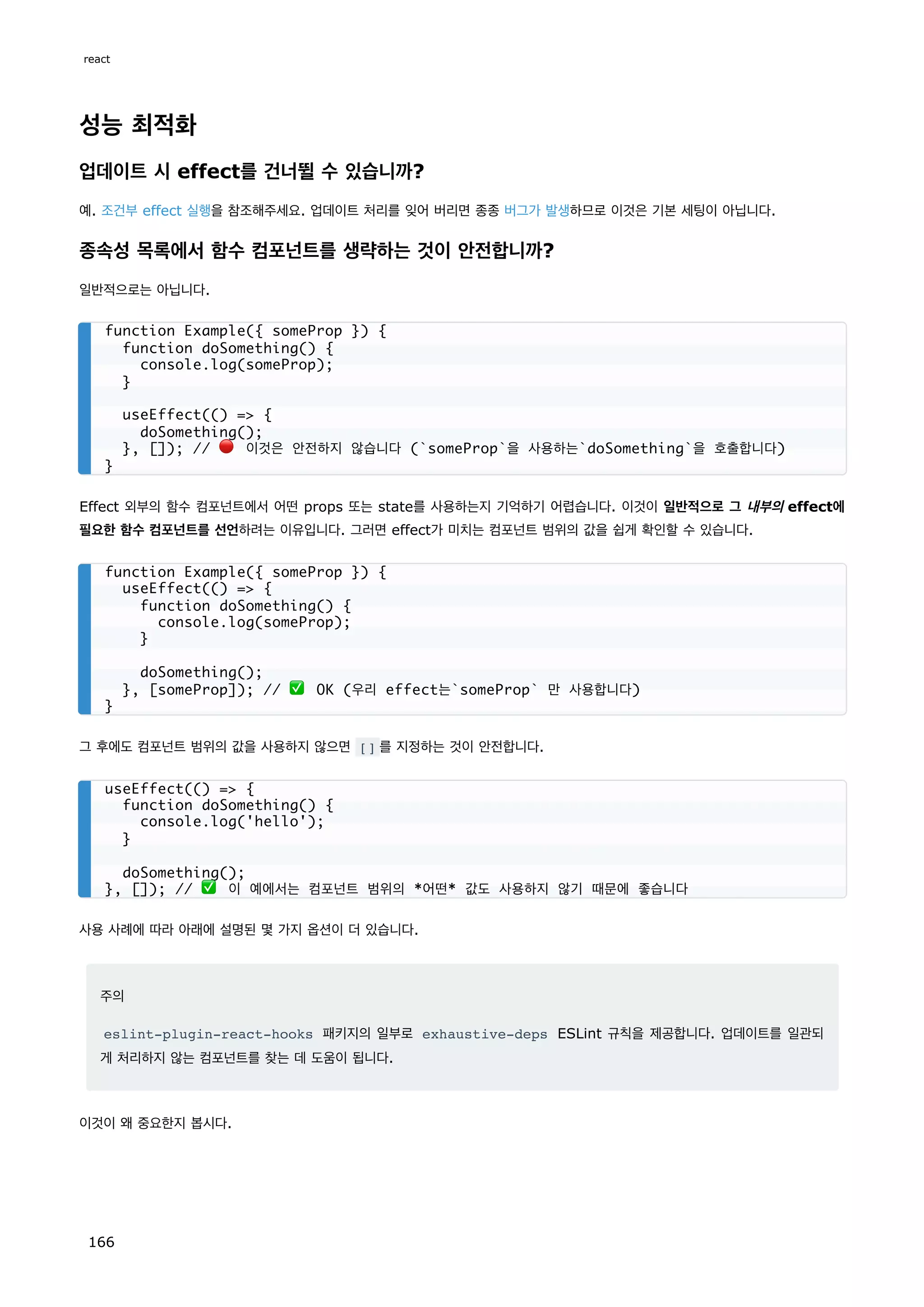 성능 최적화
업데이트 시 effect를 건너뛸 수 있습니까?
예. 조건부 effect 실행을 참조해주세요. 업데이트 처리를 잊어 버리면 종종 버그가 발생하므로 이것은 기본 세팅이 아닙니다.
종속성 목록에서 함수 컴포넌트를 생략하는 것이 안전합니까?
일반적으로는 아닙니다.
Effect 외부의 함수 컴포넌트에서 어떤 props 또는 state를 사용하는지 기억하기 어렵습니다. 이것이 일반적으로 그 내부의 effect에
필요한 함수 컴포넌트를 선언하려는 이유입니다. 그러면 effect가 미치는 컴포넌트 범위의 값을 쉽게 확인할 수 있습니다.
그 후에도 컴포넌트 범위의 값을 사용하지 않으면 [] 를 지정하는 것이 안전합니다.
사용 사례에 따라 아래에 설명된 몇 가지 옵션이 더 있습니다.
주의
eslint-plugin-react-hooks 패키지의 일부로 exhaustive-deps ESLint 규칙을 제공합니다. 업데이트를 일관되
게 처리하지 않는 컴포넌트를 찾는 데 도움이 됩니다.
이것이 왜 중요한지 봅시다.
function Example({ someProp }) {
function doSomething() {
console.log(someProp);
}
useEffect(() = {
doSomething();
}, []); // 🔴 이것은 안전하지 않습니다 (`someProp`을 사용하는`doSomething`을 호출합니다)
}
function Example({ someProp }) {
useEffect(() = {
function doSomething() {
console.log(someProp);
}
doSomething();
}, [someProp]); // ✅ OK (우리 effect는`someProp` 만 사용합니다)
}
useEffect(() = {
function doSomething() {
console.log('hello');
}
doSomething();
}, []); // ✅ 이 예에서는 컴포넌트 범위의 *어떤* 값도 사용하지 않기 때문에 좋습니다
react
166
 