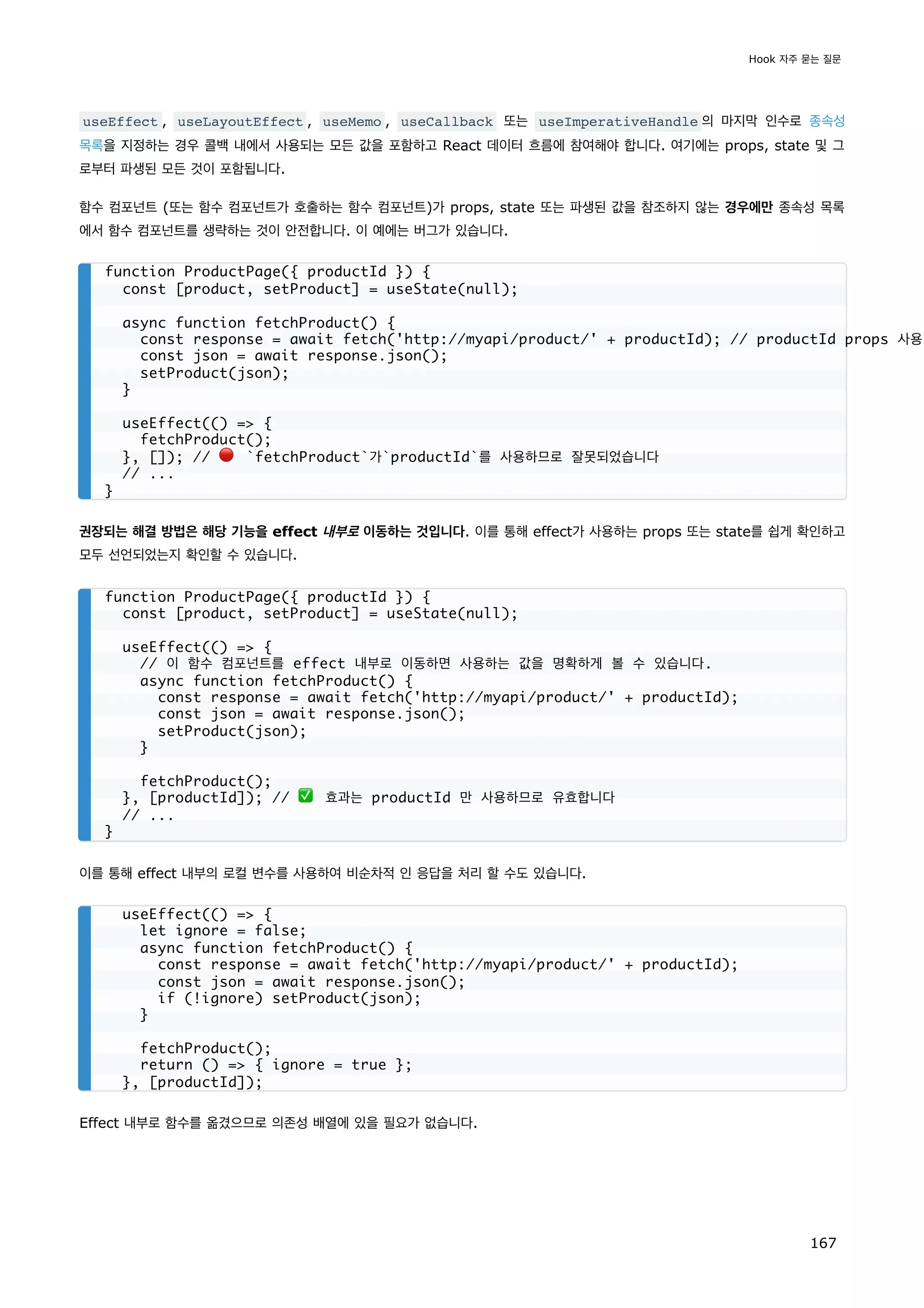 useEffect , useLayoutEffect , useMemo , useCallback 또는 useImperativeHandle 의 마지막 인수로 종속성
목록을 지정하는 경우 콜백 내에서 사용되는 모든 값을 포함하고 React 데이터 흐름에 참여해야 합니다. 여기에는 props, state 및 그
로부터 파생된 모든 것이 포함됩니다.
함수 컴포넌트 (또는 함수 컴포넌트가 호출하는 함수 컴포넌트)가 props, state 또는 파생된 값을 참조하지 않는 경우에만 종속성 목록
에서 함수 컴포넌트를 생략하는 것이 안전합니다. 이 예에는 버그가 있습니다.
권장되는 해결 방법은 해당 기능을 effect 내부로 이동하는 것입니다. 이를 통해 effect가 사용하는 props 또는 state를 쉽게 확인하고
모두 선언되었는지 확인할 수 있습니다.
이를 통해 effect 내부의 로컬 변수를 사용하여 비순차적 인 응답을 처리 할 수도 있습니다.
Effect 내부로 함수를 옮겼으므로 의존성 배열에 있을 필요가 없습니다.
function ProductPage({ productId }) {
const [product, setProduct] = useState(null);
async function fetchProduct() {
const response = await fetch('http://myapi/product/' + productId); // productId props 사용
const json = await response.json();
setProduct(json);
}
useEffect(() = {
fetchProduct();
}, []); // 🔴 `fetchProduct`가`productId`를 사용하므로 잘못되었습니다
// ...
}
function ProductPage({ productId }) {
const [product, setProduct] = useState(null);
useEffect(() = {
// 이 함수 컴포넌트를 effect 내부로 이동하면 사용하는 값을 명확하게 볼 수 있습니다.
async function fetchProduct() {
const response = await fetch('http://myapi/product/' + productId);
const json = await response.json();
setProduct(json);
}
fetchProduct();
}, [productId]); // ✅ 효과는 productId 만 사용하므로 유효합니다
// ...
}
useEffect(() = {
let ignore = false;
async function fetchProduct() {
const response = await fetch('http://myapi/product/' + productId);
const json = await response.json();
if (!ignore) setProduct(json);
}
fetchProduct();
return () = { ignore = true };
}, [productId]);
Hook 자주 묻는 질문
167
 
