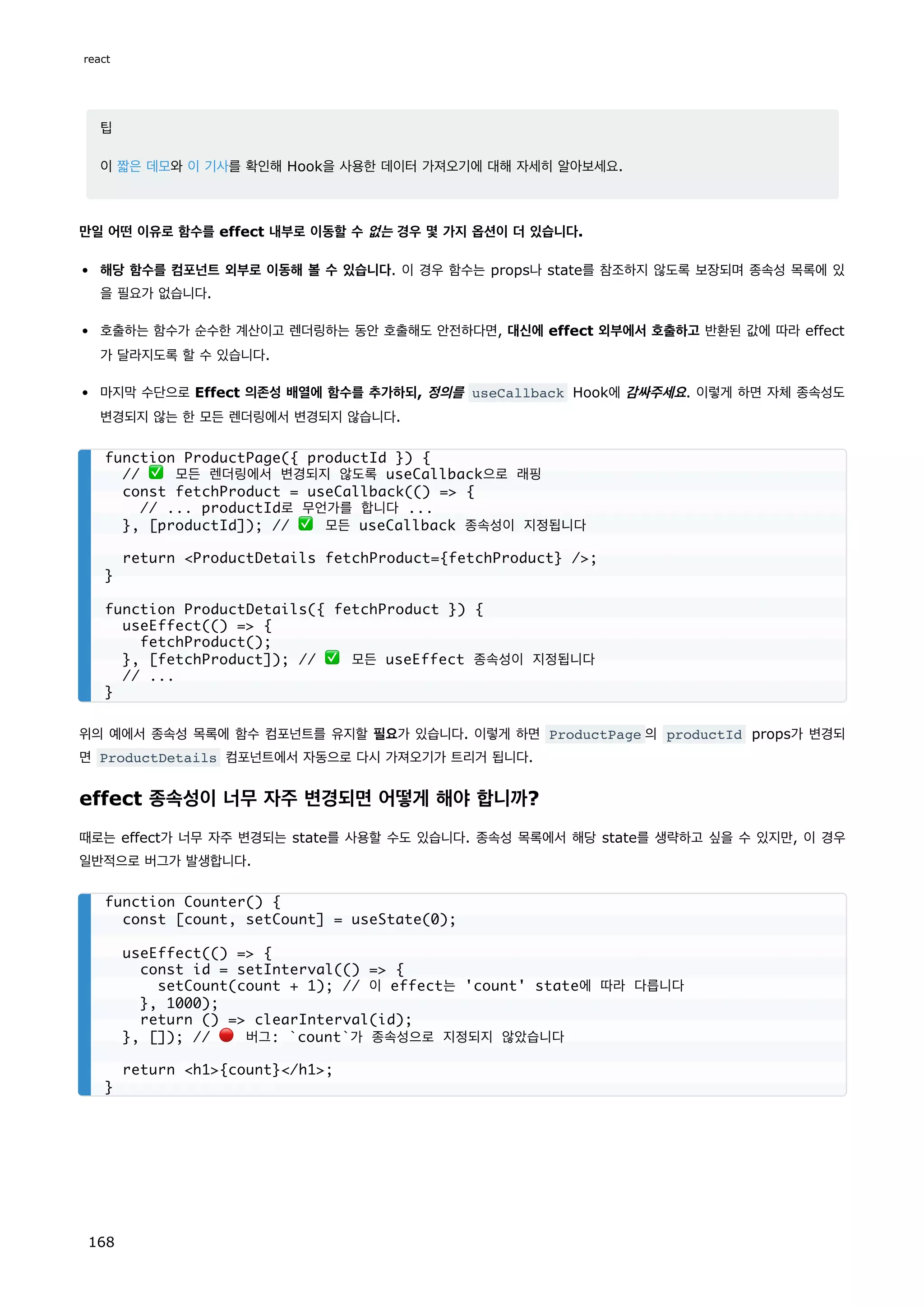 팁
이 짧은 데모와 이 기사를 확인해 Hook을 사용한 데이터 가져오기에 대해 자세히 알아보세요.
만일 어떤 이유로 함수를 effect 내부로 이동할 수 없는 경우 몇 가지 옵션이 더 있습니다.
해당 함수를 컴포넌트 외부로 이동해 볼 수 있습니다. 이 경우 함수는 props나 state를 참조하지 않도록 보장되며 종속성 목록에 있
을 필요가 없습니다.
호출하는 함수가 순수한 계산이고 렌더링하는 동안 호출해도 안전하다면, 대신에 effect 외부에서 호출하고 반환된 값에 따라 effect
가 달라지도록 할 수 있습니다.
마지막 수단으로 Effect 의존성 배열에 함수를 추가하되, 정의를 useCallback Hook에 감싸주세요. 이렇게 하면 자체 종속성도
변경되지 않는 한 모든 렌더링에서 변경되지 않습니다.
위의 예에서 종속성 목록에 함수 컴포넌트를 유지할 필요가 있습니다. 이렇게 하면 ProductPage 의 productId props가 변경되
면 ProductDetails 컴포넌트에서 자동으로 다시 가져오기가 트리거 됩니다.
effect 종속성이 너무 자주 변경되면 어떻게 해야 합니까?
때로는 effect가 너무 자주 변경되는 state를 사용할 수도 있습니다. 종속성 목록에서 해당 state를 생략하고 싶을 수 있지만, 이 경우
일반적으로 버그가 발생합니다.
function ProductPage({ productId }) {
// ✅ 모든 렌더링에서 변경되지 않도록 useCallback으로 래핑
const fetchProduct = useCallback(() = {
// ... productId로 무언가를 합니다 ...
}, [productId]); // ✅ 모든 useCallback 종속성이 지정됩니다
return ProductDetails fetchProduct={fetchProduct} /;
}
function ProductDetails({ fetchProduct }) {
useEffect(() = {
fetchProduct();
}, [fetchProduct]); // ✅ 모든 useEffect 종속성이 지정됩니다
// ...
}
function Counter() {
const [count, setCount] = useState(0);
useEffect(() = {
const id = setInterval(() = {
setCount(count + 1); // 이 effect는 'count' state에 따라 다릅니다
}, 1000);
return () = clearInterval(id);
}, []); // 🔴 버그: `count`가 종속성으로 지정되지 않았습니다
return h1{count}/h1;
}
react
168
 
