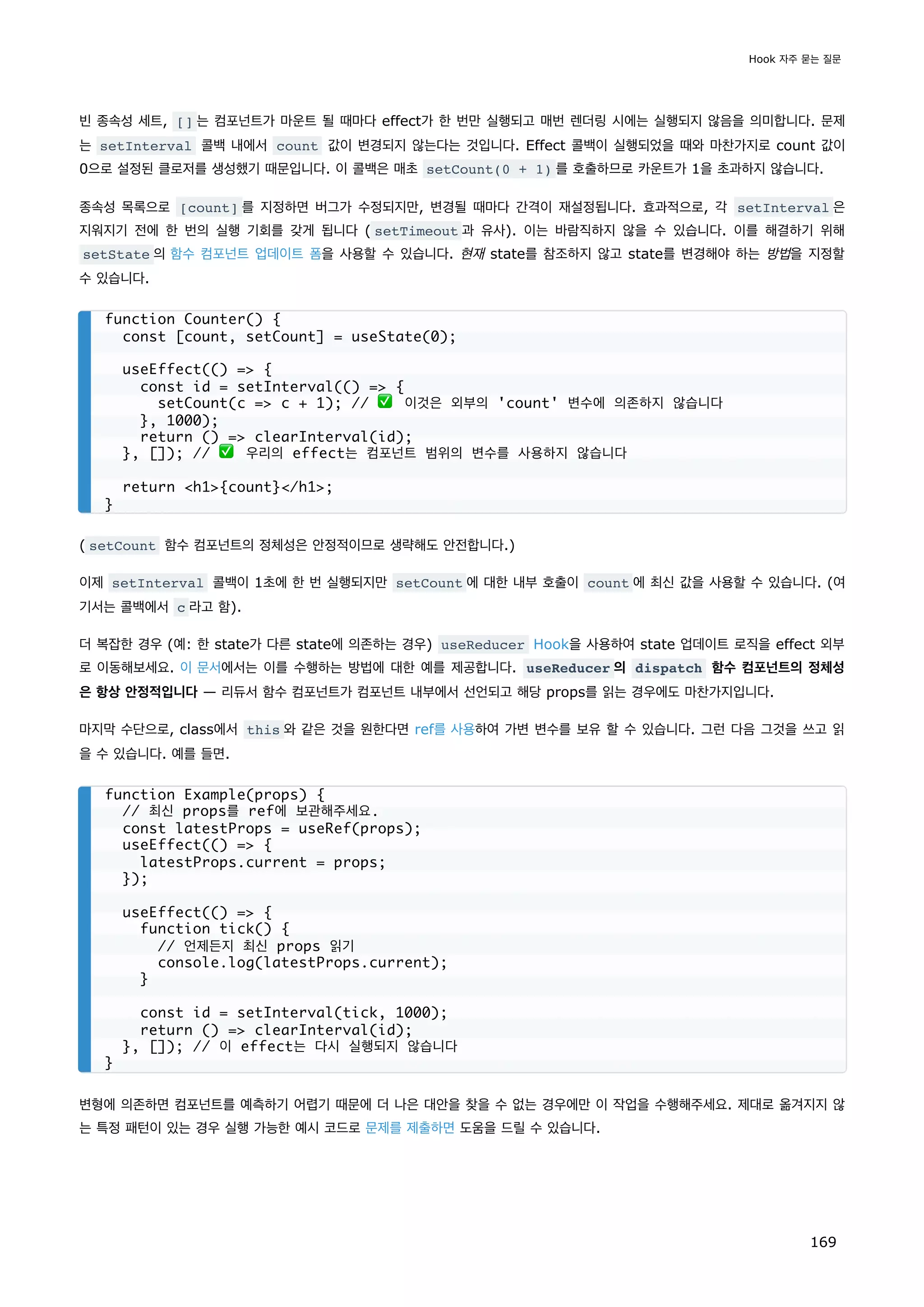 빈 종속성 세트, [] 는 컴포넌트가 마운트 될 때마다 effect가 한 번만 실행되고 매번 렌더링 시에는 실행되지 않음을 의미합니다. 문제
는 setInterval 콜백 내에서 count 값이 변경되지 않는다는 것입니다. Effect 콜백이 실행되었을 때와 마찬가지로 count 값이
0으로 설정된 클로저를 생성했기 때문입니다. 이 콜백은 매초 setCount(0 + 1) 를 호출하므로 카운트가 1을 초과하지 않습니다.
종속성 목록으로 [count] 를 지정하면 버그가 수정되지만, 변경될 때마다 간격이 재설정됩니다. 효과적으로, 각 setInterval 은
지워지기 전에 한 번의 실행 기회를 갖게 됩니다 ( setTimeout 과 유사). 이는 바람직하지 않을 수 있습니다. 이를 해결하기 위해
setState 의 함수 컴포넌트 업데이트 폼을 사용할 수 있습니다. 현재 state를 참조하지 않고 state를 변경해야 하는 방법을 지정할
수 있습니다.
( setCount 함수 컴포넌트의 정체성은 안정적이므로 생략해도 안전합니다.)
이제 setInterval 콜백이 1초에 한 번 실행되지만 setCount 에 대한 내부 호출이 count 에 최신 값을 사용할 수 있습니다. (여
기서는 콜백에서 c 라고 함).
더 복잡한 경우 (예: 한 state가 다른 state에 의존하는 경우) useReducer Hook을 사용하여 state 업데이트 로직을 effect 외부
로 이동해보세요. 이 문서에서는 이를 수행하는 방법에 대한 예를 제공합니다. useReducer 의 dispatch 함수 컴포넌트의 정체성
은 항상 안정적입니다 — 리듀서 함수 컴포넌트가 컴포넌트 내부에서 선언되고 해당 props를 읽는 경우에도 마찬가지입니다.
마지막 수단으로, class에서 this 와 같은 것을 원한다면 ref를 사용하여 가변 변수를 보유 할 수 있습니다. 그런 다음 그것을 쓰고 읽
을 수 있습니다. 예를 들면.
변형에 의존하면 컴포넌트를 예측하기 어렵기 때문에 더 나은 대안을 찾을 수 없는 경우에만 이 작업을 수행해주세요. 제대로 옮겨지지 않
는 특정 패턴이 있는 경우 실행 가능한 예시 코드로 문제를 제출하면 도움을 드릴 수 있습니다.
function Counter() {
const [count, setCount] = useState(0);
useEffect(() = {
const id = setInterval(() = {
setCount(c = c + 1); // ✅ 이것은 외부의 'count' 변수에 의존하지 않습니다
}, 1000);
return () = clearInterval(id);
}, []); // ✅ 우리의 effect는 컴포넌트 범위의 변수를 사용하지 않습니다
return h1{count}/h1;
}
function Example(props) {
// 최신 props를 ref에 보관해주세요.
const latestProps = useRef(props);
useEffect(() = {
latestProps.current = props;
});
useEffect(() = {
function tick() {
// 언제든지 최신 props 읽기
console.log(latestProps.current);
}
const id = setInterval(tick, 1000);
return () = clearInterval(id);
}, []); // 이 effect는 다시 실행되지 않습니다
}
Hook 자주 묻는 질문
169
 