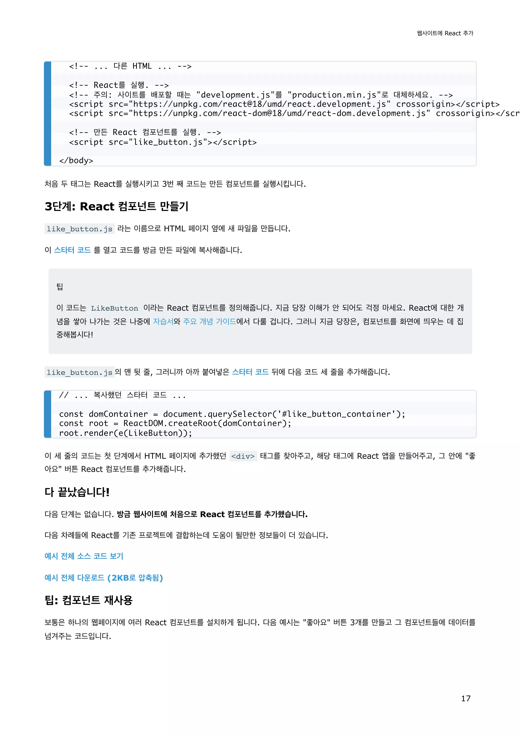 처음 두 태그는 React를 실행시키고 3번 째 코드는 만든 컴포넌트를 실행시킵니다.
3단계: React 컴포넌트 만들기
like_button.js 라는 이름으로 HTML 페이지 옆에 새 파일을 만듭니다.
이 스타터 코드 를 열고 코드를 방금 만든 파일에 복사해줍니다.
팁
이 코드는 LikeButton 이라는 React 컴포넌트를 정의해줍니다. 지금 당장 이해가 안 되어도 걱정 마세요. React에 대한 개
념을 쌓아 나가는 것은 나중에 자습서와 주요 개념 가이드에서 다룰 겁니다. 그러니 지금 당장은, 컴포넌트를 화면에 띄우는 데 집
중해봅시다!
like_button.js 의 맨 뒷 줄, 그러니까 아까 붙여넣은 스타터 코드 뒤에 다음 코드 세 줄을 추가해줍니다.
이 세 줄의 코드는 첫 단계에서 HTML 페이지에 추가했던 <div> 태그를 찾아주고, 해당 태그에 React 앱을 만들어주고, 그 안에 "좋
아요" 버튼 React 컴포넌트를 추가해줍니다.
다 끝났습니다!
다음 단계는 없습니다. 방금 웹사이트에 처음으로 React 컴포넌트를 추가했습니다.
다음 차례들에 React를 기존 프로젝트에 결합하는데 도움이 될만한 정보들이 더 있습니다.
예시 전체 소스 코드 보기
예시 전체 다운로드 (2KB로 압축됨)
팁: 컴포넌트 재사용
보통은 하나의 웹페이지에 여러 React 컴포넌트를 설치하게 됩니다. 다음 예시는 "좋아요" 버튼 3개를 만들고 그 컴포넌트들에 데이터를
넘겨주는 코드입니다.
<!-- ... 다른 HTML ... -->
<!-- React를 실행. -->
<!-- 주의: 사이트를 배포할 때는 "development.js"를 "production.min.js"로 대체하세요. -->
<script src="https://unpkg.com/react@18/umd/react.development.js" crossorigin></script>
<script src="https://unpkg.com/react-dom@18/umd/react-dom.development.js" crossorigin></scr
<!-- 만든 React 컴포넌트를 실행. -->
<script src="like_button.js"></script>
</body>
// ... 복사했던 스타터 코드 ...
const domContainer = document.querySelector('#like_button_container');
const root = ReactDOM.createRoot(domContainer);
root.render(e(LikeButton));
웹사이트에 React 추가
17
 