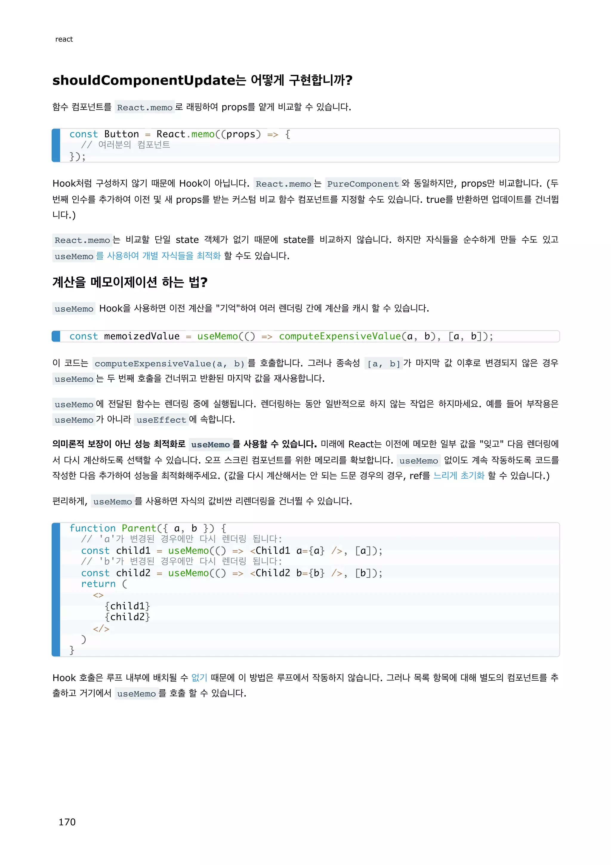 shouldComponentUpdate는 어떻게 구현합니까?
함수 컴포넌트를 React.memo 로 래핑하여 props를 얕게 비교할 수 있습니다.
Hook처럼 구성하지 않기 때문에 Hook이 아닙니다. React.memo 는 PureComponent 와 동일하지만, props만 비교합니다. (두
번째 인수를 추가하여 이전 및 새 props를 받는 커스텀 비교 함수 컴포넌트를 지정할 수도 있습니다. true를 반환하면 업데이트를 건너뜁
니다.)
React.memo 는 비교할 단일 state 객체가 없기 때문에 state를 비교하지 않습니다. 하지만 자식들을 순수하게 만들 수도 있고
useMemo 를 사용하여 개별 자식들을 최적화 할 수도 있습니다.
계산을 메모이제이션 하는 법?
useMemo Hook을 사용하면 이전 계산을 기억하여 여러 렌더링 간에 계산을 캐시 할 수 있습니다.
이 코드는 computeExpensiveValue(a, b) 를 호출합니다. 그러나 종속성 [a, b] 가 마지막 값 이후로 변경되지 않은 경우
useMemo 는 두 번째 호출을 건너뛰고 반환된 마지막 값을 재사용합니다.
useMemo 에 전달된 함수는 렌더링 중에 실행됩니다. 렌더링하는 동안 일반적으로 하지 않는 작업은 하지마세요. 예를 들어 부작용은
useMemo 가 아니라 useEffect 에 속합니다.
의미론적 보장이 아닌 성능 최적화로 useMemo 를 사용할 수 있습니다. 미래에 React는 이전에 메모한 일부 값을 잊고 다음 렌더링에
서 다시 계산하도록 선택할 수 있습니다. 오프 스크린 컴포넌트를 위한 메모리를 확보합니다. useMemo 없이도 계속 작동하도록 코드를
작성한 다음 추가하여 성능을 최적화해주세요. (값을 다시 계산해서는 안 되는 드문 경우의 경우, ref를 느리게 초기화 할 수 있습니다.)
편리하게, useMemo 를 사용하면 자식의 값비싼 리렌더링을 건너뛸 수 있습니다.
Hook 호출은 루프 내부에 배치될 수 없기 때문에 이 방법은 루프에서 작동하지 않습니다. 그러나 목록 항목에 대해 별도의 컴포넌트를 추
출하고 거기에서 useMemo 를 호출 할 수 있습니다.
const Button = React.memo((props) = {
// 여러분의 컴포넌트
});
const memoizedValue = useMemo(() = computeExpensiveValue(a, b), [a, b]);
function Parent({ a, b }) {
// 'a'가 변경된 경우에만 다시 렌더링 됩니다:
const child1 = useMemo(() = Child1 a={a} /, [a]);
// 'b'가 변경된 경우에만 다시 렌더링 됩니다:
const child2 = useMemo(() = Child2 b={b} /, [b]);
return (

{child1}
{child2}
/
)
}
react
170
 