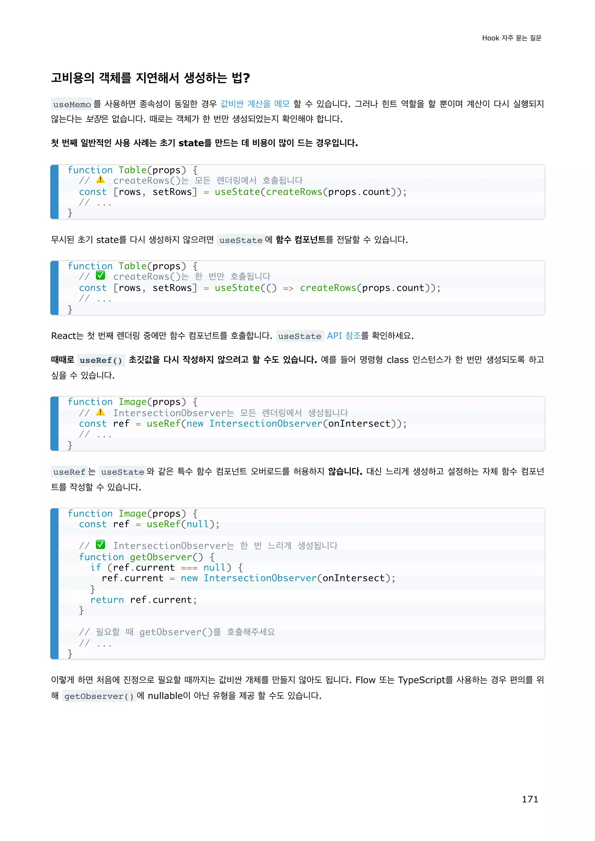 고비용의 객체를 지연해서 생성하는 법?
useMemo 를 사용하면 종속성이 동일한 경우 값비싼 계산을 메모 할 수 있습니다. 그러나 힌트 역할을 할 뿐이며 계산이 다시 실행되지
않는다는 보장은 없습니다. 때로는 객체가 한 번만 생성되었는지 확인해야 합니다.
첫 번째 일반적인 사용 사례는 초기 state를 만드는 데 비용이 많이 드는 경우입니다.
무시된 초기 state를 다시 생성하지 않으려면 useState 에 함수 컴포넌트를 전달할 수 있습니다.
React는 첫 번째 렌더링 중에만 함수 컴포넌트를 호출합니다. useState API 참조를 확인하세요.
때때로 useRef() 초깃값을 다시 작성하지 않으려고 할 수도 있습니다. 예를 들어 명령형 class 인스턴스가 한 번만 생성되도록 하고
싶을 수 있습니다.
useRef 는 useState 와 같은 특수 함수 컴포넌트 오버로드를 허용하지 않습니다. 대신 느리게 생성하고 설정하는 자체 함수 컴포넌
트를 작성할 수 있습니다.
이렇게 하면 처음에 진정으로 필요할 때까지는 값비싼 개체를 만들지 않아도 됩니다. Flow 또는 TypeScript를 사용하는 경우 편의를 위
해 getObserver() 에 nullable이 아닌 유형을 제공 할 수도 있습니다.
function Table(props) {
// ⚠️ createRows()는 모든 렌더링에서 호출됩니다
const [rows, setRows] = useState(createRows(props.count));
// ...
}
function Table(props) {
// ✅ createRows()는 한 번만 호출됩니다
const [rows, setRows] = useState(() = createRows(props.count));
// ...
}
function Image(props) {
// ⚠️ IntersectionObserver는 모든 렌더링에서 생성됩니다
const ref = useRef(new IntersectionObserver(onIntersect));
// ...
}
function Image(props) {
const ref = useRef(null);
// ✅ IntersectionObserver는 한 번 느리게 생성됩니다
function getObserver() {
if (ref.current === null) {
ref.current = new IntersectionObserver(onIntersect);
}
return ref.current;
}
// 필요할 때 getObserver()를 호출해주세요
// ...
}
Hook 자주 묻는 질문
171
 