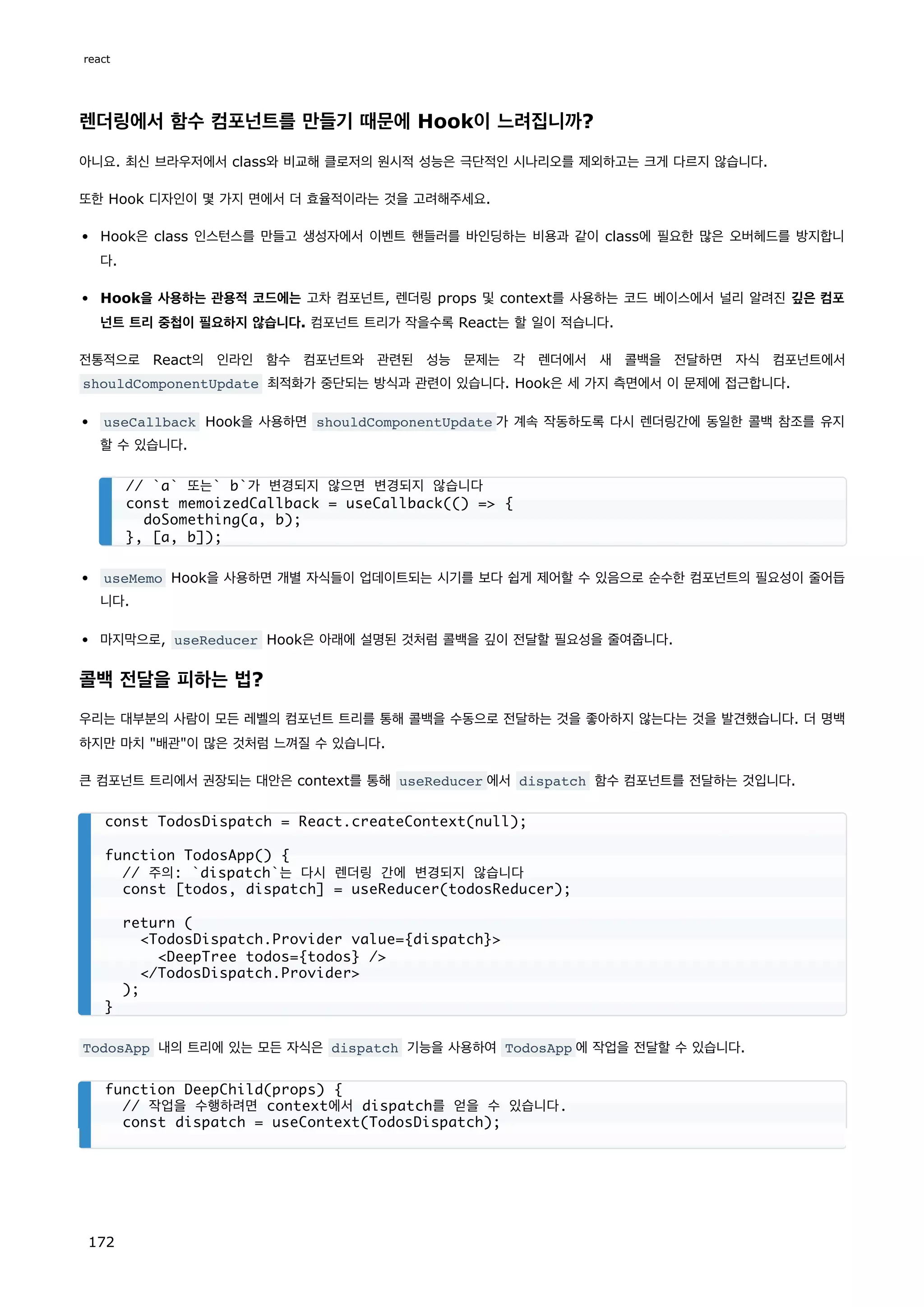 렌더링에서 함수 컴포넌트를 만들기 때문에 Hook이 느려집니까?
아니요. 최신 브라우저에서 class와 비교해 클로저의 원시적 성능은 극단적인 시나리오를 제외하고는 크게 다르지 않습니다.
또한 Hook 디자인이 몇 가지 면에서 더 효율적이라는 것을 고려해주세요.
Hook은 class 인스턴스를 만들고 생성자에서 이벤트 핸들러를 바인딩하는 비용과 같이 class에 필요한 많은 오버헤드를 방지합니
다.
Hook을 사용하는 관용적 코드에는 고차 컴포넌트, 렌더링 props 및 context를 사용하는 코드 베이스에서 널리 알려진 깊은 컴포
넌트 트리 중첩이 필요하지 않습니다. 컴포넌트 트리가 작을수록 React는 할 일이 적습니다.
전통적으로 React의 인라인 함수 컴포넌트와 관련된 성능 문제는 각 렌더에서 새 콜백을 전달하면 자식 컴포넌트에서
shouldComponentUpdate 최적화가 중단되는 방식과 관련이 있습니다. Hook은 세 가지 측면에서 이 문제에 접근합니다.
useCallback Hook을 사용하면 shouldComponentUpdate 가 계속 작동하도록 다시 렌더링간에 동일한 콜백 참조를 유지
할 수 있습니다.
useMemo Hook을 사용하면 개별 자식들이 업데이트되는 시기를 보다 쉽게 제어할 수 있음으로 순수한 컴포넌트의 필요성이 줄어듭
니다.
마지막으로, useReducer Hook은 아래에 설명된 것처럼 콜백을 깊이 전달할 필요성을 줄여줍니다.
콜백 전달을 피하는 법?
우리는 대부분의 사람이 모든 레벨의 컴포넌트 트리를 통해 콜백을 수동으로 전달하는 것을 좋아하지 않는다는 것을 발견했습니다. 더 명백
하지만 마치 배관이 많은 것처럼 느껴질 수 있습니다.
큰 컴포넌트 트리에서 권장되는 대안은 context를 통해 useReducer 에서 dispatch 함수 컴포넌트를 전달하는 것입니다.
TodosApp 내의 트리에 있는 모든 자식은 dispatch 기능을 사용하여 TodosApp 에 작업을 전달할 수 있습니다.
// `a` 또는` b`가 변경되지 않으면 변경되지 않습니다
const memoizedCallback = useCallback(() = {
doSomething(a, b);
}, [a, b]);
const TodosDispatch = React.createContext(null);
function TodosApp() {
// 주의: `dispatch`는 다시 렌더링 간에 변경되지 않습니다
const [todos, dispatch] = useReducer(todosReducer);
return (
TodosDispatch.Provider value={dispatch}
DeepTree todos={todos} /
/TodosDispatch.Provider
);
}
function DeepChild(props) {
// 작업을 수행하려면 context에서 dispatch를 얻을 수 있습니다.
const dispatch = useContext(TodosDispatch);
react
172
 