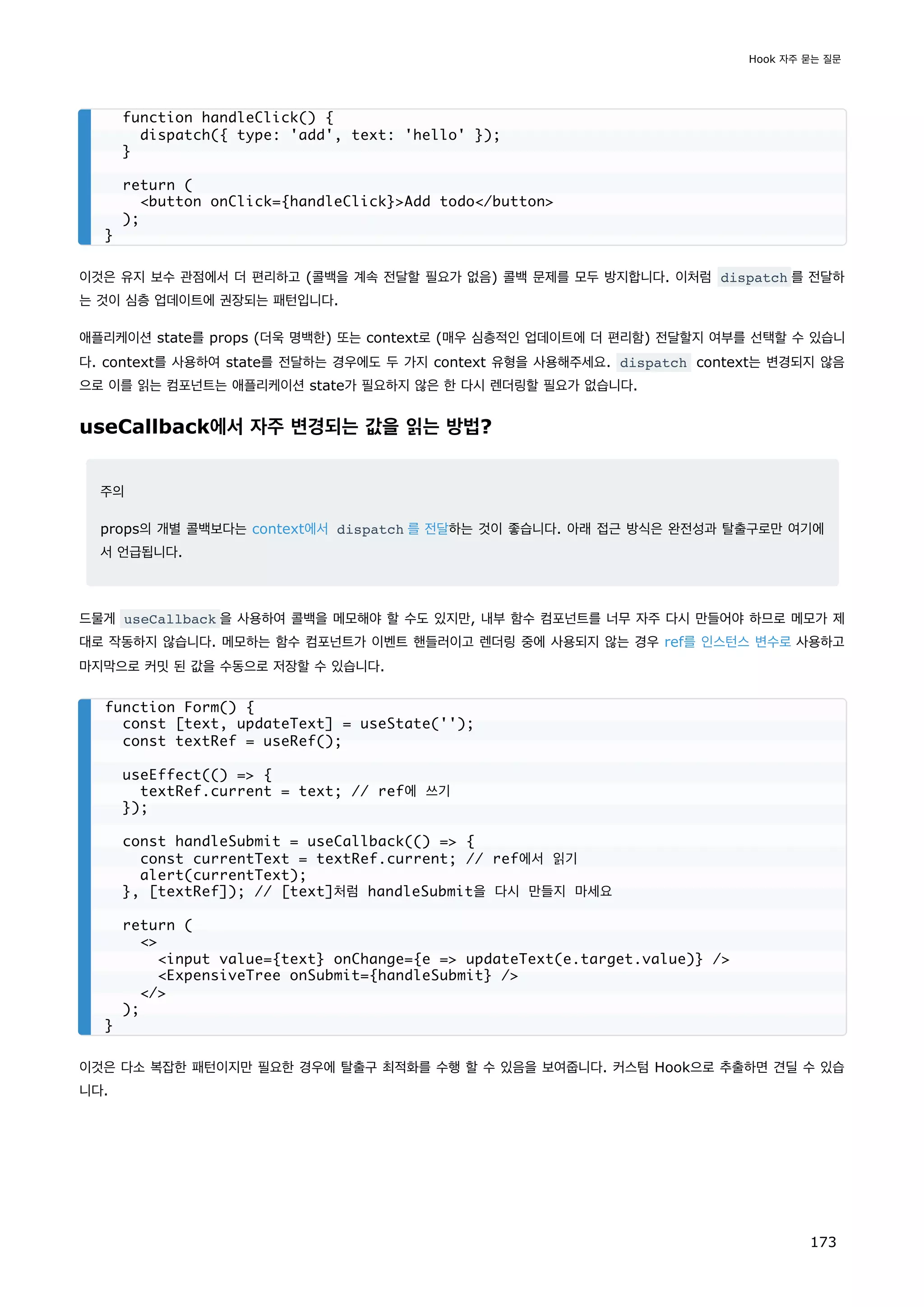 이것은 유지 보수 관점에서 더 편리하고 (콜백을 계속 전달할 필요가 없음) 콜백 문제를 모두 방지합니다. 이처럼 dispatch 를 전달하
는 것이 심층 업데이트에 권장되는 패턴입니다.
애플리케이션 state를 props (더욱 명백한) 또는 context로 (매우 심층적인 업데이트에 더 편리함) 전달할지 여부를 선택할 수 있습니
다. context를 사용하여 state를 전달하는 경우에도 두 가지 context 유형을 사용해주세요. dispatch context는 변경되지 않음
으로 이를 읽는 컴포넌트는 애플리케이션 state가 필요하지 않은 한 다시 렌더링할 필요가 없습니다.
useCallback에서 자주 변경되는 값을 읽는 방법?
주의
props의 개별 콜백보다는 context에서 dispatch 를 전달하는 것이 좋습니다. 아래 접근 방식은 완전성과 탈출구로만 여기에
서 언급됩니다.
드물게 useCallback 을 사용하여 콜백을 메모해야 할 수도 있지만, 내부 함수 컴포넌트를 너무 자주 다시 만들어야 하므로 메모가 제
대로 작동하지 않습니다. 메모하는 함수 컴포넌트가 이벤트 핸들러이고 렌더링 중에 사용되지 않는 경우 ref를 인스턴스 변수로 사용하고
마지막으로 커밋 된 값을 수동으로 저장할 수 있습니다.
이것은 다소 복잡한 패턴이지만 필요한 경우에 탈출구 최적화를 수행 할 수 있음을 보여줍니다. 커스텀 Hook으로 추출하면 견딜 수 있습
니다.
function handleClick() {
dispatch({ type: 'add', text: 'hello' });
}
return (
button onClick={handleClick}Add todo/button
);
}
function Form() {
const [text, updateText] = useState('');
const textRef = useRef();
useEffect(() = {
textRef.current = text; // ref에 쓰기
});
const handleSubmit = useCallback(() = {
const currentText = textRef.current; // ref에서 읽기
alert(currentText);
}, [textRef]); // [text]처럼 handleSubmit을 다시 만들지 마세요
return (

input value={text} onChange={e = updateText(e.target.value)} /
ExpensiveTree onSubmit={handleSubmit} /
/
);
}
Hook 자주 묻는 질문
173
 