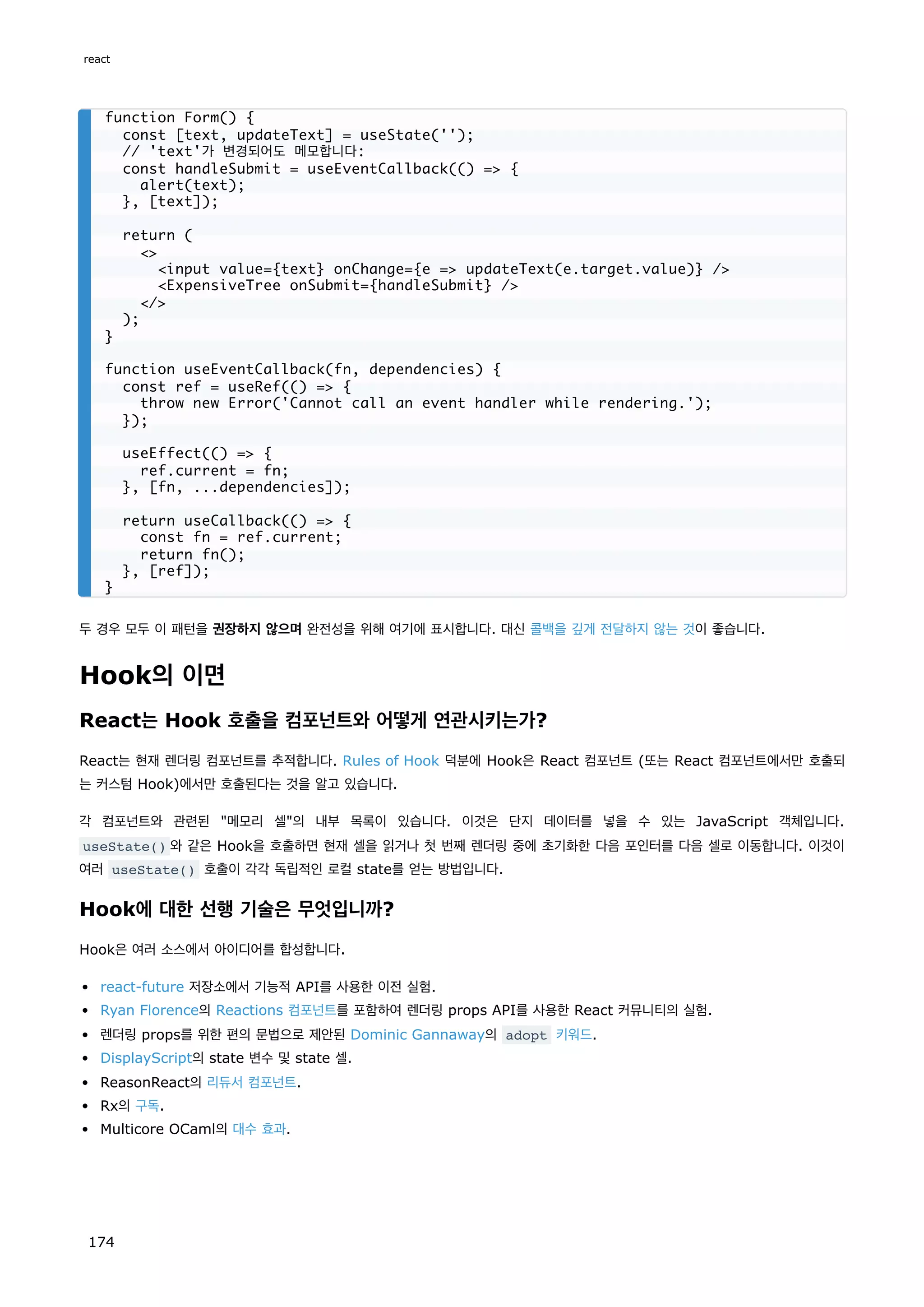 두 경우 모두 이 패턴을 권장하지 않으며 완전성을 위해 여기에 표시합니다. 대신 콜백을 깊게 전달하지 않는 것이 좋습니다.
Hook의 이면
React는 Hook 호출을 컴포넌트와 어떻게 연관시키는가?
React는 현재 렌더링 컴포넌트를 추적합니다. Rules of Hook 덕분에 Hook은 React 컴포넌트 (또는 React 컴포넌트에서만 호출되
는 커스텀 Hook)에서만 호출된다는 것을 알고 있습니다.
각 컴포넌트와 관련된 메모리 셀의 내부 목록이 있습니다. 이것은 단지 데이터를 넣을 수 있는 JavaScript 객체입니다.
useState() 와 같은 Hook을 호출하면 현재 셀을 읽거나 첫 번째 렌더링 중에 초기화한 다음 포인터를 다음 셀로 이동합니다. 이것이
여러 useState() 호출이 각각 독립적인 로컬 state를 얻는 방법입니다.
Hook에 대한 선행 기술은 무엇입니까?
Hook은 여러 소스에서 아이디어를 합성합니다.
react-future 저장소에서 기능적 API를 사용한 이전 실험.
Ryan Florence의 Reactions 컴포넌트를 포함하여 렌더링 props API를 사용한 React 커뮤니티의 실험.
렌더링 props를 위한 편의 문법으로 제안된 Dominic Gannaway의 adopt 키워드.
DisplayScript의 state 변수 및 state 셀.
ReasonReact의 리듀서 컴포넌트.
Rx의 구독.
Multicore OCaml의 대수 효과.
function Form() {
const [text, updateText] = useState('');
// 'text'가 변경되어도 메모합니다:
const handleSubmit = useEventCallback(() = {
alert(text);
}, [text]);
return (

input value={text} onChange={e = updateText(e.target.value)} /
ExpensiveTree onSubmit={handleSubmit} /
/
);
}
function useEventCallback(fn, dependencies) {
const ref = useRef(() = {
throw new Error('Cannot call an event handler while rendering.');
});
useEffect(() = {
ref.current = fn;
}, [fn, ...dependencies]);
return useCallback(() = {
const fn = ref.current;
return fn();
}, [ref]);
}
react
174
 