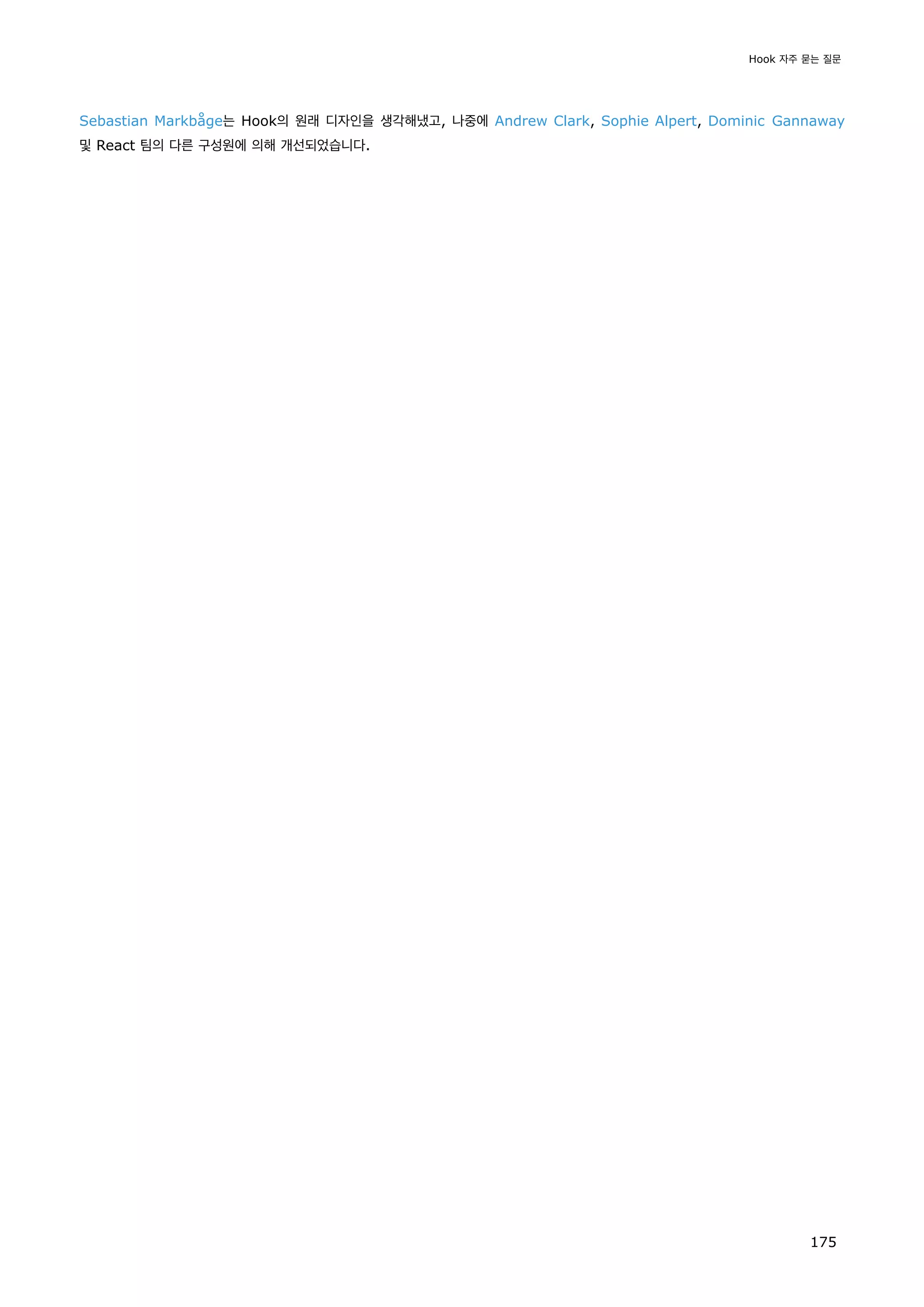 Sebastian Markbåge는 Hook의 원래 디자인을 생각해냈고, 나중에 Andrew Clark, Sophie Alpert, Dominic Gannaway
및 React 팀의 다른 구성원에 의해 개선되었습니다.
Hook 자주 묻는 질문
175
 