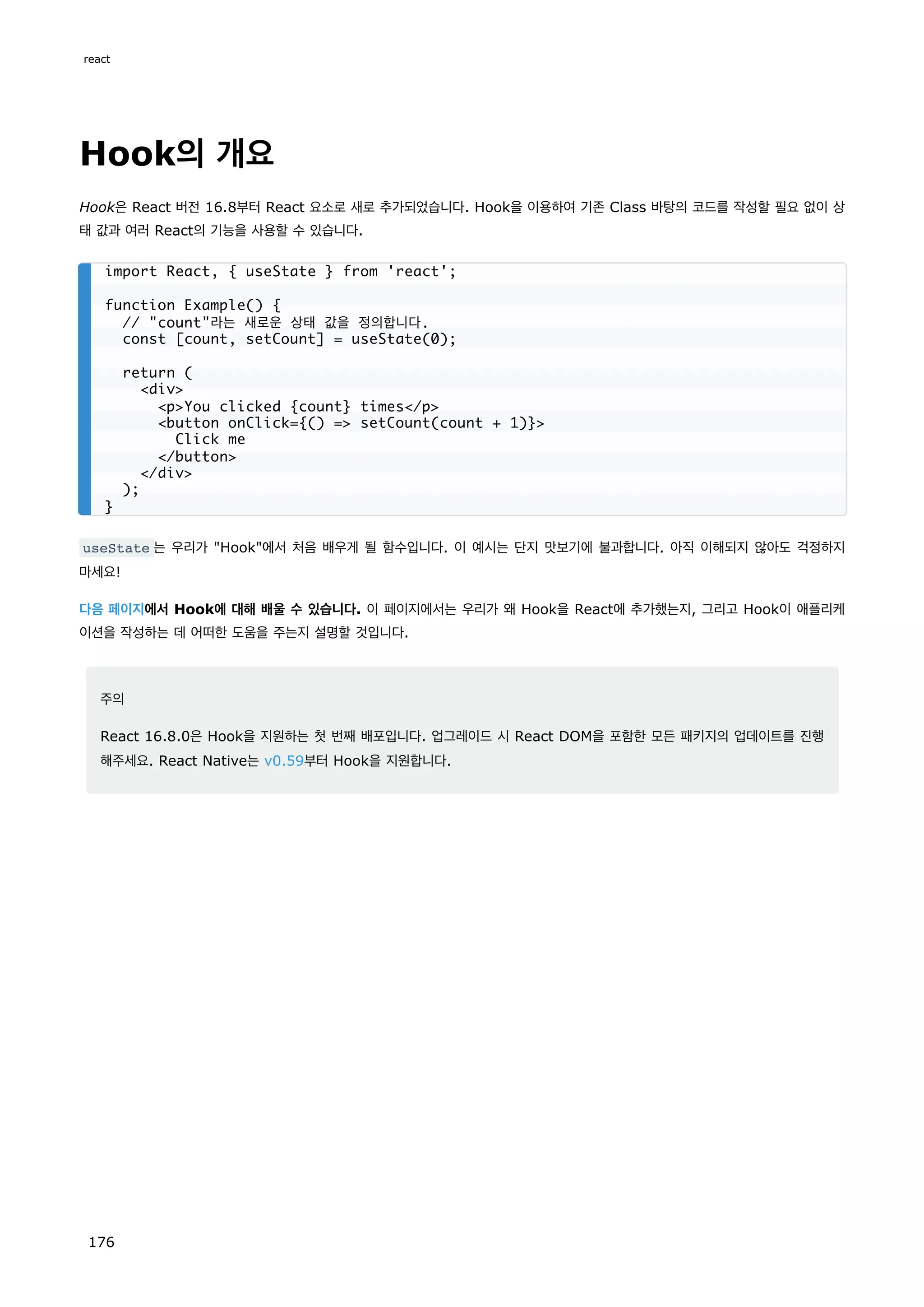 Hook의 개요
Hook은 React 버전 16.8부터 React 요소로 새로 추가되었습니다. Hook을 이용하여 기존 Class 바탕의 코드를 작성할 필요 없이 상
태 값과 여러 React의 기능을 사용할 수 있습니다.
useState 는 우리가 Hook에서 처음 배우게 될 함수입니다. 이 예시는 단지 맛보기에 불과합니다. 아직 이해되지 않아도 걱정하지
마세요!
다음 페이지에서 Hook에 대해 배울 수 있습니다. 이 페이지에서는 우리가 왜 Hook을 React에 추가했는지, 그리고 Hook이 애플리케
이션을 작성하는 데 어떠한 도움을 주는지 설명할 것입니다.
주의
React 16.8.0은 Hook을 지원하는 첫 번째 배포입니다. 업그레이드 시 React DOM을 포함한 모든 패키지의 업데이트를 진행
해주세요. React Native는 v0.59부터 Hook을 지원합니다.
import React, { useState } from 'react';
function Example() {
// count라는 새로운 상태 값을 정의합니다.
const [count, setCount] = useState(0);
return (
div
pYou clicked {count} times/p
button onClick={() = setCount(count + 1)}
Click me
/button
/div
);
}
react
176
 