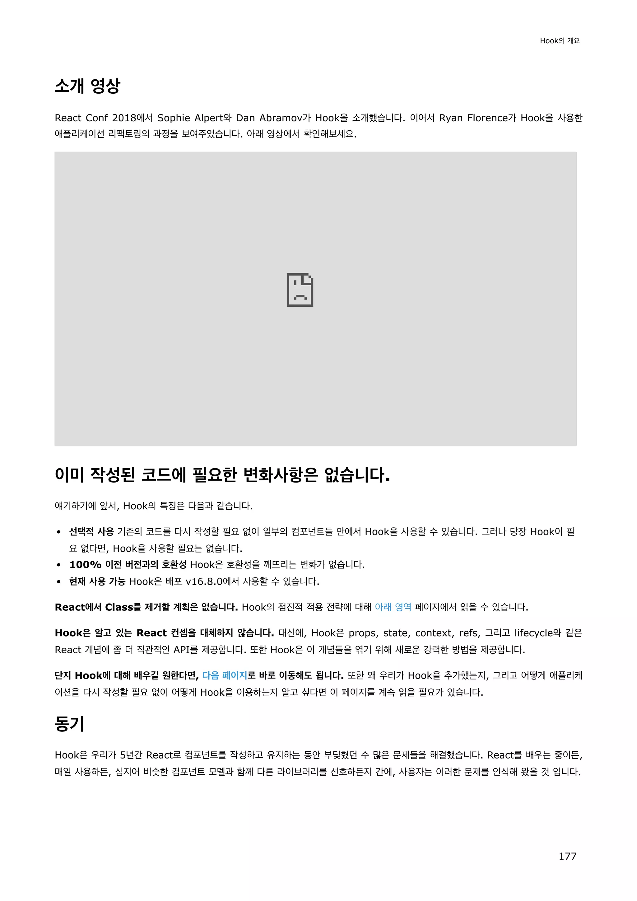 소개 영상
React Conf 2018에서 Sophie Alpert와 Dan Abramov가 Hook을 소개했습니다. 이어서 Ryan Florence가 Hook을 사용한
애플리케이션 리팩토링의 과정을 보여주었습니다. 아래 영상에서 확인해보세요.
이미 작성된 코드에 필요한 변화사항은 없습니다.
얘기하기에 앞서, Hook의 특징은 다음과 같습니다.
선택적 사용 기존의 코드를 다시 작성할 필요 없이 일부의 컴포넌트들 안에서 Hook을 사용할 수 있습니다. 그러나 당장 Hook이 필
요 없다면, Hook을 사용할 필요는 없습니다.
100% 이전 버전과의 호환성 Hook은 호환성을 깨뜨리는 변화가 없습니다.
현재 사용 가능 Hook은 배포 v16.8.0에서 사용할 수 있습니다.
React에서 Class를 제거할 계획은 없습니다. Hook의 점진적 적용 전략에 대해 아래 영역 페이지에서 읽을 수 있습니다.
Hook은 알고 있는 React 컨셉을 대체하지 않습니다. 대신에, Hook은 props, state, context, refs, 그리고 lifecycle와 같은
React 개념에 좀 더 직관적인 API를 제공합니다. 또한 Hook은 이 개념들을 엮기 위해 새로운 강력한 방법을 제공합니다.
단지 Hook에 대해 배우길 원한다면, 다음 페이지로 바로 이동해도 됩니다. 또한 왜 우리가 Hook을 추가했는지, 그리고 어떻게 애플리케
이션을 다시 작성할 필요 없이 어떻게 Hook을 이용하는지 알고 싶다면 이 페이지를 계속 읽을 필요가 있습니다.
동기
Hook은 우리가 5년간 React로 컴포넌트를 작성하고 유지하는 동안 부딪혔던 수 많은 문제들을 해결했습니다. React를 배우는 중이든,
매일 사용하든, 심지어 비슷한 컴포넌트 모델과 함께 다른 라이브러리를 선호하든지 간에, 사용자는 이러한 문제를 인식해 왔을 것 입니다.
Hook의 개요
177
 