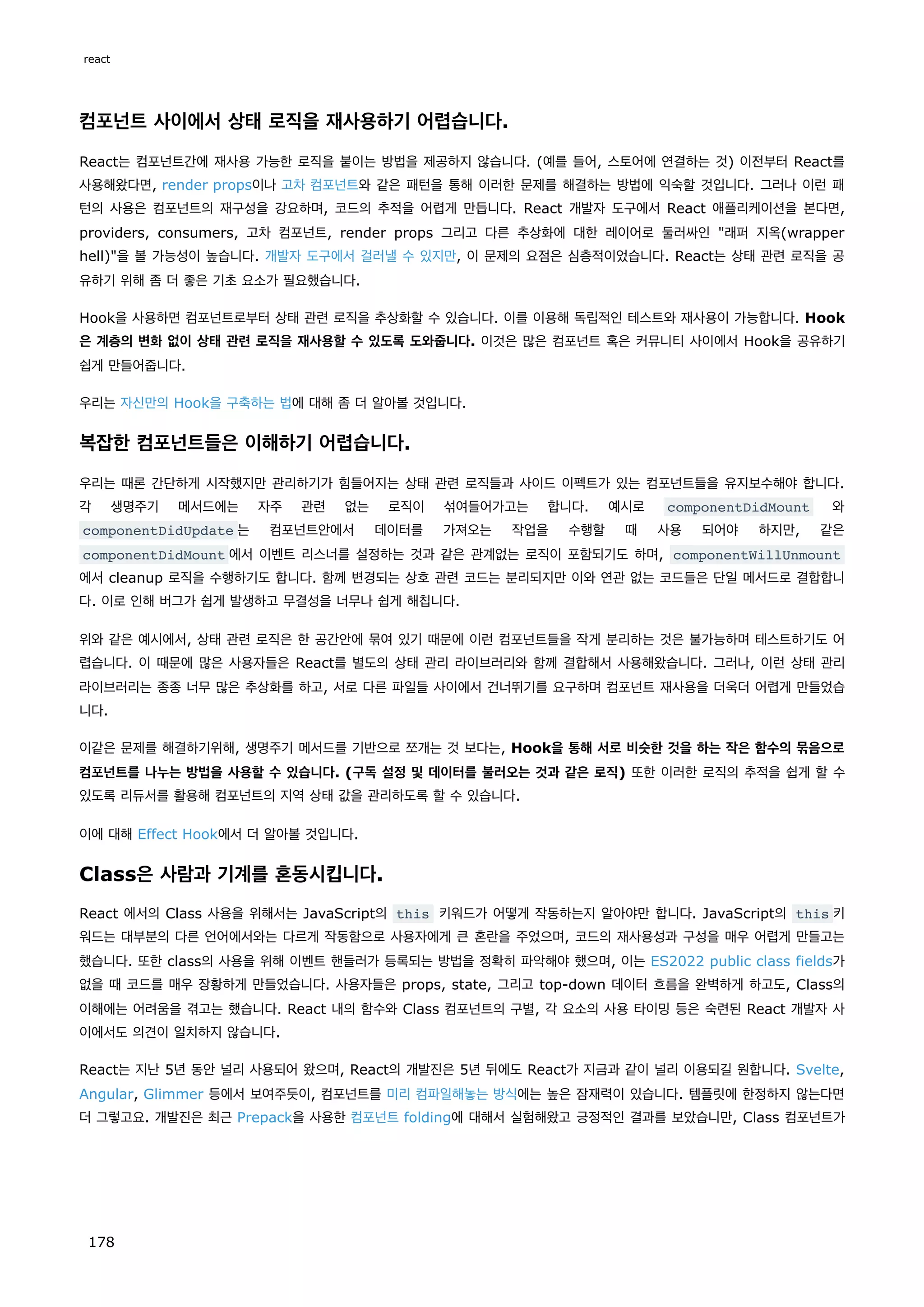 컴포넌트 사이에서 상태 로직을 재사용하기 어렵습니다.
React는 컴포넌트간에 재사용 가능한 로직을 붙이는 방법을 제공하지 않습니다. (예를 들어, 스토어에 연결하는 것) 이전부터 React를
사용해왔다면, render props이나 고차 컴포넌트와 같은 패턴을 통해 이러한 문제를 해결하는 방법에 익숙할 것입니다. 그러나 이런 패
턴의 사용은 컴포넌트의 재구성을 강요하며, 코드의 추적을 어렵게 만듭니다. React 개발자 도구에서 React 애플리케이션을 본다면,
providers, consumers, 고차 컴포넌트, render props 그리고 다른 추상화에 대한 레이어로 둘러싸인 래퍼 지옥(wrapper
hell)을 볼 가능성이 높습니다. 개발자 도구에서 걸러낼 수 있지만, 이 문제의 요점은 심층적이었습니다. React는 상태 관련 로직을 공
유하기 위해 좀 더 좋은 기초 요소가 필요했습니다.
Hook을 사용하면 컴포넌트로부터 상태 관련 로직을 추상화할 수 있습니다. 이를 이용해 독립적인 테스트와 재사용이 가능합니다. Hook
은 계층의 변화 없이 상태 관련 로직을 재사용할 수 있도록 도와줍니다. 이것은 많은 컴포넌트 혹은 커뮤니티 사이에서 Hook을 공유하기
쉽게 만들어줍니다.
우리는 자신만의 Hook을 구축하는 법에 대해 좀 더 알아볼 것입니다.
복잡한 컴포넌트들은 이해하기 어렵습니다.
우리는 때론 간단하게 시작했지만 관리하기가 힘들어지는 상태 관련 로직들과 사이드 이펙트가 있는 컴포넌트들을 유지보수해야 합니다.
각 생명주기 메서드에는 자주 관련 없는 로직이 섞여들어가고는 합니다. 예시로 componentDidMount 와
componentDidUpdate 는 컴포넌트안에서 데이터를 가져오는 작업을 수행할 때 사용 되어야 하지만, 같은
componentDidMount 에서 이벤트 리스너를 설정하는 것과 같은 관계없는 로직이 포함되기도 하며, componentWillUnmount
에서 cleanup 로직을 수행하기도 합니다. 함께 변경되는 상호 관련 코드는 분리되지만 이와 연관 없는 코드들은 단일 메서드로 결합합니
다. 이로 인해 버그가 쉽게 발생하고 무결성을 너무나 쉽게 해칩니다.
위와 같은 예시에서, 상태 관련 로직은 한 공간안에 묶여 있기 때문에 이런 컴포넌트들을 작게 분리하는 것은 불가능하며 테스트하기도 어
렵습니다. 이 때문에 많은 사용자들은 React를 별도의 상태 관리 라이브러리와 함께 결합해서 사용해왔습니다. 그러나, 이런 상태 관리
라이브러리는 종종 너무 많은 추상화를 하고, 서로 다른 파일들 사이에서 건너뛰기를 요구하며 컴포넌트 재사용을 더욱더 어렵게 만들었습
니다.
이같은 문제를 해결하기위해, 생명주기 메서드를 기반으로 쪼개는 것 보다는, Hook을 통해 서로 비슷한 것을 하는 작은 함수의 묶음으로
컴포넌트를 나누는 방법을 사용할 수 있습니다. (구독 설정 및 데이터를 불러오는 것과 같은 로직) 또한 이러한 로직의 추적을 쉽게 할 수
있도록 리듀서를 활용해 컴포넌트의 지역 상태 값을 관리하도록 할 수 있습니다.
이에 대해 Effect Hook에서 더 알아볼 것입니다.
Class은 사람과 기계를 혼동시킵니다.
React 에서의 Class 사용을 위해서는 JavaScript의 this 키워드가 어떻게 작동하는지 알아야만 합니다. JavaScript의 this 키
워드는 대부분의 다른 언어에서와는 다르게 작동함으로 사용자에게 큰 혼란을 주었으며, 코드의 재사용성과 구성을 매우 어렵게 만들고는
했습니다. 또한 class의 사용을 위해 이벤트 핸들러가 등록되는 방법을 정확히 파악해야 했으며, 이는 ES2022 public class fields가
없을 때 코드를 매우 장황하게 만들었습니다. 사용자들은 props, state, 그리고 top-down 데이터 흐름을 완벽하게 하고도, Class의
이해에는 어려움을 겪고는 했습니다. React 내의 함수와 Class 컴포넌트의 구별, 각 요소의 사용 타이밍 등은 숙련된 React 개발자 사
이에서도 의견이 일치하지 않습니다.
React는 지난 5년 동안 널리 사용되어 왔으며, React의 개발진은 5년 뒤에도 React가 지금과 같이 널리 이용되길 원합니다. Svelte,
Angular, Glimmer 등에서 보여주듯이, 컴포넌트를 미리 컴파일해놓는 방식에는 높은 잠재력이 있습니다. 템플릿에 한정하지 않는다면
더 그렇고요. 개발진은 최근 Prepack을 사용한 컴포넌트 folding에 대해서 실험해왔고 긍정적인 결과를 보았습니만, Class 컴포넌트가
react
178
 