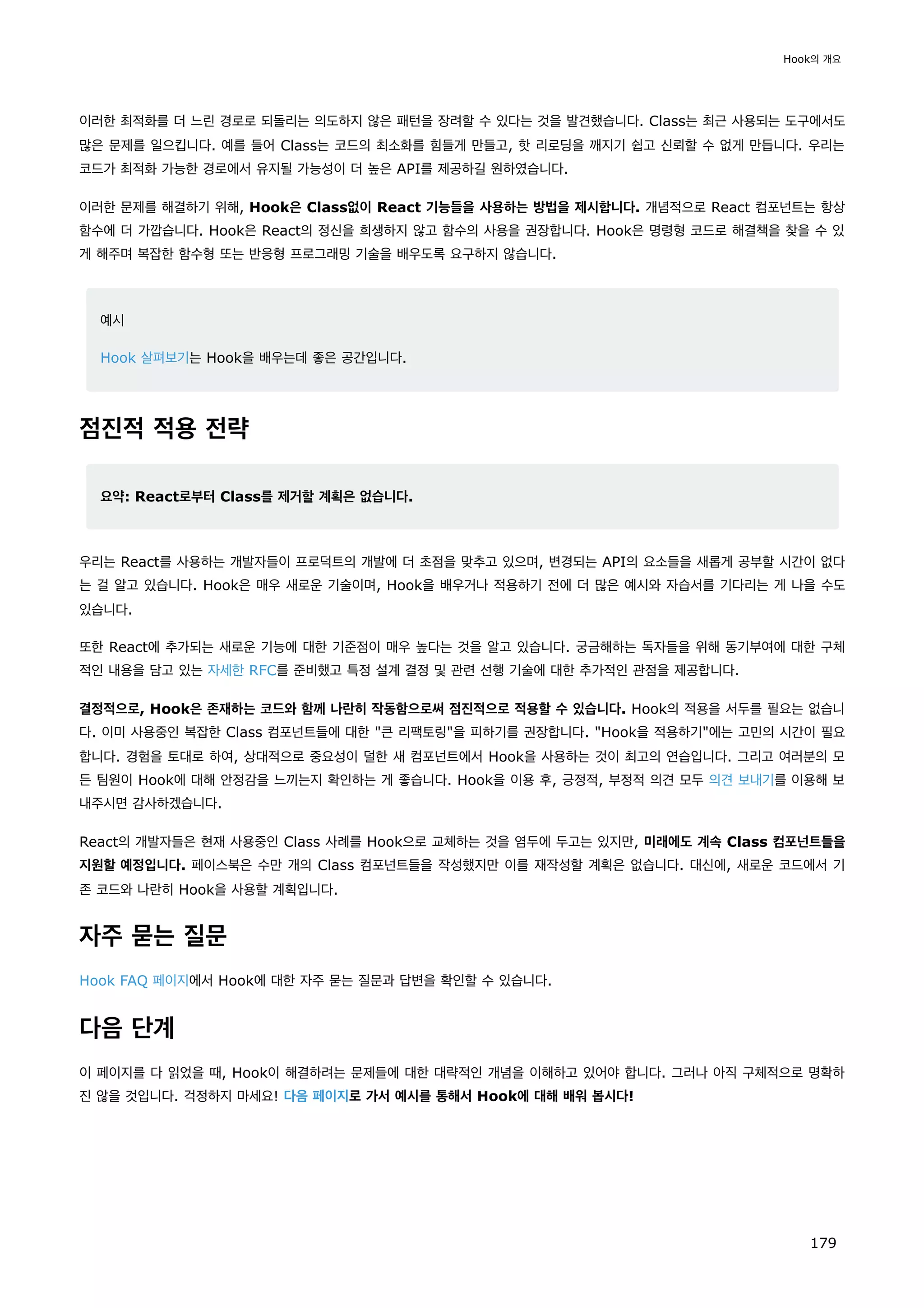 이러한 최적화를 더 느린 경로로 되돌리는 의도하지 않은 패턴을 장려할 수 있다는 것을 발견했습니다. Class는 최근 사용되는 도구에서도
많은 문제를 일으킵니다. 예를 들어 Class는 코드의 최소화를 힘들게 만들고, 핫 리로딩을 깨지기 쉽고 신뢰할 수 없게 만듭니다. 우리는
코드가 최적화 가능한 경로에서 유지될 가능성이 더 높은 API를 제공하길 원하였습니다.
이러한 문제를 해결하기 위해, Hook은 Class없이 React 기능들을 사용하는 방법을 제시합니다. 개념적으로 React 컴포넌트는 항상
함수에 더 가깝습니다. Hook은 React의 정신을 희생하지 않고 함수의 사용을 권장합니다. Hook은 명령형 코드로 해결책을 찾을 수 있
게 해주며 복잡한 함수형 또는 반응형 프로그래밍 기술을 배우도록 요구하지 않습니다.
예시
Hook 살펴보기는 Hook을 배우는데 좋은 공간입니다.
점진적 적용 전략
요약: React로부터 Class를 제거할 계획은 없습니다.
우리는 React를 사용하는 개발자들이 프로덕트의 개발에 더 초점을 맞추고 있으며, 변경되는 API의 요소들을 새롭게 공부할 시간이 없다
는 걸 알고 있습니다. Hook은 매우 새로운 기술이며, Hook을 배우거나 적용하기 전에 더 많은 예시와 자습서를 기다리는 게 나을 수도
있습니다.
또한 React에 추가되는 새로운 기능에 대한 기준점이 매우 높다는 것을 알고 있습니다. 궁금해하는 독자들을 위해 동기부여에 대한 구체
적인 내용을 담고 있는 자세한 RFC를 준비했고 특정 설계 결정 및 관련 선행 기술에 대한 추가적인 관점을 제공합니다.
결정적으로, Hook은 존재하는 코드와 함께 나란히 작동함으로써 점진적으로 적용할 수 있습니다. Hook의 적용을 서두를 필요는 없습니
다. 이미 사용중인 복잡한 Class 컴포넌트들에 대한 큰 리팩토링을 피하기를 권장합니다. Hook을 적용하기에는 고민의 시간이 필요
합니다. 경험을 토대로 하여, 상대적으로 중요성이 덜한 새 컴포넌트에서 Hook을 사용하는 것이 최고의 연습입니다. 그리고 여러분의 모
든 팀원이 Hook에 대해 안정감을 느끼는지 확인하는 게 좋습니다. Hook을 이용 후, 긍정적, 부정적 의견 모두 의견 보내기를 이용해 보
내주시면 감사하겠습니다.
React의 개발자들은 현재 사용중인 Class 사례를 Hook으로 교체하는 것을 염두에 두고는 있지만, 미래에도 계속 Class 컴포넌트들을
지원할 예정입니다. 페이스북은 수만 개의 Class 컴포넌트들을 작성했지만 이를 재작성할 계획은 없습니다. 대신에, 새로운 코드에서 기
존 코드와 나란히 Hook을 사용할 계획입니다.
자주 묻는 질문
Hook FAQ 페이지에서 Hook에 대한 자주 묻는 질문과 답변을 확인할 수 있습니다.
다음 단계
이 페이지를 다 읽었을 때, Hook이 해결하려는 문제들에 대한 대략적인 개념을 이해하고 있어야 합니다. 그러나 아직 구체적으로 명확하
진 않을 것입니다. 걱정하지 마세요! 다음 페이지로 가서 예시를 통해서 Hook에 대해 배워 봅시다!
Hook의 개요
179
 