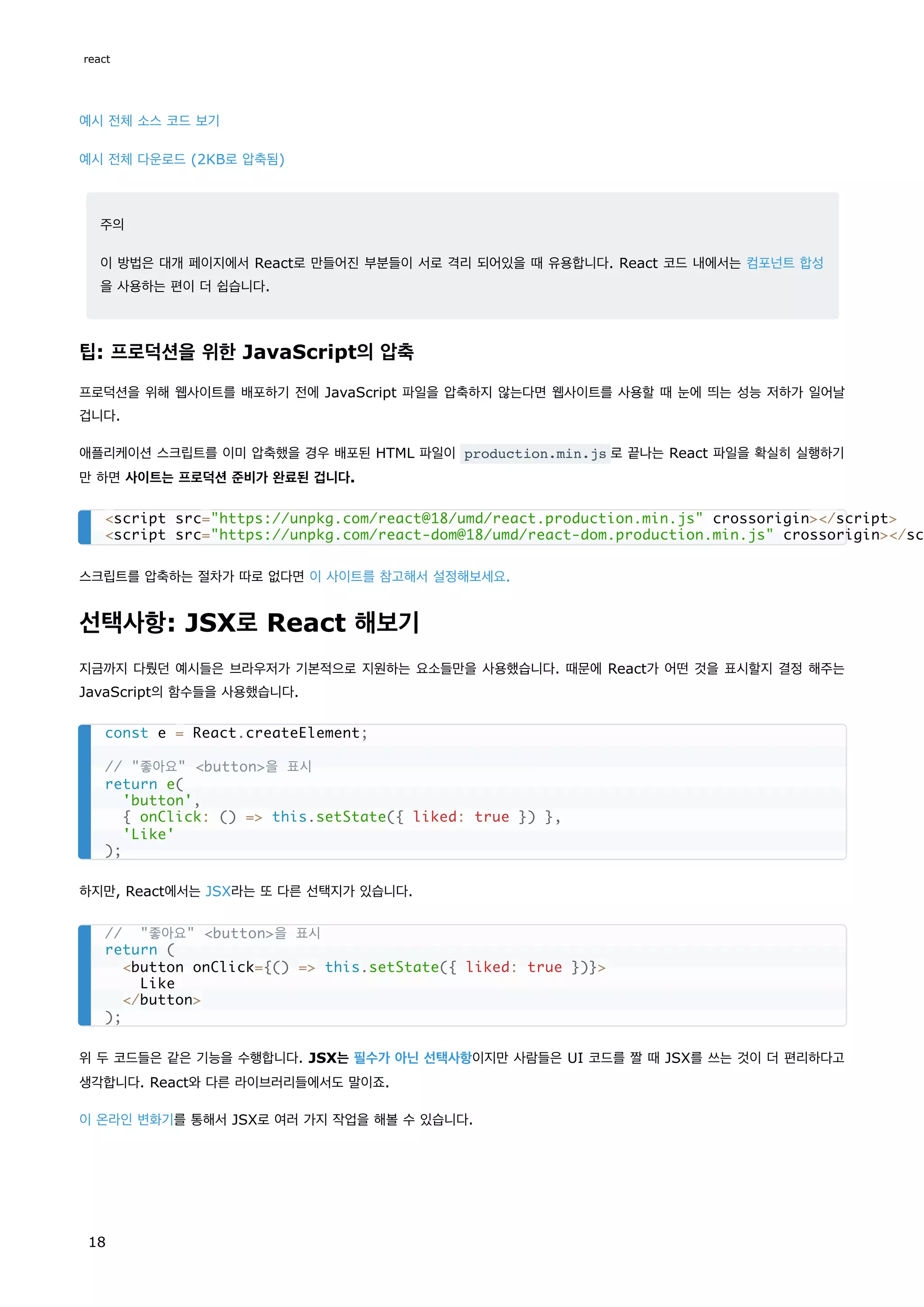 예시 전체 소스 코드 보기
예시 전체 다운로드 (2KB로 압축됨)
주의
이 방법은 대개 페이지에서 React로 만들어진 부분들이 서로 격리 되어있을 때 유용합니다. React 코드 내에서는 컴포넌트 합성
을 사용하는 편이 더 쉽습니다.
팁: 프로덕션을 위한 JavaScript의 압축
프로덕션을 위해 웹사이트를 배포하기 전에 JavaScript 파일을 압축하지 않는다면 웹사이트를 사용할 때 눈에 띄는 성능 저하가 일어날
겁니다.
애플리케이션 스크립트를 이미 압축했을 경우 배포된 HTML 파일이 production.min.js 로 끝나는 React 파일을 확실히 실행하기
만 하면 사이트는 프로덕션 준비가 완료된 겁니다.
스크립트를 압축하는 절차가 따로 없다면 이 사이트를 참고해서 설정해보세요.
선택사항: JSX로 React 해보기
지금까지 다뤘던 예시들은 브라우저가 기본적으로 지원하는 요소들만을 사용했습니다. 때문에 React가 어떤 것을 표시할지 결정 해주는
JavaScript의 함수들을 사용했습니다.
하지만, React에서는 JSX라는 또 다른 선택지가 있습니다.
위 두 코드들은 같은 기능을 수행합니다. JSX는 필수가 아닌 선택사항이지만 사람들은 UI 코드를 짤 때 JSX를 쓰는 것이 더 편리하다고
생각합니다. React와 다른 라이브러리들에서도 말이죠.
이 온라인 변화기를 통해서 JSX로 여러 가지 작업을 해볼 수 있습니다.
<script src="https://unpkg.com/react@18/umd/react.production.min.js" crossorigin></script>
<script src="https://unpkg.com/react-dom@18/umd/react-dom.production.min.js" crossorigin></sc
const e = React.createElement;
// "좋아요" <button>을 표시
return e(
'button',
{ onClick: () => this.setState({ liked: true }) },
'Like'
);
// "좋아요" <button>을 표시
return (
<button onClick={() => this.setState({ liked: true })}>
Like
</button>
);
react
18
 
