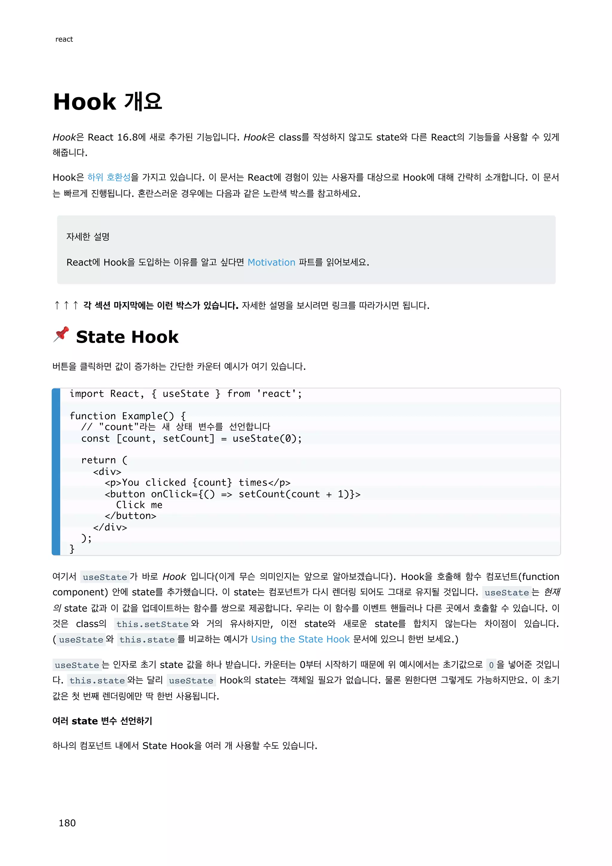 Hook 개요
Hook은 React 16.8에 새로 추가된 기능입니다. Hook은 class를 작성하지 않고도 state와 다른 React의 기능들을 사용할 수 있게
해줍니다.
Hook은 하위 호환성을 가지고 있습니다. 이 문서는 React에 경험이 있는 사용자를 대상으로 Hook에 대해 간략히 소개합니다. 이 문서
는 빠르게 진행됩니다. 혼란스러운 경우에는 다음과 같은 노란색 박스를 참고하세요.
자세한 설명
React에 Hook을 도입하는 이유를 알고 싶다면 Motivation 파트를 읽어보세요.
↑↑↑ 각 섹션 마지막에는 이런 박스가 있습니다. 자세한 설명을 보시려면 링크를 따라가시면 됩니다.
📌 State Hook
버튼을 클릭하면 값이 증가하는 간단한 카운터 예시가 여기 있습니다.
여기서 useState 가 바로 Hook 입니다(이게 무슨 의미인지는 앞으로 알아보겠습니다). Hook을 호출해 함수 컴포넌트(function
component) 안에 state를 추가했습니다. 이 state는 컴포넌트가 다시 렌더링 되어도 그대로 유지될 것입니다. useState 는 현재
의 state 값과 이 값을 업데이트하는 함수를 쌍으로 제공합니다. 우리는 이 함수를 이벤트 핸들러나 다른 곳에서 호출할 수 있습니다. 이
것은 class의 this.setState 와 거의 유사하지만, 이전 state와 새로운 state를 합치지 않는다는 차이점이 있습니다.
( useState 와 this.state 를 비교하는 예시가 Using the State Hook 문서에 있으니 한번 보세요.)
useState 는 인자로 초기 state 값을 하나 받습니다. 카운터는 0부터 시작하기 때문에 위 예시에서는 초기값으로 0 을 넣어준 것입니
다. this.state 와는 달리 useState Hook의 state는 객체일 필요가 없습니다. 물론 원한다면 그렇게도 가능하지만요. 이 초기
값은 첫 번째 렌더링에만 딱 한번 사용됩니다.
여러 state 변수 선언하기
하나의 컴포넌트 내에서 State Hook을 여러 개 사용할 수도 있습니다.
import React, { useState } from 'react';
function Example() {
// count라는 새 상태 변수를 선언합니다
const [count, setCount] = useState(0);
return (
div
pYou clicked {count} times/p
button onClick={() = setCount(count + 1)}
Click me
/button
/div
);
}
react
180
 