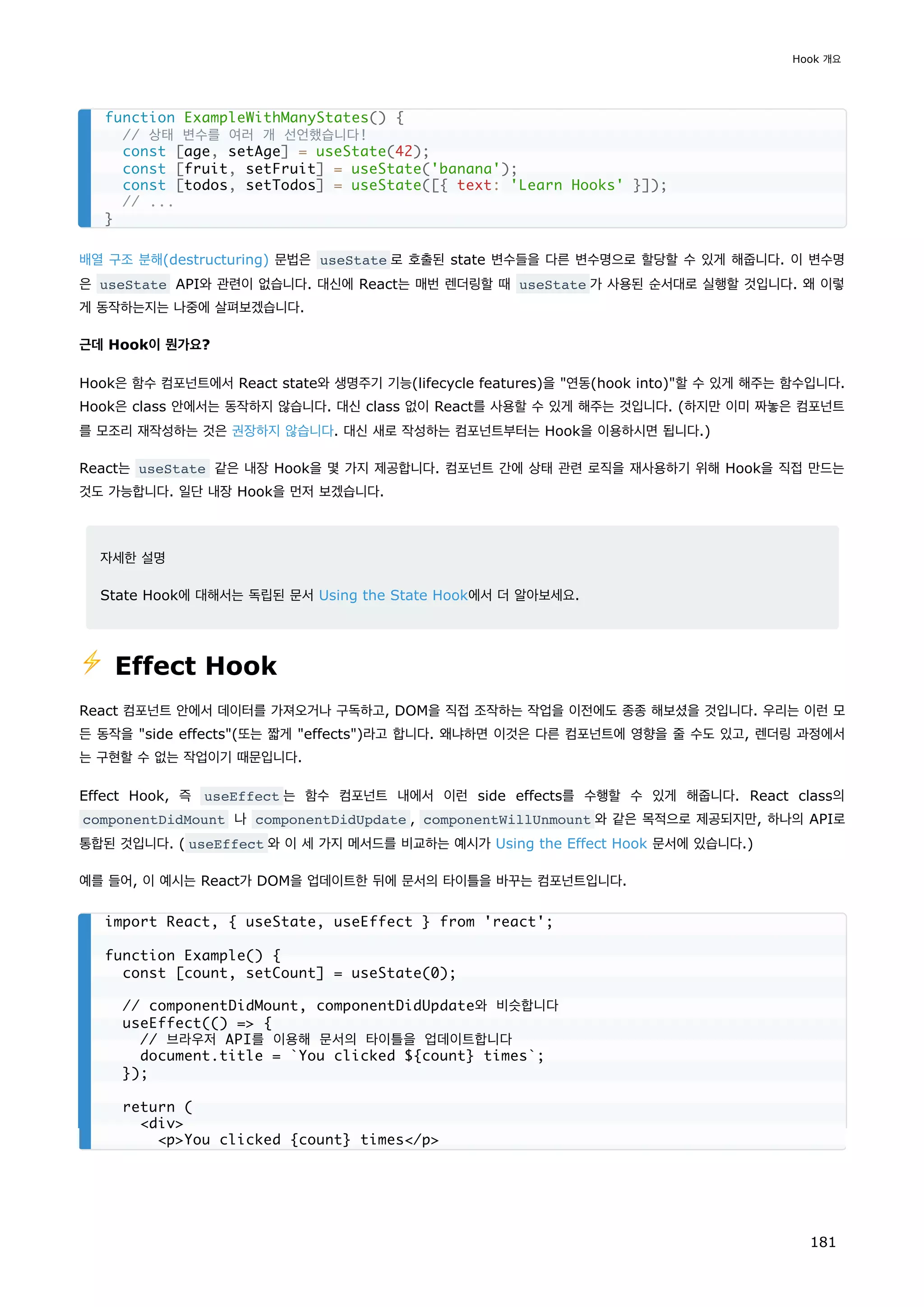 배열 구조 분해(destructuring) 문법은 useState 로 호출된 state 변수들을 다른 변수명으로 할당할 수 있게 해줍니다. 이 변수명
은 useState API와 관련이 없습니다. 대신에 React는 매번 렌더링할 때 useState 가 사용된 순서대로 실행할 것입니다. 왜 이렇
게 동작하는지는 나중에 살펴보겠습니다.
근데 Hook이 뭔가요?
Hook은 함수 컴포넌트에서 React state와 생명주기 기능(lifecycle features)을 연동(hook into)할 수 있게 해주는 함수입니다.
Hook은 class 안에서는 동작하지 않습니다. 대신 class 없이 React를 사용할 수 있게 해주는 것입니다. (하지만 이미 짜놓은 컴포넌트
를 모조리 재작성하는 것은 권장하지 않습니다. 대신 새로 작성하는 컴포넌트부터는 Hook을 이용하시면 됩니다.)
React는 useState 같은 내장 Hook을 몇 가지 제공합니다. 컴포넌트 간에 상태 관련 로직을 재사용하기 위해 Hook을 직접 만드는
것도 가능합니다. 일단 내장 Hook을 먼저 보겠습니다.
자세한 설명
State Hook에 대해서는 독립된 문서 Using the State Hook에서 더 알아보세요.
⚡️ Effect Hook
React 컴포넌트 안에서 데이터를 가져오거나 구독하고, DOM을 직접 조작하는 작업을 이전에도 종종 해보셨을 것입니다. 우리는 이런 모
든 동작을 side effects(또는 짧게 effects)라고 합니다. 왜냐하면 이것은 다른 컴포넌트에 영향을 줄 수도 있고, 렌더링 과정에서
는 구현할 수 없는 작업이기 때문입니다.
Effect Hook, 즉 useEffect 는 함수 컴포넌트 내에서 이런 side effects를 수행할 수 있게 해줍니다. React class의
componentDidMount 나 componentDidUpdate , componentWillUnmount 와 같은 목적으로 제공되지만, 하나의 API로
통합된 것입니다. ( useEffect 와 이 세 가지 메서드를 비교하는 예시가 Using the Effect Hook 문서에 있습니다.)
예를 들어, 이 예시는 React가 DOM을 업데이트한 뒤에 문서의 타이틀을 바꾸는 컴포넌트입니다.
function ExampleWithManyStates() {
// 상태 변수를 여러 개 선언했습니다!
const [age, setAge] = useState(42);
const [fruit, setFruit] = useState('banana');
const [todos, setTodos] = useState([{ text: 'Learn Hooks' }]);
// ...
}
import React, { useState, useEffect } from 'react';
function Example() {
const [count, setCount] = useState(0);
// componentDidMount, componentDidUpdate와 비슷합니다
useEffect(() = {
// 브라우저 API를 이용해 문서의 타이틀을 업데이트합니다
document.title = `You clicked ${count} times`;
});
return (
div
pYou clicked {count} times/p
Hook 개요
181
 