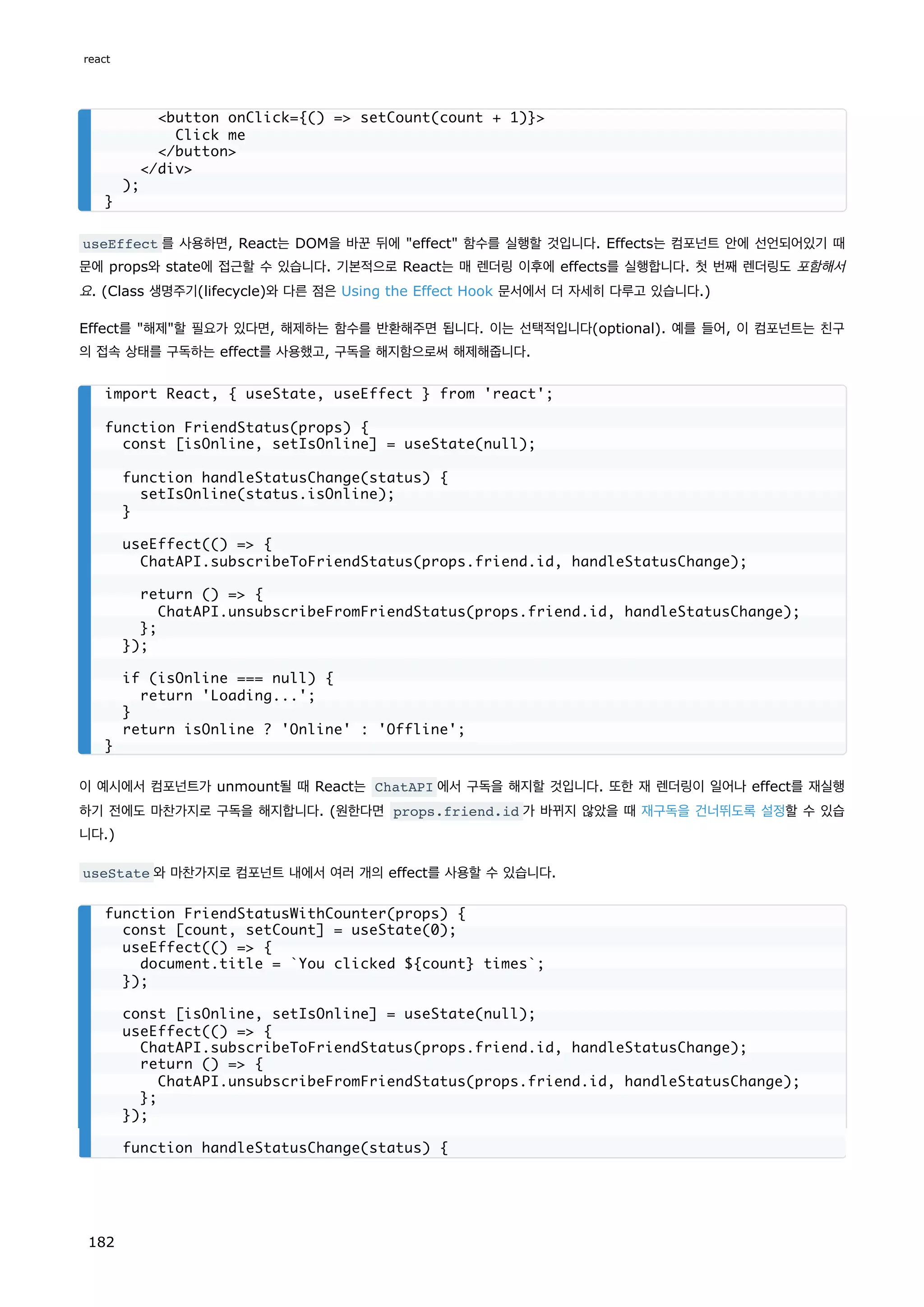 useEffect 를 사용하면, React는 DOM을 바꾼 뒤에 effect 함수를 실행할 것입니다. Effects는 컴포넌트 안에 선언되어있기 때
문에 props와 state에 접근할 수 있습니다. 기본적으로 React는 매 렌더링 이후에 effects를 실행합니다. 첫 번째 렌더링도 포함해서
요. (Class 생명주기(lifecycle)와 다른 점은 Using the Effect Hook 문서에서 더 자세히 다루고 있습니다.)
Effect를 해제할 필요가 있다면, 해제하는 함수를 반환해주면 됩니다. 이는 선택적입니다(optional). 예를 들어, 이 컴포넌트는 친구
의 접속 상태를 구독하는 effect를 사용했고, 구독을 해지함으로써 해제해줍니다.
이 예시에서 컴포넌트가 unmount될 때 React는 ChatAPI 에서 구독을 해지할 것입니다. 또한 재 렌더링이 일어나 effect를 재실행
하기 전에도 마찬가지로 구독을 해지합니다. (원한다면 props.friend.id 가 바뀌지 않았을 때 재구독을 건너뛰도록 설정할 수 있습
니다.)
useState 와 마찬가지로 컴포넌트 내에서 여러 개의 effect를 사용할 수 있습니다.
button onClick={() = setCount(count + 1)}
Click me
/button
/div
);
}
import React, { useState, useEffect } from 'react';
function FriendStatus(props) {
const [isOnline, setIsOnline] = useState(null);
function handleStatusChange(status) {
setIsOnline(status.isOnline);
}
useEffect(() = {
ChatAPI.subscribeToFriendStatus(props.friend.id, handleStatusChange);
return () = {
ChatAPI.unsubscribeFromFriendStatus(props.friend.id, handleStatusChange);
};
});
if (isOnline === null) {
return 'Loading...';
}
return isOnline ? 'Online' : 'Offline';
}
function FriendStatusWithCounter(props) {
const [count, setCount] = useState(0);
useEffect(() = {
document.title = `You clicked ${count} times`;
});
const [isOnline, setIsOnline] = useState(null);
useEffect(() = {
ChatAPI.subscribeToFriendStatus(props.friend.id, handleStatusChange);
return () = {
ChatAPI.unsubscribeFromFriendStatus(props.friend.id, handleStatusChange);
};
});
function handleStatusChange(status) {
react
182
 