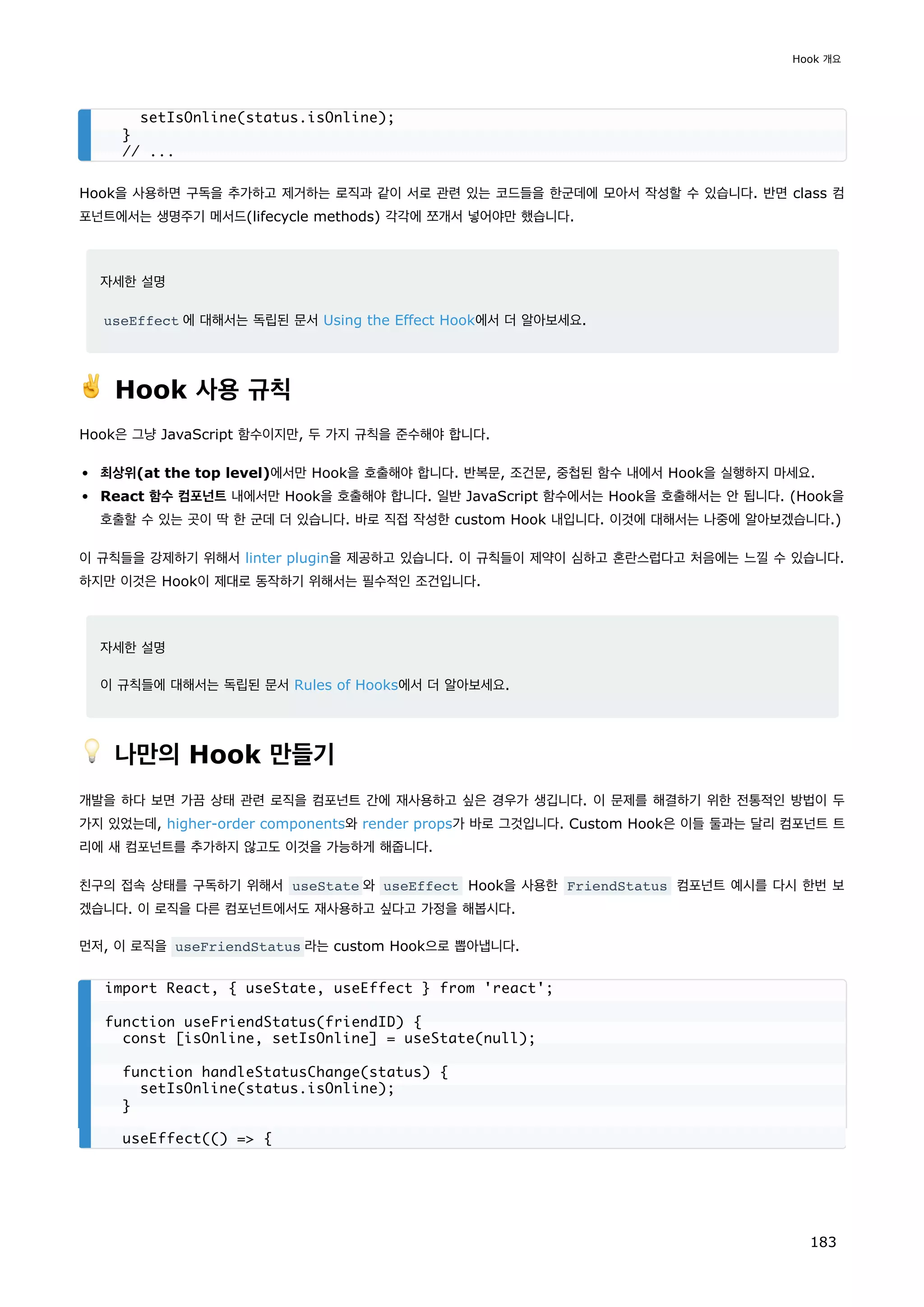 Hook을 사용하면 구독을 추가하고 제거하는 로직과 같이 서로 관련 있는 코드들을 한군데에 모아서 작성할 수 있습니다. 반면 class 컴
포넌트에서는 생명주기 메서드(lifecycle methods) 각각에 쪼개서 넣어야만 했습니다.
자세한 설명
useEffect 에 대해서는 독립된 문서 Using the Effect Hook에서 더 알아보세요.
✌️ Hook 사용 규칙
Hook은 그냥 JavaScript 함수이지만, 두 가지 규칙을 준수해야 합니다.
최상위(at the top level)에서만 Hook을 호출해야 합니다. 반복문, 조건문, 중첩된 함수 내에서 Hook을 실행하지 마세요.
React 함수 컴포넌트 내에서만 Hook을 호출해야 합니다. 일반 JavaScript 함수에서는 Hook을 호출해서는 안 됩니다. (Hook을
호출할 수 있는 곳이 딱 한 군데 더 있습니다. 바로 직접 작성한 custom Hook 내입니다. 이것에 대해서는 나중에 알아보겠습니다.)
이 규칙들을 강제하기 위해서 linter plugin을 제공하고 있습니다. 이 규칙들이 제약이 심하고 혼란스럽다고 처음에는 느낄 수 있습니다.
하지만 이것은 Hook이 제대로 동작하기 위해서는 필수적인 조건입니다.
자세한 설명
이 규칙들에 대해서는 독립된 문서 Rules of Hooks에서 더 알아보세요.
💡 나만의 Hook 만들기
개발을 하다 보면 가끔 상태 관련 로직을 컴포넌트 간에 재사용하고 싶은 경우가 생깁니다. 이 문제를 해결하기 위한 전통적인 방법이 두
가지 있었는데, higher-order components와 render props가 바로 그것입니다. Custom Hook은 이들 둘과는 달리 컴포넌트 트
리에 새 컴포넌트를 추가하지 않고도 이것을 가능하게 해줍니다.
친구의 접속 상태를 구독하기 위해서 useState 와 useEffect Hook을 사용한 FriendStatus 컴포넌트 예시를 다시 한번 보
겠습니다. 이 로직을 다른 컴포넌트에서도 재사용하고 싶다고 가정을 해봅시다.
먼저, 이 로직을 useFriendStatus 라는 custom Hook으로 뽑아냅니다.
setIsOnline(status.isOnline);
}
// ...
import React, { useState, useEffect } from 'react';
function useFriendStatus(friendID) {
const [isOnline, setIsOnline] = useState(null);
function handleStatusChange(status) {
setIsOnline(status.isOnline);
}
useEffect(() = {
Hook 개요
183
 