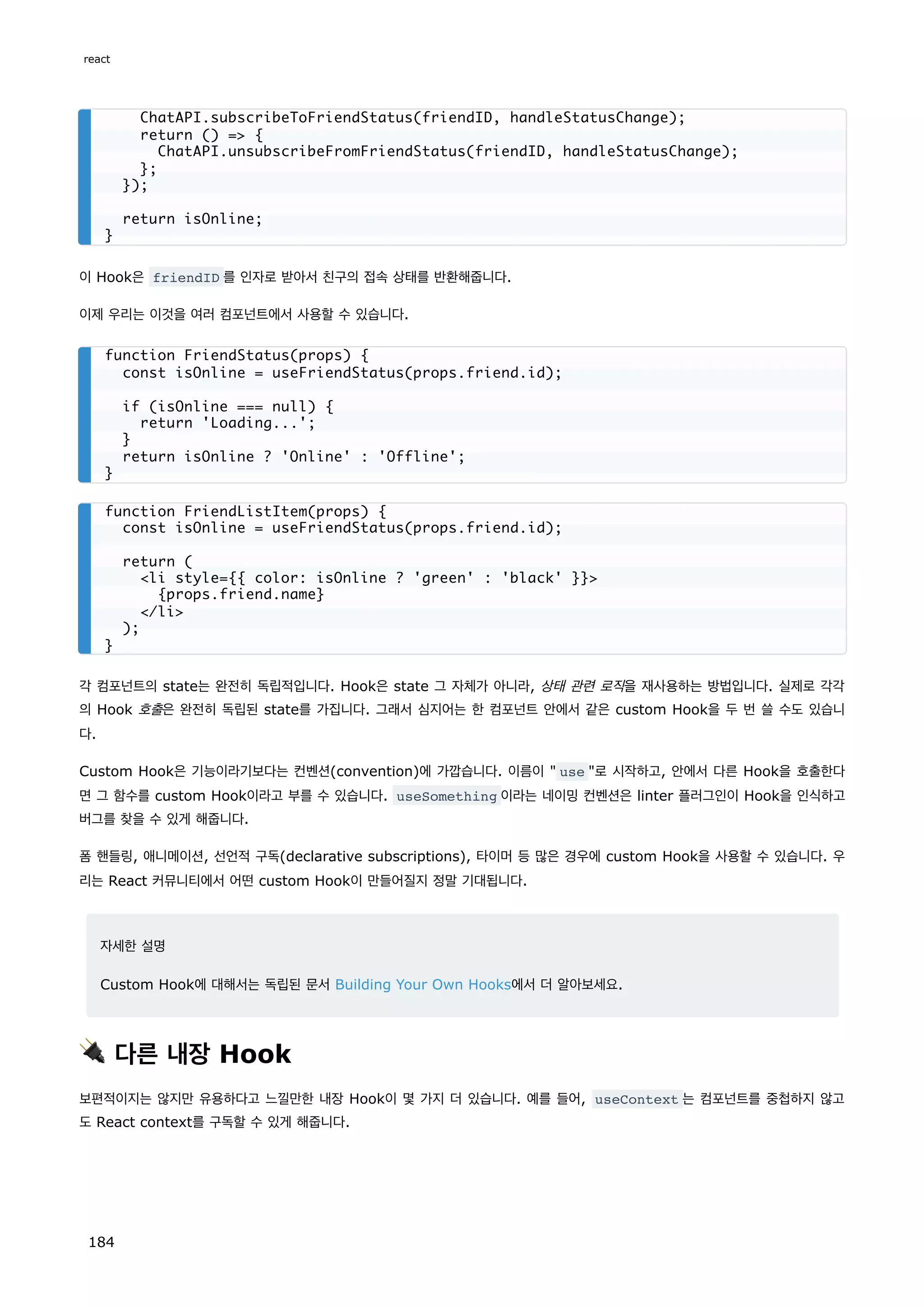 이 Hook은 friendID 를 인자로 받아서 친구의 접속 상태를 반환해줍니다.
이제 우리는 이것을 여러 컴포넌트에서 사용할 수 있습니다.
각 컴포넌트의 state는 완전히 독립적입니다. Hook은 state 그 자체가 아니라, 상태 관련 로직을 재사용하는 방법입니다. 실제로 각각
의 Hook 호출은 완전히 독립된 state를 가집니다. 그래서 심지어는 한 컴포넌트 안에서 같은 custom Hook을 두 번 쓸 수도 있습니
다.
Custom Hook은 기능이라기보다는 컨벤션(convention)에 가깝습니다. 이름이  use 로 시작하고, 안에서 다른 Hook을 호출한다
면 그 함수를 custom Hook이라고 부를 수 있습니다. useSomething 이라는 네이밍 컨벤션은 linter 플러그인이 Hook을 인식하고
버그를 찾을 수 있게 해줍니다.
폼 핸들링, 애니메이션, 선언적 구독(declarative subscriptions), 타이머 등 많은 경우에 custom Hook을 사용할 수 있습니다. 우
리는 React 커뮤니티에서 어떤 custom Hook이 만들어질지 정말 기대됩니다.
자세한 설명
Custom Hook에 대해서는 독립된 문서 Building Your Own Hooks에서 더 알아보세요.
🔌 다른 내장 Hook
보편적이지는 않지만 유용하다고 느낄만한 내장 Hook이 몇 가지 더 있습니다. 예를 들어, useContext 는 컴포넌트를 중첩하지 않고
도 React context를 구독할 수 있게 해줍니다.
ChatAPI.subscribeToFriendStatus(friendID, handleStatusChange);
return () = {
ChatAPI.unsubscribeFromFriendStatus(friendID, handleStatusChange);
};
});
return isOnline;
}
function FriendStatus(props) {
const isOnline = useFriendStatus(props.friend.id);
if (isOnline === null) {
return 'Loading...';
}
return isOnline ? 'Online' : 'Offline';
}
function FriendListItem(props) {
const isOnline = useFriendStatus(props.friend.id);
return (
li style={{ color: isOnline ? 'green' : 'black' }}
{props.friend.name}
/li
);
}
react
184
 