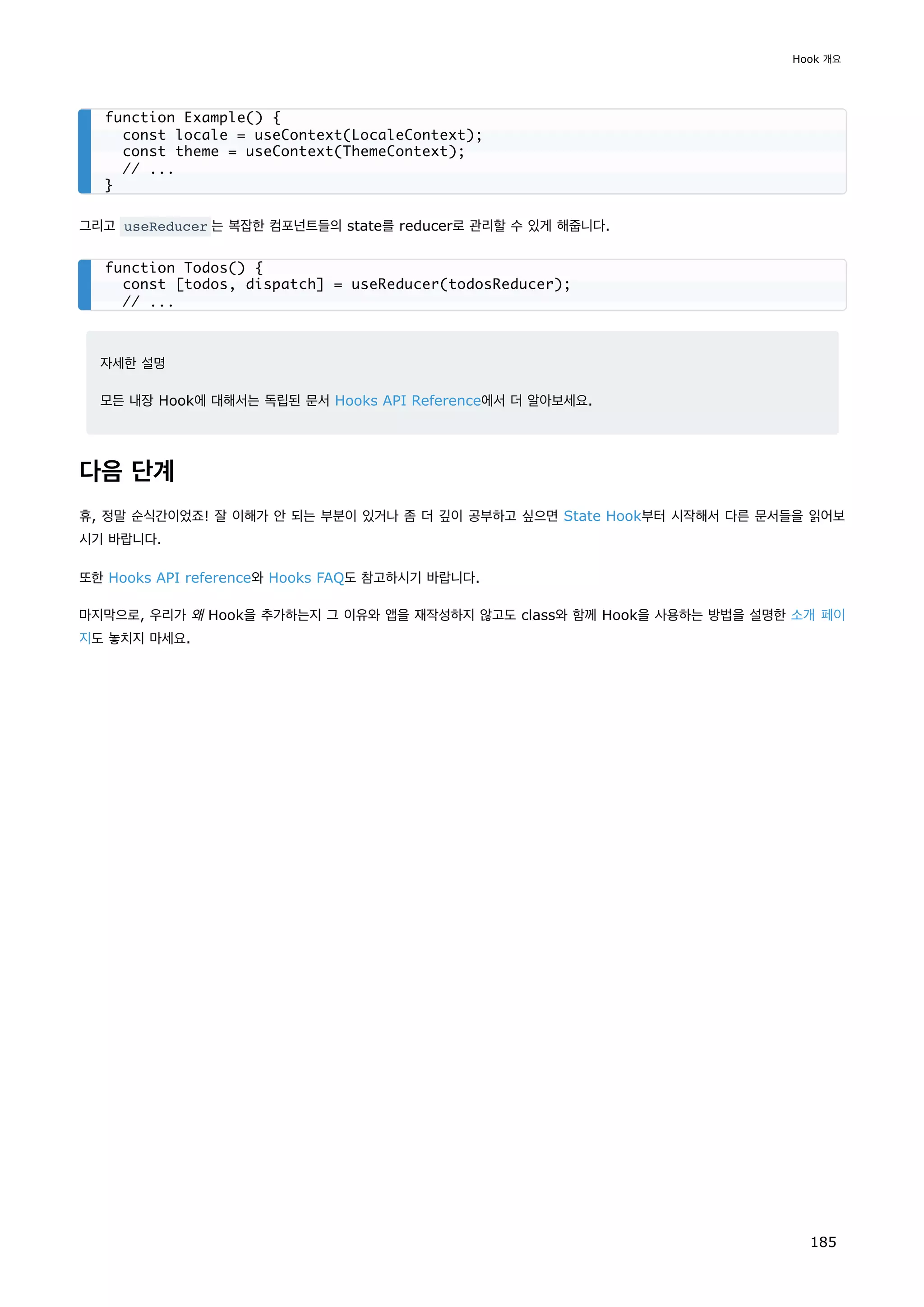 그리고 useReducer 는 복잡한 컴포넌트들의 state를 reducer로 관리할 수 있게 해줍니다.
자세한 설명
모든 내장 Hook에 대해서는 독립된 문서 Hooks API Reference에서 더 알아보세요.
다음 단계
휴, 정말 순식간이었죠! 잘 이해가 안 되는 부분이 있거나 좀 더 깊이 공부하고 싶으면 State Hook부터 시작해서 다른 문서들을 읽어보
시기 바랍니다.
또한 Hooks API reference와 Hooks FAQ도 참고하시기 바랍니다.
마지막으로, 우리가 왜 Hook을 추가하는지 그 이유와 앱을 재작성하지 않고도 class와 함께 Hook을 사용하는 방법을 설명한 소개 페이
지도 놓치지 마세요.
function Example() {
const locale = useContext(LocaleContext);
const theme = useContext(ThemeContext);
// ...
}
function Todos() {
const [todos, dispatch] = useReducer(todosReducer);
// ...
Hook 개요
185
 