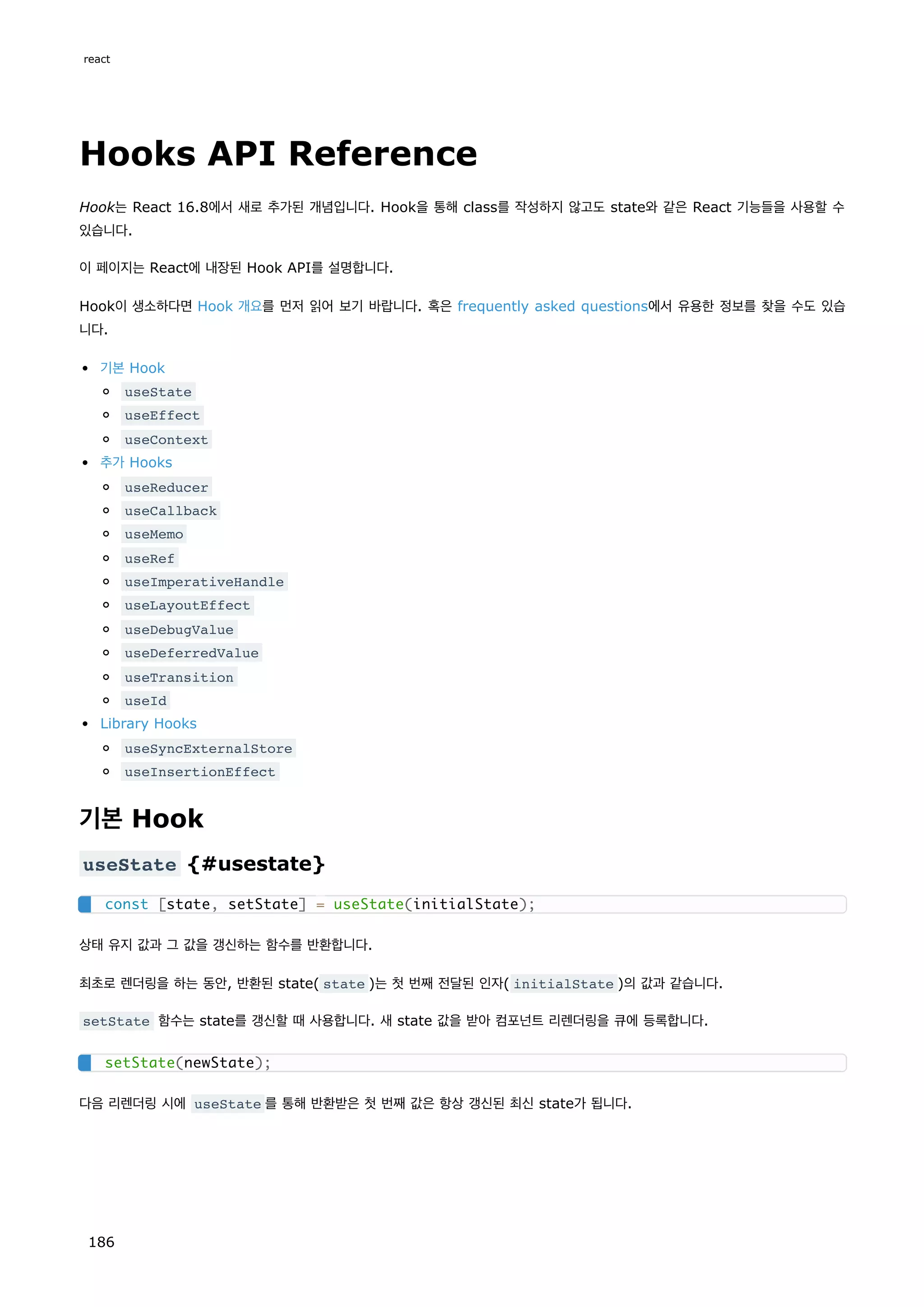 Hooks API Reference
Hook는 React 16.8에서 새로 추가된 개념입니다. Hook을 통해 class를 작성하지 않고도 state와 같은 React 기능들을 사용할 수
있습니다.
이 페이지는 React에 내장된 Hook API를 설명합니다.
Hook이 생소하다면 Hook 개요를 먼저 읽어 보기 바랍니다. 혹은 frequently asked questions에서 유용한 정보를 찾을 수도 있습
니다.
기본 Hook
useState
useEffect
useContext
추가 Hooks
useReducer
useCallback
useMemo
useRef
useImperativeHandle
useLayoutEffect
useDebugValue
useDeferredValue
useTransition
useId
Library Hooks
useSyncExternalStore
useInsertionEffect
기본 Hook
useState {#usestate}
상태 유지 값과 그 값을 갱신하는 함수를 반환합니다.
최초로 렌더링을 하는 동안, 반환된 state( state )는 첫 번째 전달된 인자( initialState )의 값과 같습니다.
setState 함수는 state를 갱신할 때 사용합니다. 새 state 값을 받아 컴포넌트 리렌더링을 큐에 등록합니다.
다음 리렌더링 시에 useState 를 통해 반환받은 첫 번째 값은 항상 갱신된 최신 state가 됩니다.
const [state, setState] = useState(initialState);
setState(newState);
react
186
 