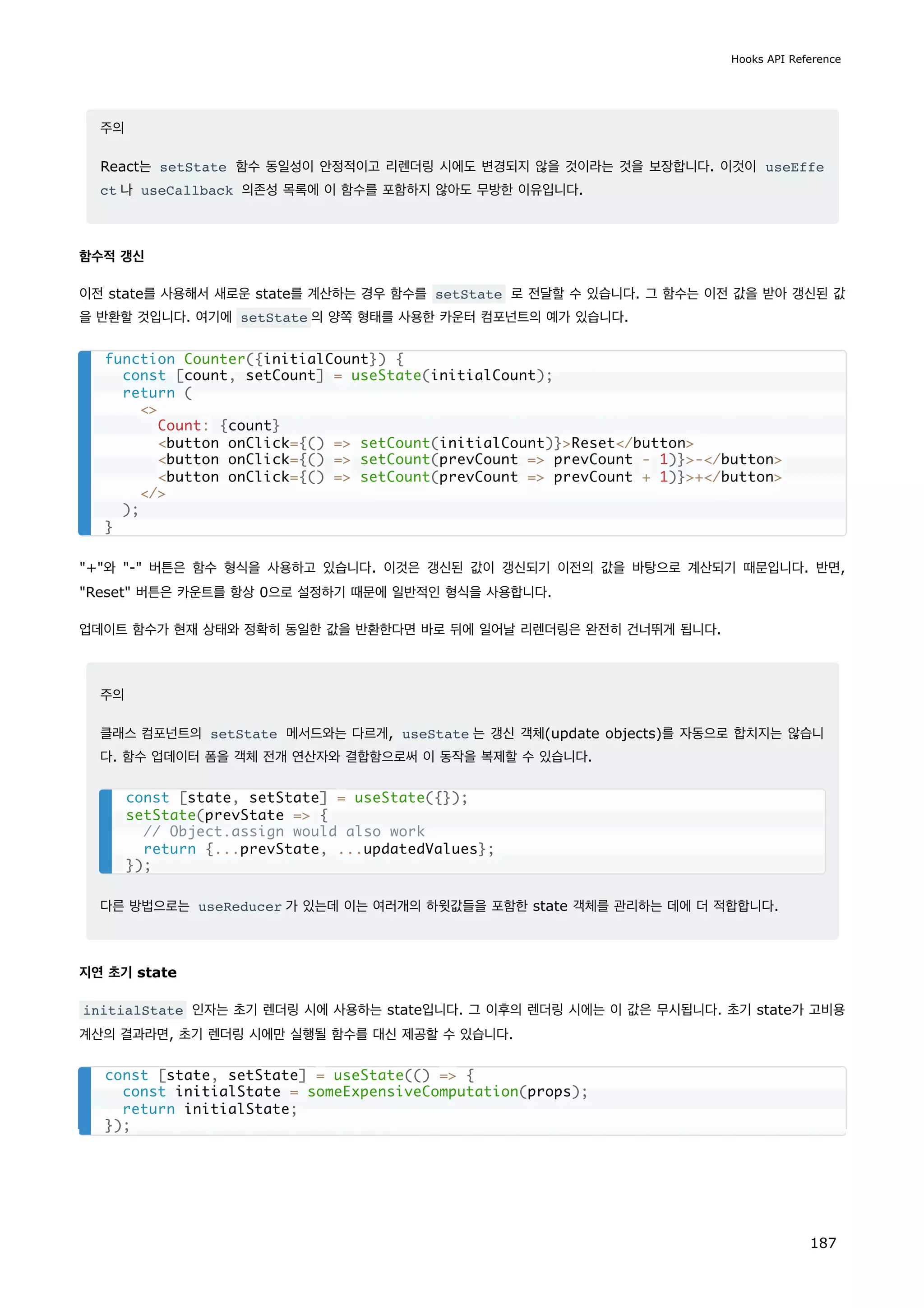주의
React는 setState 함수 동일성이 안정적이고 리렌더링 시에도 변경되지 않을 것이라는 것을 보장합니다. 이것이 useEffe
ct 나 useCallback 의존성 목록에 이 함수를 포함하지 않아도 무방한 이유입니다.
함수적 갱신
이전 state를 사용해서 새로운 state를 계산하는 경우 함수를 setState 로 전달할 수 있습니다. 그 함수는 이전 값을 받아 갱신된 값
을 반환할 것입니다. 여기에 setState 의 양쪽 형태를 사용한 카운터 컴포넌트의 예가 있습니다.
+와 - 버튼은 함수 형식을 사용하고 있습니다. 이것은 갱신된 값이 갱신되기 이전의 값을 바탕으로 계산되기 때문입니다. 반면,
Reset 버튼은 카운트를 항상 0으로 설정하기 때문에 일반적인 형식을 사용합니다.
업데이트 함수가 현재 상태와 정확히 동일한 값을 반환한다면 바로 뒤에 일어날 리렌더링은 완전히 건너뛰게 됩니다.
주의
클래스 컴포넌트의 setState 메서드와는 다르게, useState 는 갱신 객체(update objects)를 자동으로 합치지는 않습니
다. 함수 업데이터 폼을 객체 전개 연산자와 결합함으로써 이 동작을 복제할 수 있습니다.
다른 방법으로는 useReducer 가 있는데 이는 여러개의 하윗값들을 포함한 state 객체를 관리하는 데에 더 적합합니다.
지연 초기 state
initialState 인자는 초기 렌더링 시에 사용하는 state입니다. 그 이후의 렌더링 시에는 이 값은 무시됩니다. 초기 state가 고비용
계산의 결과라면, 초기 렌더링 시에만 실행될 함수를 대신 제공할 수 있습니다.
function Counter({initialCount}) {
const [count, setCount] = useState(initialCount);
return (

Count: {count}
button onClick={() = setCount(initialCount)}Reset/button
button onClick={() = setCount(prevCount = prevCount - 1)}-/button
button onClick={() = setCount(prevCount = prevCount + 1)}+/button
/
);
}
const [state, setState] = useState({});
setState(prevState = {
// Object.assign would also work
return {...prevState, ...updatedValues};
});
const [state, setState] = useState(() = {
const initialState = someExpensiveComputation(props);
return initialState;
});
Hooks API Reference
187
 