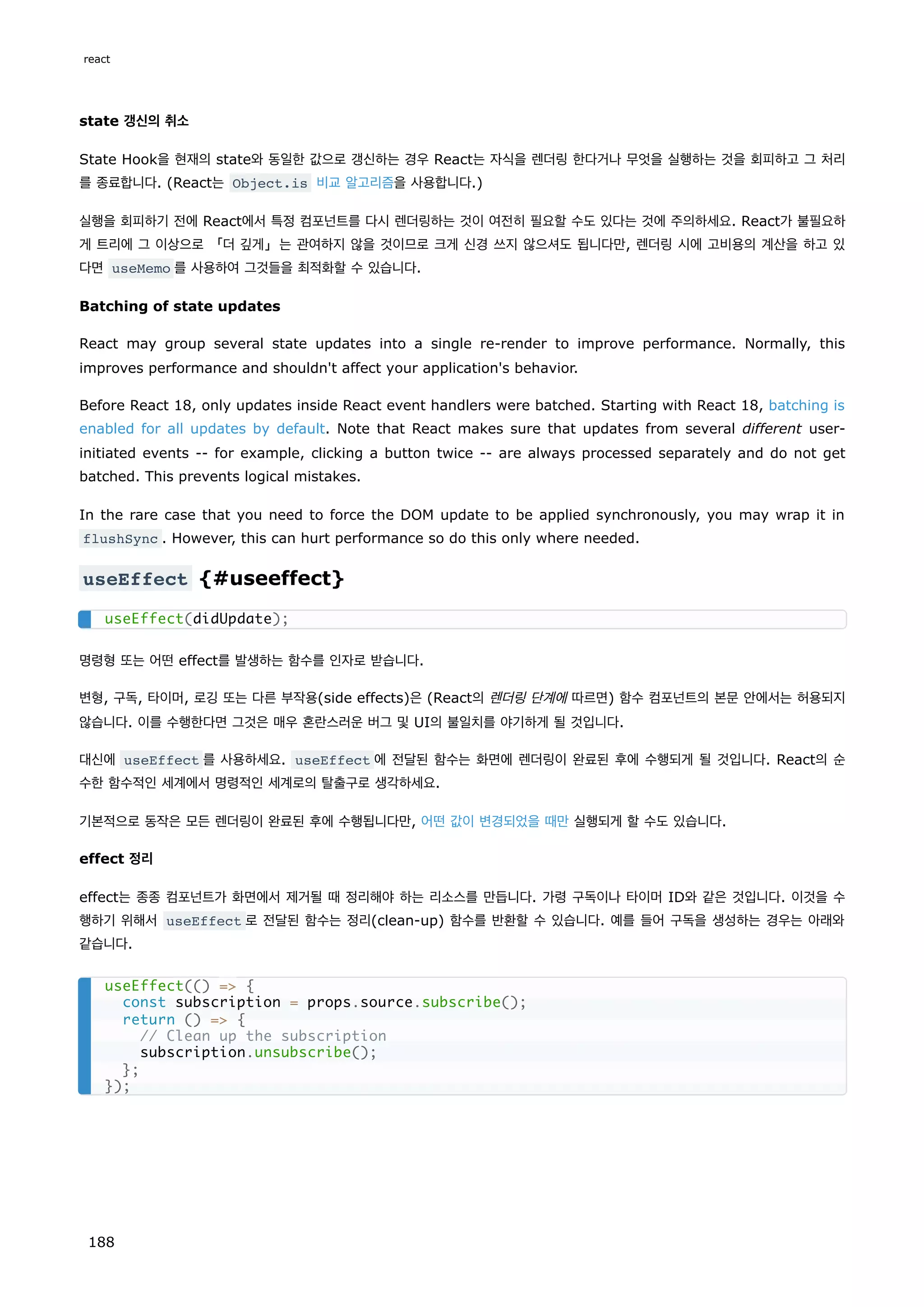 state 갱신의 취소
State Hook을 현재의 state와 동일한 값으로 갱신하는 경우 React는 자식을 렌더링 한다거나 무엇을 실행하는 것을 회피하고 그 처리
를 종료합니다. (React는 Object.is 비교 알고리즘을 사용합니다.)
실행을 회피하기 전에 React에서 특정 컴포넌트를 다시 렌더링하는 것이 여전히 필요할 수도 있다는 것에 주의하세요. React가 불필요하
게 트리에 그 이상으로 「더 깊게」는 관여하지 않을 것이므로 크게 신경 쓰지 않으셔도 됩니다만, 렌더링 시에 고비용의 계산을 하고 있
다면 useMemo 를 사용하여 그것들을 최적화할 수 있습니다.
Batching of state updates
React may group several state updates into a single re-render to improve performance. Normally, this
improves performance and shouldn't affect your application's behavior.
Before React 18, only updates inside React event handlers were batched. Starting with React 18, batching is
enabled for all updates by default. Note that React makes sure that updates from several different user-
initiated events -- for example, clicking a button twice -- are always processed separately and do not get
batched. This prevents logical mistakes.
In the rare case that you need to force the DOM update to be applied synchronously, you may wrap it in
flushSync . However, this can hurt performance so do this only where needed.
useEffect {#useeffect}
명령형 또는 어떤 effect를 발생하는 함수를 인자로 받습니다.
변형, 구독, 타이머, 로깅 또는 다른 부작용(side effects)은 (React의 렌더링 단계에 따르면) 함수 컴포넌트의 본문 안에서는 허용되지
않습니다. 이를 수행한다면 그것은 매우 혼란스러운 버그 및 UI의 불일치를 야기하게 될 것입니다.
대신에 useEffect 를 사용하세요. useEffect 에 전달된 함수는 화면에 렌더링이 완료된 후에 수행되게 될 것입니다. React의 순
수한 함수적인 세계에서 명령적인 세계로의 탈출구로 생각하세요.
기본적으로 동작은 모든 렌더링이 완료된 후에 수행됩니다만, 어떤 값이 변경되었을 때만 실행되게 할 수도 있습니다.
effect 정리
effect는 종종 컴포넌트가 화면에서 제거될 때 정리해야 하는 리소스를 만듭니다. 가령 구독이나 타이머 ID와 같은 것입니다. 이것을 수
행하기 위해서 useEffect 로 전달된 함수는 정리(clean-up) 함수를 반환할 수 있습니다. 예를 들어 구독을 생성하는 경우는 아래와
같습니다.
useEffect(didUpdate);
useEffect(() = {
const subscription = props.source.subscribe();
return () = {
// Clean up the subscription
subscription.unsubscribe();
};
});
react
188
 