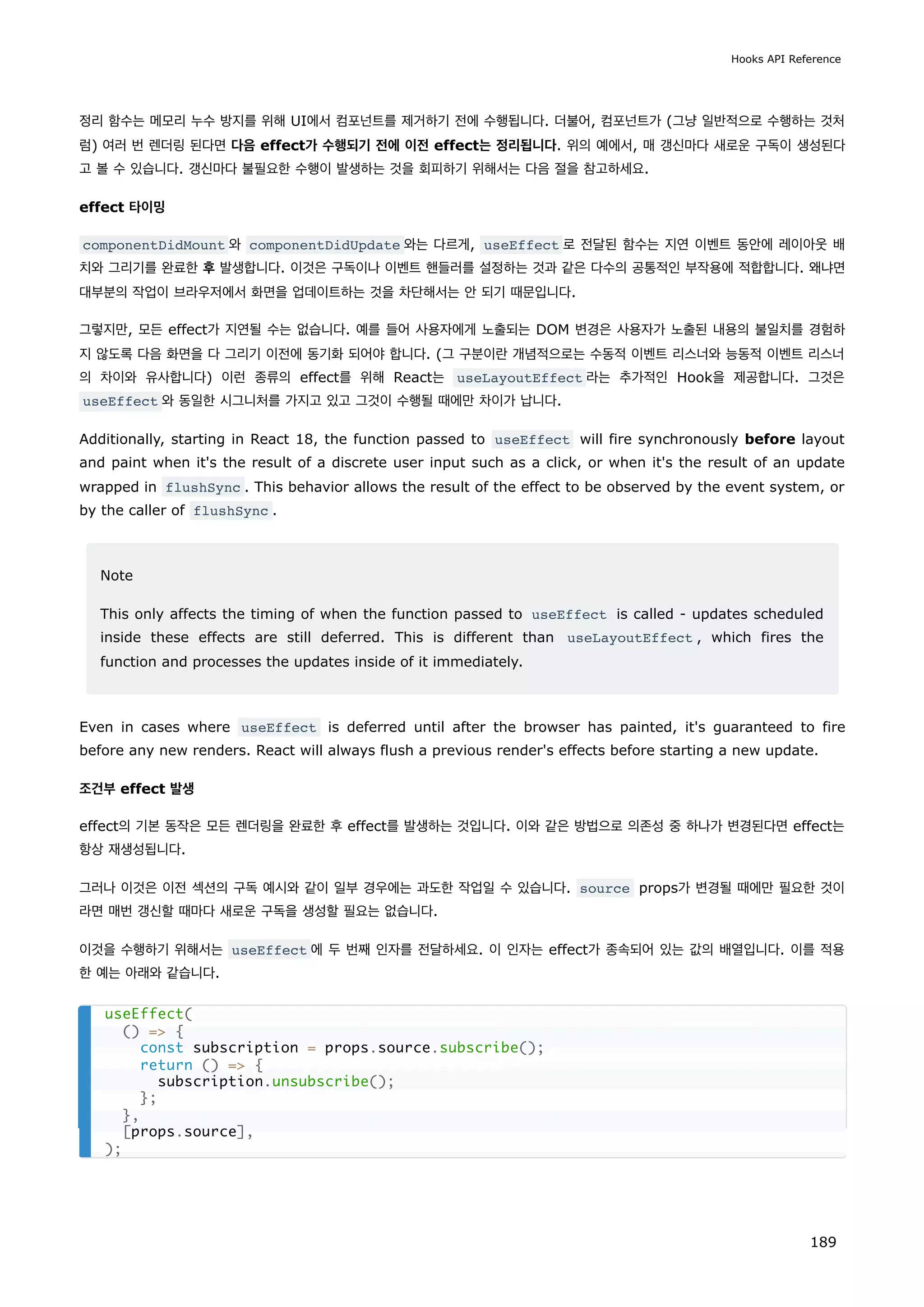 정리 함수는 메모리 누수 방지를 위해 UI에서 컴포넌트를 제거하기 전에 수행됩니다. 더불어, 컴포넌트가 (그냥 일반적으로 수행하는 것처
럼) 여러 번 렌더링 된다면 다음 effect가 수행되기 전에 이전 effect는 정리됩니다. 위의 예에서, 매 갱신마다 새로운 구독이 생성된다
고 볼 수 있습니다. 갱신마다 불필요한 수행이 발생하는 것을 회피하기 위해서는 다음 절을 참고하세요.
effect 타이밍
componentDidMount 와 componentDidUpdate 와는 다르게, useEffect 로 전달된 함수는 지연 이벤트 동안에 레이아웃 배
치와 그리기를 완료한 후 발생합니다. 이것은 구독이나 이벤트 핸들러를 설정하는 것과 같은 다수의 공통적인 부작용에 적합합니다. 왜냐면
대부분의 작업이 브라우저에서 화면을 업데이트하는 것을 차단해서는 안 되기 때문입니다.
그렇지만, 모든 effect가 지연될 수는 없습니다. 예를 들어 사용자에게 노출되는 DOM 변경은 사용자가 노출된 내용의 불일치를 경험하
지 않도록 다음 화면을 다 그리기 이전에 동기화 되어야 합니다. (그 구분이란 개념적으로는 수동적 이벤트 리스너와 능동적 이벤트 리스너
의 차이와 유사합니다) 이런 종류의 effect를 위해 React는 useLayoutEffect 라는 추가적인 Hook을 제공합니다. 그것은
useEffect 와 동일한 시그니처를 가지고 있고 그것이 수행될 때에만 차이가 납니다.
Additionally, starting in React 18, the function passed to useEffect will fire synchronously before layout
and paint when it's the result of a discrete user input such as a click, or when it's the result of an update
wrapped in flushSync . This behavior allows the result of the effect to be observed by the event system, or
by the caller of flushSync .
Note
This only affects the timing of when the function passed to useEffect is called - updates scheduled
inside these effects are still deferred. This is different than useLayoutEffect , which fires the
function and processes the updates inside of it immediately.
Even in cases where useEffect is deferred until after the browser has painted, it's guaranteed to fire
before any new renders. React will always flush a previous render's effects before starting a new update.
조건부 effect 발생
effect의 기본 동작은 모든 렌더링을 완료한 후 effect를 발생하는 것입니다. 이와 같은 방법으로 의존성 중 하나가 변경된다면 effect는
항상 재생성됩니다.
그러나 이것은 이전 섹션의 구독 예시와 같이 일부 경우에는 과도한 작업일 수 있습니다. source props가 변경될 때에만 필요한 것이
라면 매번 갱신할 때마다 새로운 구독을 생성할 필요는 없습니다.
이것을 수행하기 위해서는 useEffect 에 두 번째 인자를 전달하세요. 이 인자는 effect가 종속되어 있는 값의 배열입니다. 이를 적용
한 예는 아래와 같습니다.
useEffect(
() = {
const subscription = props.source.subscribe();
return () = {
subscription.unsubscribe();
};
},
[props.source],
);
Hooks API Reference
189
 