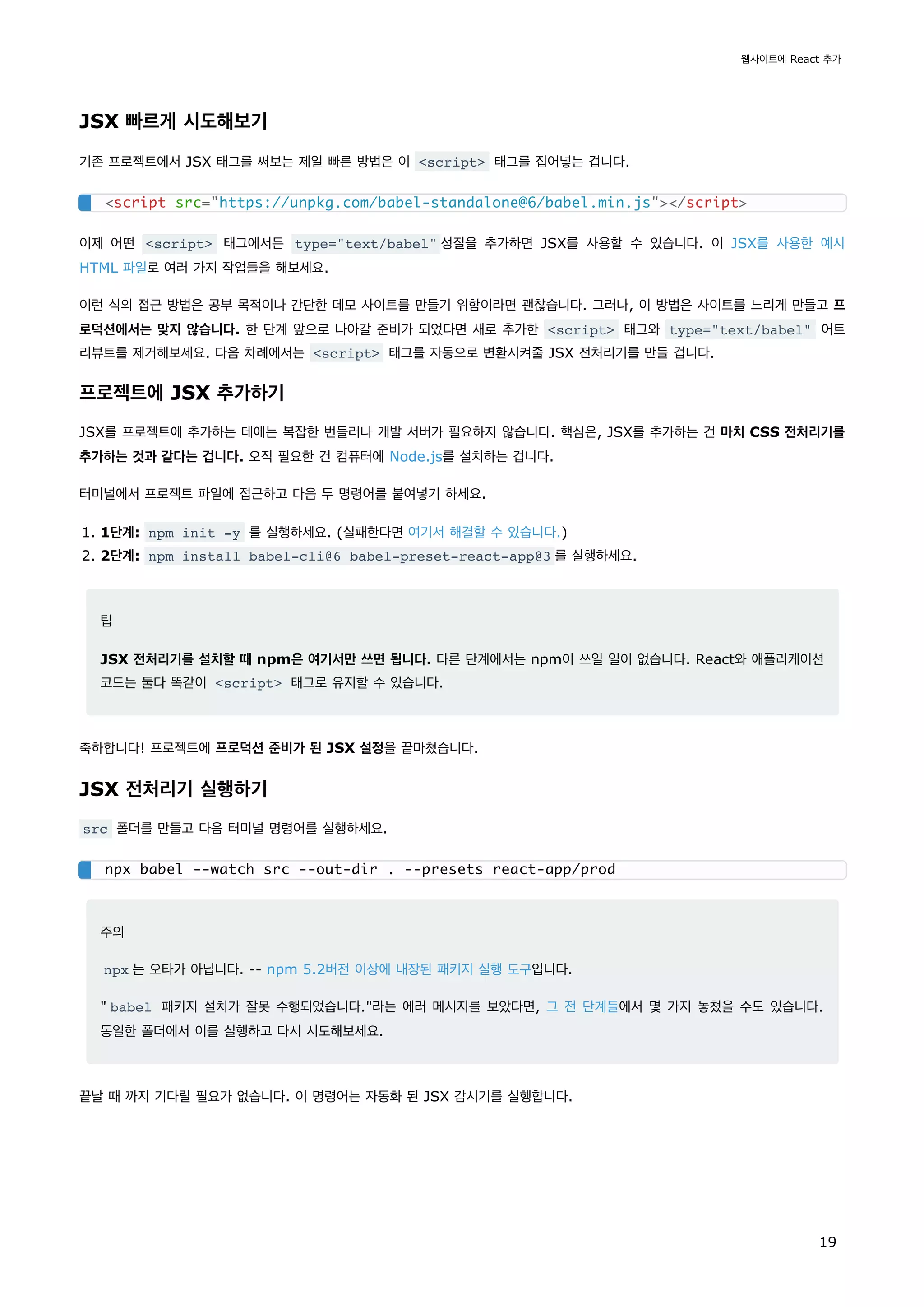 JSX 빠르게 시도해보기
기존 프로젝트에서 JSX 태그를 써보는 제일 빠른 방법은 이 <script> 태그를 집어넣는 겁니다.
이제 어떤 <script> 태그에서든 type="text/babel" 성질을 추가하면 JSX를 사용할 수 있습니다. 이 JSX를 사용한 예시
HTML 파일로 여러 가지 작업들을 해보세요.
이런 식의 접근 방법은 공부 목적이나 간단한 데모 사이트를 만들기 위함이라면 괜찮습니다. 그러나, 이 방법은 사이트를 느리게 만들고 프
로덕션에서는 맞지 않습니다. 한 단계 앞으로 나아갈 준비가 되었다면 새로 추가한 <script> 태그와 type="text/babel" 어트
리뷰트를 제거해보세요. 다음 차례에서는 <script> 태그를 자동으로 변환시켜줄 JSX 전처리기를 만들 겁니다.
프로젝트에 JSX 추가하기
JSX를 프로젝트에 추가하는 데에는 복잡한 번들러나 개발 서버가 필요하지 않습니다. 핵심은, JSX를 추가하는 건 마치 CSS 전처리기를
추가하는 것과 같다는 겁니다. 오직 필요한 건 컴퓨터에 Node.js를 설치하는 겁니다.
터미널에서 프로젝트 파일에 접근하고 다음 두 명령어를 붙여넣기 하세요.
1. 1단계: npm init -y 를 실행하세요. (실패한다면 여기서 해결할 수 있습니다.)
2. 2단계: npm install babel-cli@6 babel-preset-react-app@3 를 실행하세요.
팁
JSX 전처리기를 설치할 때 npm은 여기서만 쓰면 됩니다. 다른 단계에서는 npm이 쓰일 일이 없습니다. React와 애플리케이션
코드는 둘다 똑같이 <script> 태그로 유지할 수 있습니다.
축하합니다! 프로젝트에 프로덕션 준비가 된 JSX 설정을 끝마쳤습니다.
JSX 전처리기 실행하기
src 폴더를 만들고 다음 터미널 명령어를 실행하세요.
주의
npx 는 오타가 아닙니다. -- npm 5.2버전 이상에 내장된 패키지 실행 도구입니다.
" babel 패키지 설치가 잘못 수행되었습니다."라는 에러 메시지를 보았다면, 그 전 단계들에서 몇 가지 놓쳤을 수도 있습니다.
동일한 폴더에서 이를 실행하고 다시 시도해보세요.
끝날 때 까지 기다릴 필요가 없습니다. 이 명령어는 자동화 된 JSX 감시기를 실행합니다.
<script src="https://unpkg.com/babel-standalone@6/babel.min.js"></script>
npx babel --watch src --out-dir . --presets react-app/prod
웹사이트에 React 추가
19
 