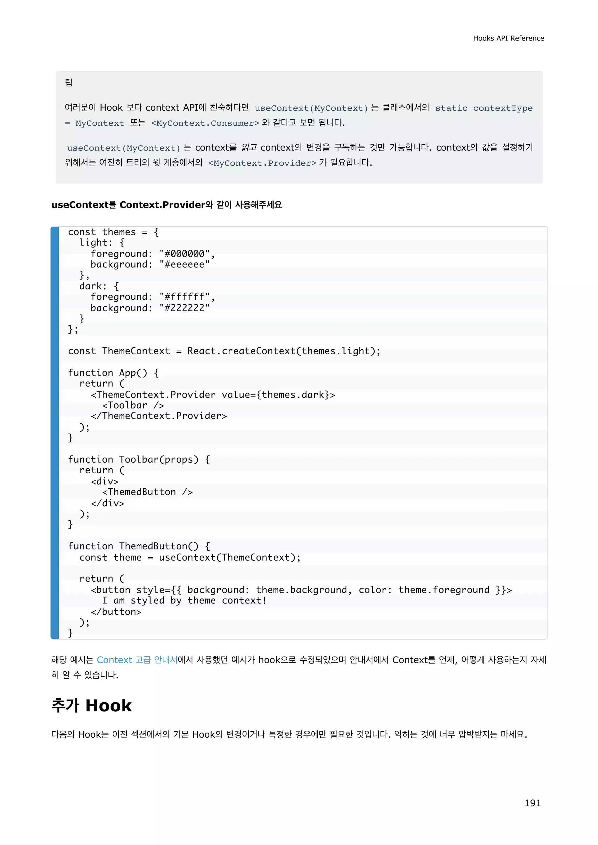 팁
여러분이 Hook 보다 context API에 친숙하다면 useContext(MyContext) 는 클래스에서의 static contextType
= MyContext 또는 MyContext.Consumer 와 같다고 보면 됩니다.
useContext(MyContext) 는 context를 읽고 context의 변경을 구독하는 것만 가능합니다. context의 값을 설정하기
위해서는 여전히 트리의 윗 계층에서의 MyContext.Provider 가 필요합니다.
useContext를 Context.Provider와 같이 사용해주세요
해당 예시는 Context 고급 안내서에서 사용했던 예시가 hook으로 수정되었으며 안내서에서 Context를 언제, 어떻게 사용하는지 자세
히 알 수 있습니다.
추가 Hook
다음의 Hook는 이전 섹션에서의 기본 Hook의 변경이거나 특정한 경우에만 필요한 것입니다. 익히는 것에 너무 압박받지는 마세요.
const themes = {
light: {
foreground: #000000,
background: #eeeeee
},
dark: {
foreground: #ffffff,
background: #222222
}
};
const ThemeContext = React.createContext(themes.light);
function App() {
return (
ThemeContext.Provider value={themes.dark}
Toolbar /
/ThemeContext.Provider
);
}
function Toolbar(props) {
return (
div
ThemedButton /
/div
);
}
function ThemedButton() {
const theme = useContext(ThemeContext);
return (
button style={{ background: theme.background, color: theme.foreground }}
I am styled by theme context!
/button
);
}
Hooks API Reference
191
 