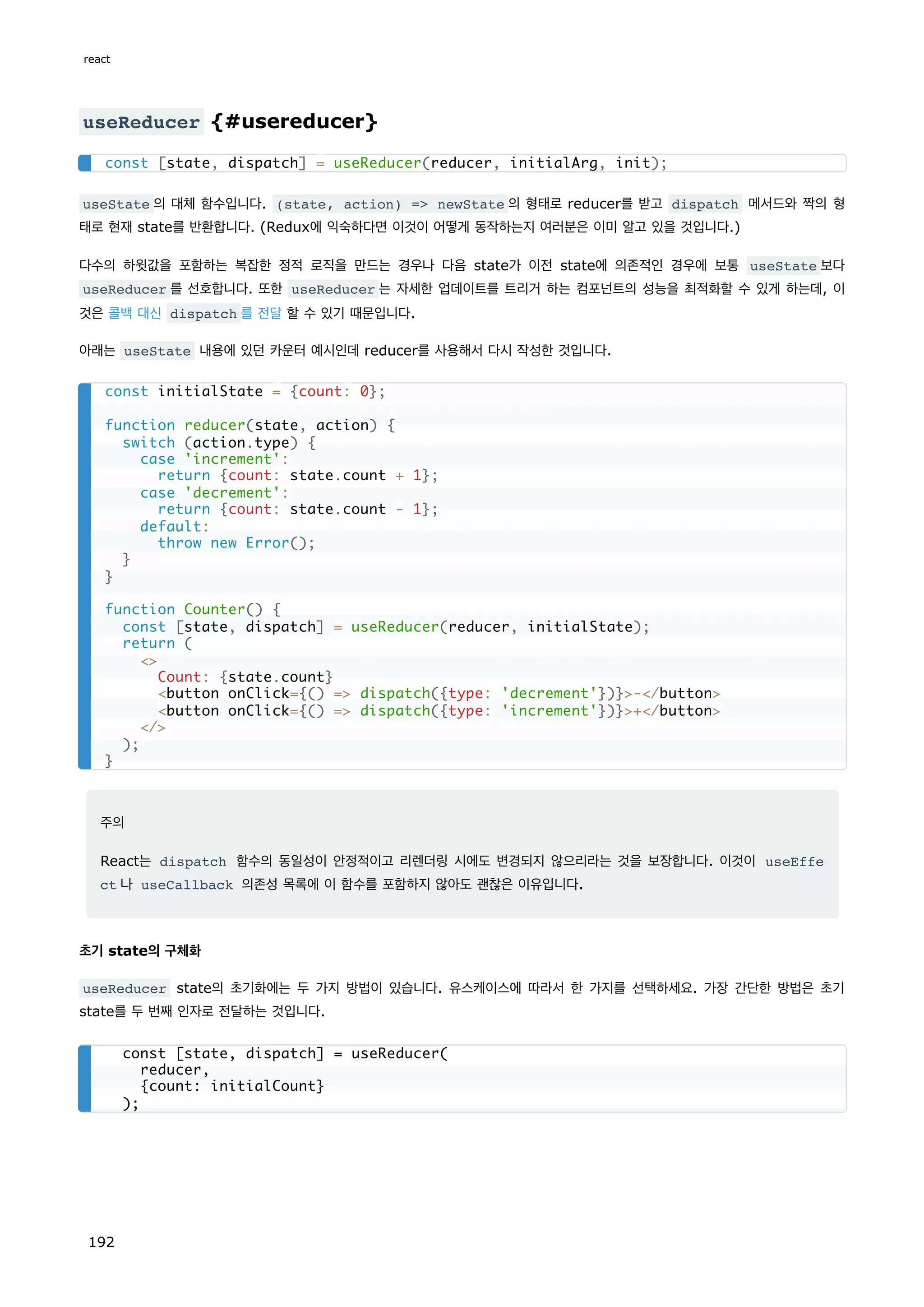 useReducer {#usereducer}
useState 의 대체 함수입니다. (state, action) = newState 의 형태로 reducer를 받고 dispatch 메서드와 짝의 형
태로 현재 state를 반환합니다. (Redux에 익숙하다면 이것이 어떻게 동작하는지 여러분은 이미 알고 있을 것입니다.)
다수의 하윗값을 포함하는 복잡한 정적 로직을 만드는 경우나 다음 state가 이전 state에 의존적인 경우에 보통 useState 보다
useReducer 를 선호합니다. 또한 useReducer 는 자세한 업데이트를 트리거 하는 컴포넌트의 성능을 최적화할 수 있게 하는데, 이
것은 콜백 대신 dispatch 를 전달 할 수 있기 때문입니다.
아래는 useState 내용에 있던 카운터 예시인데 reducer를 사용해서 다시 작성한 것입니다.
주의
React는 dispatch 함수의 동일성이 안정적이고 리렌더링 시에도 변경되지 않으리라는 것을 보장합니다. 이것이 useEffe
ct 나 useCallback 의존성 목록에 이 함수를 포함하지 않아도 괜찮은 이유입니다.
초기 state의 구체화
useReducer state의 초기화에는 두 가지 방법이 있습니다. 유스케이스에 따라서 한 가지를 선택하세요. 가장 간단한 방법은 초기
state를 두 번째 인자로 전달하는 것입니다.
const [state, dispatch] = useReducer(reducer, initialArg, init);
const initialState = {count: 0};
function reducer(state, action) {
switch (action.type) {
case 'increment':
return {count: state.count + 1};
case 'decrement':
return {count: state.count - 1};
default:
throw new Error();
}
}
function Counter() {
const [state, dispatch] = useReducer(reducer, initialState);
return (

Count: {state.count}
button onClick={() = dispatch({type: 'decrement'})}-/button
button onClick={() = dispatch({type: 'increment'})}+/button
/
);
}
const [state, dispatch] = useReducer(
reducer,
{count: initialCount}
);
react
192
 