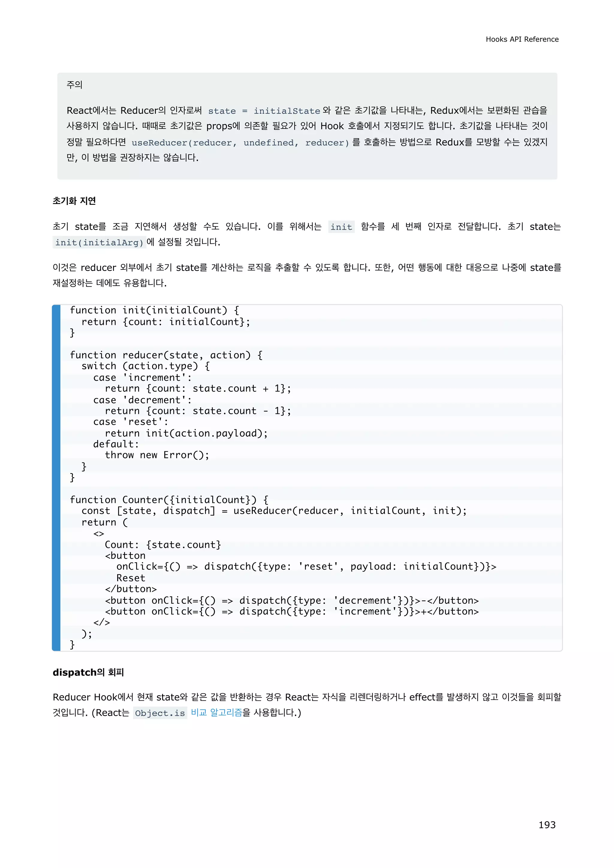 주의
React에서는 Reducer의 인자로써 state = initialState 와 같은 초기값을 나타내는, Redux에서는 보편화된 관습을
사용하지 않습니다. 때때로 초기값은 props에 의존할 필요가 있어 Hook 호출에서 지정되기도 합니다. 초기값을 나타내는 것이
정말 필요하다면 useReducer(reducer, undefined, reducer) 를 호출하는 방법으로 Redux를 모방할 수는 있겠지
만, 이 방법을 권장하지는 않습니다.
초기화 지연
초기 state를 조금 지연해서 생성할 수도 있습니다. 이를 위해서는 init 함수를 세 번째 인자로 전달합니다. 초기 state는
init(initialArg) 에 설정될 것입니다.
이것은 reducer 외부에서 초기 state를 계산하는 로직을 추출할 수 있도록 합니다. 또한, 어떤 행동에 대한 대응으로 나중에 state를
재설정하는 데에도 유용합니다.
dispatch의 회피
Reducer Hook에서 현재 state와 같은 값을 반환하는 경우 React는 자식을 리렌더링하거나 effect를 발생하지 않고 이것들을 회피할
것입니다. (React는 Object.is 비교 알고리즘을 사용합니다.)
function init(initialCount) {
return {count: initialCount};
}
function reducer(state, action) {
switch (action.type) {
case 'increment':
return {count: state.count + 1};
case 'decrement':
return {count: state.count - 1};
case 'reset':
return init(action.payload);
default:
throw new Error();
}
}
function Counter({initialCount}) {
const [state, dispatch] = useReducer(reducer, initialCount, init);
return (

Count: {state.count}
button
onClick={() = dispatch({type: 'reset', payload: initialCount})}
Reset
/button
button onClick={() = dispatch({type: 'decrement'})}-/button
button onClick={() = dispatch({type: 'increment'})}+/button
/
);
}
Hooks API Reference
193
 