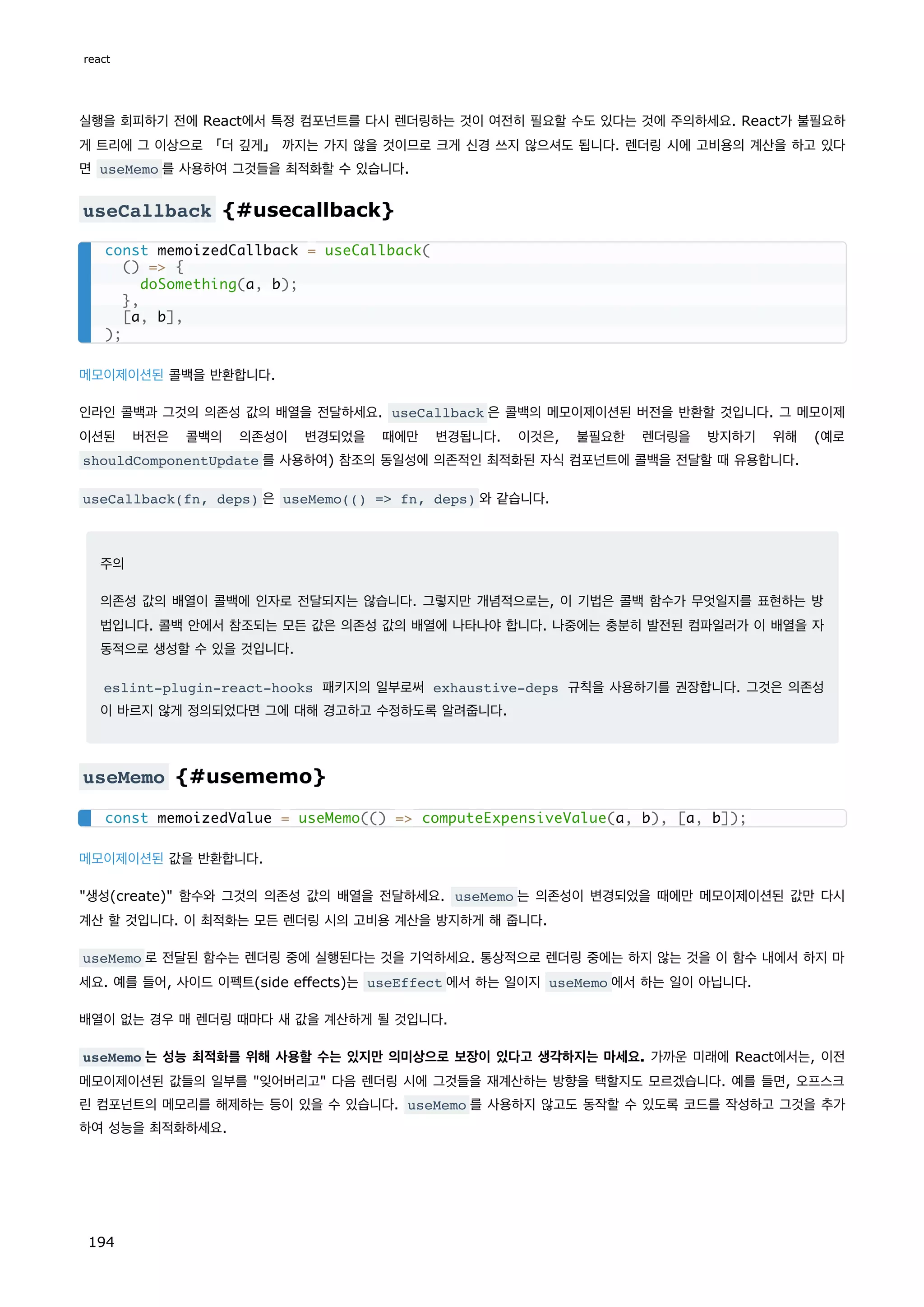 실행을 회피하기 전에 React에서 특정 컴포넌트를 다시 렌더링하는 것이 여전히 필요할 수도 있다는 것에 주의하세요. React가 불필요하
게 트리에 그 이상으로 「더 깊게」 까지는 가지 않을 것이므로 크게 신경 쓰지 않으셔도 됩니다. 렌더링 시에 고비용의 계산을 하고 있다
면 useMemo 를 사용하여 그것들을 최적화할 수 있습니다.
useCallback {#usecallback}
메모이제이션된 콜백을 반환합니다.
인라인 콜백과 그것의 의존성 값의 배열을 전달하세요. useCallback 은 콜백의 메모이제이션된 버전을 반환할 것입니다. 그 메모이제
이션된 버전은 콜백의 의존성이 변경되었을 때에만 변경됩니다. 이것은, 불필요한 렌더링을 방지하기 위해 (예로
shouldComponentUpdate 를 사용하여) 참조의 동일성에 의존적인 최적화된 자식 컴포넌트에 콜백을 전달할 때 유용합니다.
useCallback(fn, deps) 은 useMemo(() = fn, deps) 와 같습니다.
주의
의존성 값의 배열이 콜백에 인자로 전달되지는 않습니다. 그렇지만 개념적으로는, 이 기법은 콜백 함수가 무엇일지를 표현하는 방
법입니다. 콜백 안에서 참조되는 모든 값은 의존성 값의 배열에 나타나야 합니다. 나중에는 충분히 발전된 컴파일러가 이 배열을 자
동적으로 생성할 수 있을 것입니다.
eslint-plugin-react-hooks 패키지의 일부로써 exhaustive-deps 규칙을 사용하기를 권장합니다. 그것은 의존성
이 바르지 않게 정의되었다면 그에 대해 경고하고 수정하도록 알려줍니다.
useMemo {#usememo}
메모이제이션된 값을 반환합니다.
생성(create) 함수와 그것의 의존성 값의 배열을 전달하세요. useMemo 는 의존성이 변경되었을 때에만 메모이제이션된 값만 다시
계산 할 것입니다. 이 최적화는 모든 렌더링 시의 고비용 계산을 방지하게 해 줍니다.
useMemo 로 전달된 함수는 렌더링 중에 실행된다는 것을 기억하세요. 통상적으로 렌더링 중에는 하지 않는 것을 이 함수 내에서 하지 마
세요. 예를 들어, 사이드 이펙트(side effects)는 useEffect 에서 하는 일이지 useMemo 에서 하는 일이 아닙니다.
배열이 없는 경우 매 렌더링 때마다 새 값을 계산하게 될 것입니다.
useMemo 는 성능 최적화를 위해 사용할 수는 있지만 의미상으로 보장이 있다고 생각하지는 마세요. 가까운 미래에 React에서는, 이전
메모이제이션된 값들의 일부를 잊어버리고 다음 렌더링 시에 그것들을 재계산하는 방향을 택할지도 모르겠습니다. 예를 들면, 오프스크
린 컴포넌트의 메모리를 해제하는 등이 있을 수 있습니다. useMemo 를 사용하지 않고도 동작할 수 있도록 코드를 작성하고 그것을 추가
하여 성능을 최적화하세요.
const memoizedCallback = useCallback(
() = {
doSomething(a, b);
},
[a, b],
);
const memoizedValue = useMemo(() = computeExpensiveValue(a, b), [a, b]);
react
194
 