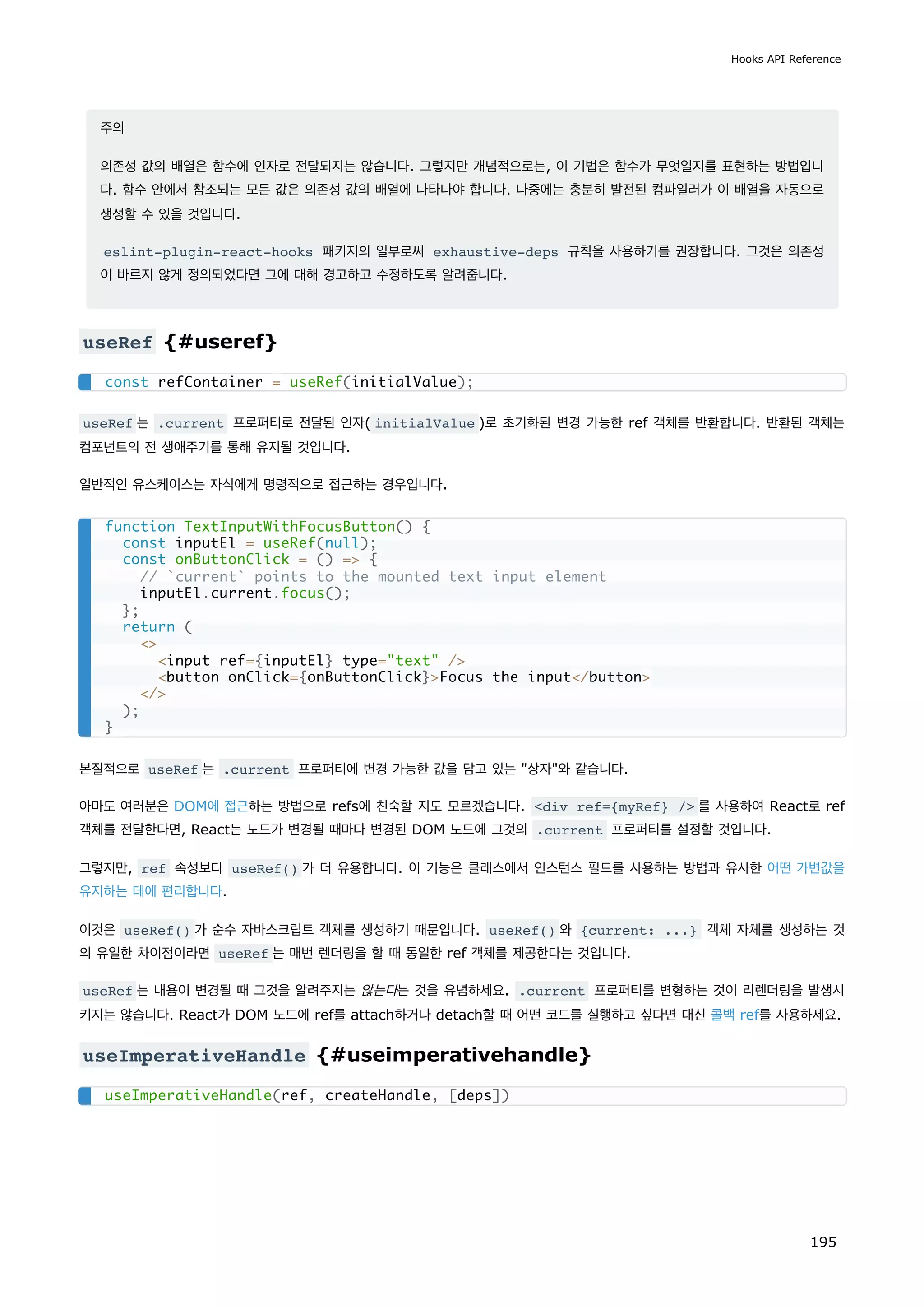 주의
의존성 값의 배열은 함수에 인자로 전달되지는 않습니다. 그렇지만 개념적으로는, 이 기법은 함수가 무엇일지를 표현하는 방법입니
다. 함수 안에서 참조되는 모든 값은 의존성 값의 배열에 나타나야 합니다. 나중에는 충분히 발전된 컴파일러가 이 배열을 자동으로
생성할 수 있을 것입니다.
eslint-plugin-react-hooks 패키지의 일부로써 exhaustive-deps 규칙을 사용하기를 권장합니다. 그것은 의존성
이 바르지 않게 정의되었다면 그에 대해 경고하고 수정하도록 알려줍니다.
useRef {#useref}
useRef 는 .current 프로퍼티로 전달된 인자( initialValue )로 초기화된 변경 가능한 ref 객체를 반환합니다. 반환된 객체는
컴포넌트의 전 생애주기를 통해 유지될 것입니다.
일반적인 유스케이스는 자식에게 명령적으로 접근하는 경우입니다.
본질적으로 useRef 는 .current 프로퍼티에 변경 가능한 값을 담고 있는 상자와 같습니다.
아마도 여러분은 DOM에 접근하는 방법으로 refs에 친숙할 지도 모르겠습니다. div ref={myRef} / 를 사용하여 React로 ref
객체를 전달한다면, React는 노드가 변경될 때마다 변경된 DOM 노드에 그것의 .current 프로퍼티를 설정할 것입니다.
그렇지만, ref 속성보다 useRef() 가 더 유용합니다. 이 기능은 클래스에서 인스턴스 필드를 사용하는 방법과 유사한 어떤 가변값을
유지하는 데에 편리합니다.
이것은 useRef() 가 순수 자바스크립트 객체를 생성하기 때문입니다. useRef() 와 {current: ...} 객체 자체를 생성하는 것
의 유일한 차이점이라면 useRef 는 매번 렌더링을 할 때 동일한 ref 객체를 제공한다는 것입니다.
useRef 는 내용이 변경될 때 그것을 알려주지는 않는다는 것을 유념하세요. .current 프로퍼티를 변형하는 것이 리렌더링을 발생시
키지는 않습니다. React가 DOM 노드에 ref를 attach하거나 detach할 때 어떤 코드를 실행하고 싶다면 대신 콜백 ref를 사용하세요.
useImperativeHandle {#useimperativehandle}
const refContainer = useRef(initialValue);
function TextInputWithFocusButton() {
const inputEl = useRef(null);
const onButtonClick = () = {
// `current` points to the mounted text input element
inputEl.current.focus();
};
return (

input ref={inputEl} type=text /
button onClick={onButtonClick}Focus the input/button
/
);
}
useImperativeHandle(ref, createHandle, [deps])
Hooks API Reference
195
 