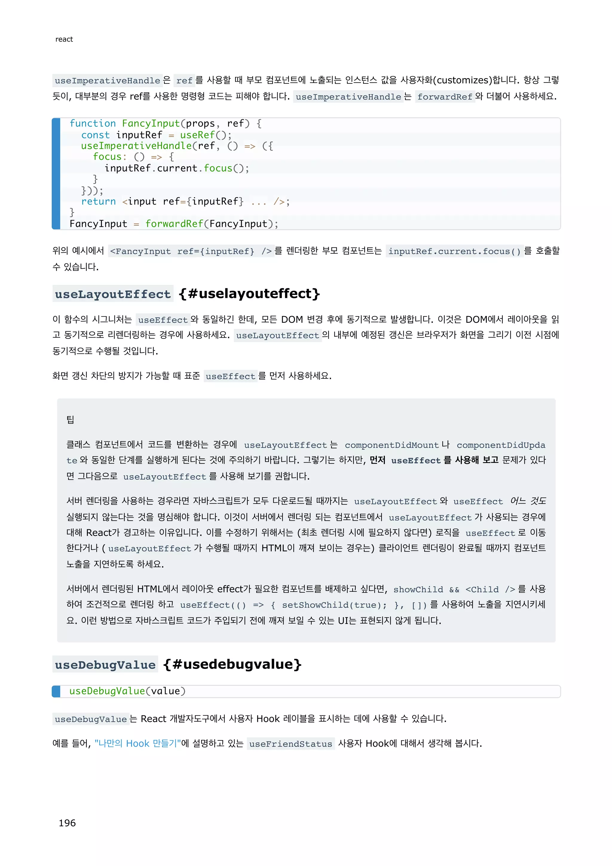 useImperativeHandle 은 ref 를 사용할 때 부모 컴포넌트에 노출되는 인스턴스 값을 사용자화(customizes)합니다. 항상 그렇
듯이, 대부분의 경우 ref를 사용한 명령형 코드는 피해야 합니다. useImperativeHandle 는 forwardRef 와 더불어 사용하세요.
위의 예시에서 FancyInput ref={inputRef} / 를 렌더링한 부모 컴포넌트는 inputRef.current.focus() 를 호출할
수 있습니다.
useLayoutEffect {#uselayouteffect}
이 함수의 시그니처는 useEffect 와 동일하긴 한데, 모든 DOM 변경 후에 동기적으로 발생합니다. 이것은 DOM에서 레이아웃을 읽
고 동기적으로 리렌더링하는 경우에 사용하세요. useLayoutEffect 의 내부에 예정된 갱신은 브라우저가 화면을 그리기 이전 시점에
동기적으로 수행될 것입니다.
화면 갱신 차단의 방지가 가능할 때 표준 useEffect 를 먼저 사용하세요.
팁
클래스 컴포넌트에서 코드를 변환하는 경우에 useLayoutEffect 는 componentDidMount 나 componentDidUpda
te 와 동일한 단계를 실행하게 된다는 것에 주의하기 바랍니다. 그렇기는 하지만, 먼저 useEffect 를 사용해 보고 문제가 있다
면 그다음으로 useLayoutEffect 를 사용해 보기를 권합니다.
서버 렌더링을 사용하는 경우라면 자바스크립트가 모두 다운로드될 때까지는 useLayoutEffect 와 useEffect 어느 것도
실행되지 않는다는 것을 명심해야 합니다. 이것이 서버에서 렌더링 되는 컴포넌트에서 useLayoutEffect 가 사용되는 경우에
대해 React가 경고하는 이유입니다. 이를 수정하기 위해서는 (최초 렌더링 시에 필요하지 않다면) 로직을 useEffect 로 이동
한다거나 ( useLayoutEffect 가 수행될 때까지 HTML이 깨져 보이는 경우는) 클라이언트 렌더링이 완료될 때까지 컴포넌트
노출을 지연하도록 하세요.
서버에서 렌더링된 HTML에서 레이아웃 effect가 필요한 컴포넌트를 배제하고 싶다면, showChild  Child / 를 사용
하여 조건적으로 렌더링 하고 useEffect(() = { setShowChild(true); }, []) 를 사용하여 노출을 지연시키세
요. 이런 방법으로 자바스크립트 코드가 주입되기 전에 깨져 보일 수 있는 UI는 표현되지 않게 됩니다.
useDebugValue {#usedebugvalue}
useDebugValue 는 React 개발자도구에서 사용자 Hook 레이블을 표시하는 데에 사용할 수 있습니다.
예를 들어, 나만의 Hook 만들기에 설명하고 있는 useFriendStatus 사용자 Hook에 대해서 생각해 봅시다.
function FancyInput(props, ref) {
const inputRef = useRef();
useImperativeHandle(ref, () = ({
focus: () = {
inputRef.current.focus();
}
}));
return input ref={inputRef} ... /;
}
FancyInput = forwardRef(FancyInput);
useDebugValue(value)
react
196
 