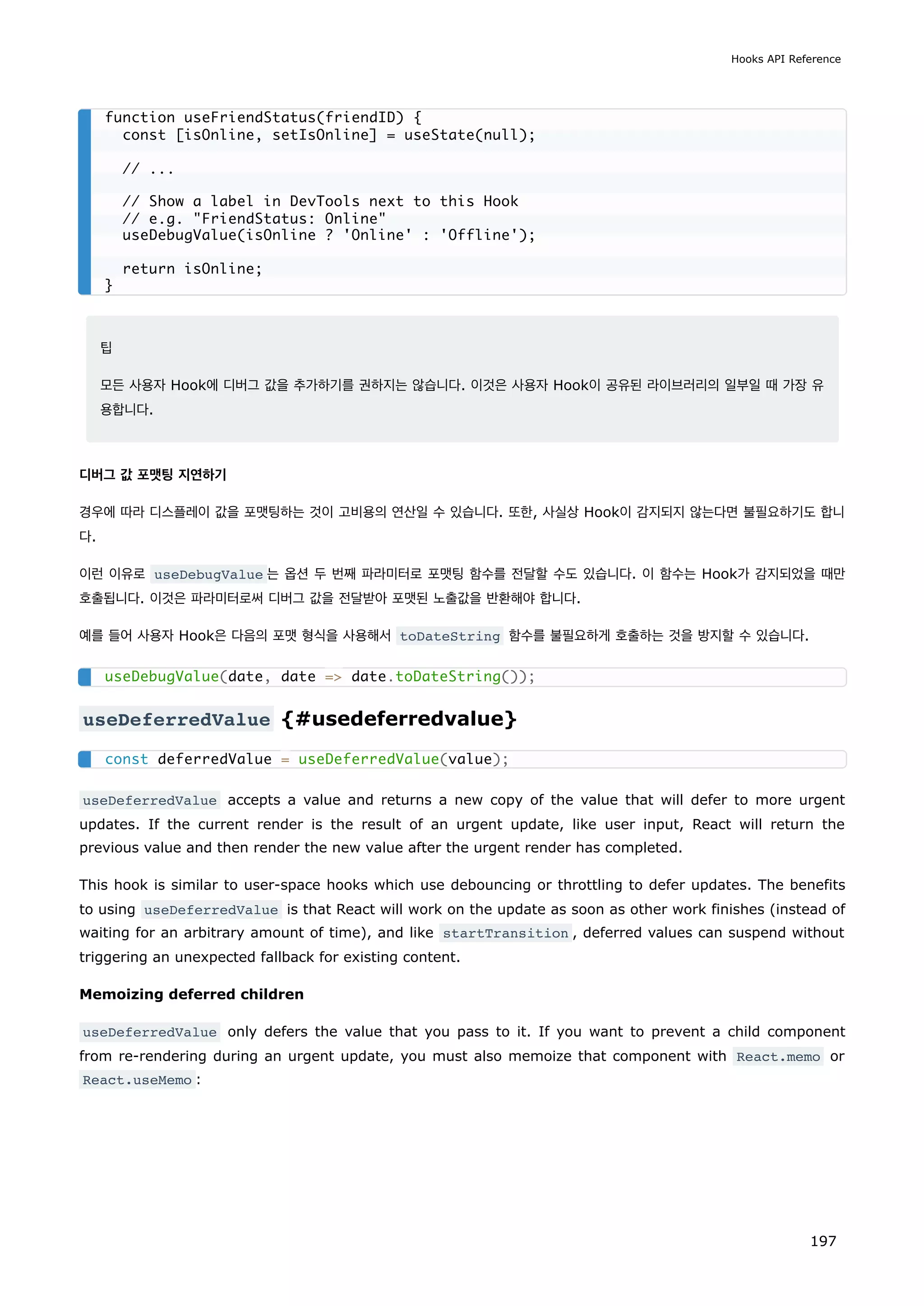 팁
모든 사용자 Hook에 디버그 값을 추가하기를 권하지는 않습니다. 이것은 사용자 Hook이 공유된 라이브러리의 일부일 때 가장 유
용합니다.
디버그 값 포맷팅 지연하기
경우에 따라 디스플레이 값을 포맷팅하는 것이 고비용의 연산일 수 있습니다. 또한, 사실상 Hook이 감지되지 않는다면 불필요하기도 합니
다.
이런 이유로 useDebugValue 는 옵션 두 번째 파라미터로 포맷팅 함수를 전달할 수도 있습니다. 이 함수는 Hook가 감지되었을 때만
호출됩니다. 이것은 파라미터로써 디버그 값을 전달받아 포맷된 노출값을 반환해야 합니다.
예를 들어 사용자 Hook은 다음의 포맷 형식을 사용해서 toDateString 함수를 불필요하게 호출하는 것을 방지할 수 있습니다.
useDeferredValue {#usedeferredvalue}
useDeferredValue accepts a value and returns a new copy of the value that will defer to more urgent
updates. If the current render is the result of an urgent update, like user input, React will return the
previous value and then render the new value after the urgent render has completed.
This hook is similar to user-space hooks which use debouncing or throttling to defer updates. The benefits
to using useDeferredValue is that React will work on the update as soon as other work finishes (instead of
waiting for an arbitrary amount of time), and like startTransition , deferred values can suspend without
triggering an unexpected fallback for existing content.
Memoizing deferred children
useDeferredValue only defers the value that you pass to it. If you want to prevent a child component
from re-rendering during an urgent update, you must also memoize that component with React.memo or
React.useMemo :
function useFriendStatus(friendID) {
const [isOnline, setIsOnline] = useState(null);
// ...
// Show a label in DevTools next to this Hook
// e.g. FriendStatus: Online
useDebugValue(isOnline ? 'Online' : 'Offline');
return isOnline;
}
useDebugValue(date, date = date.toDateString());
const deferredValue = useDeferredValue(value);
Hooks API Reference
197
 