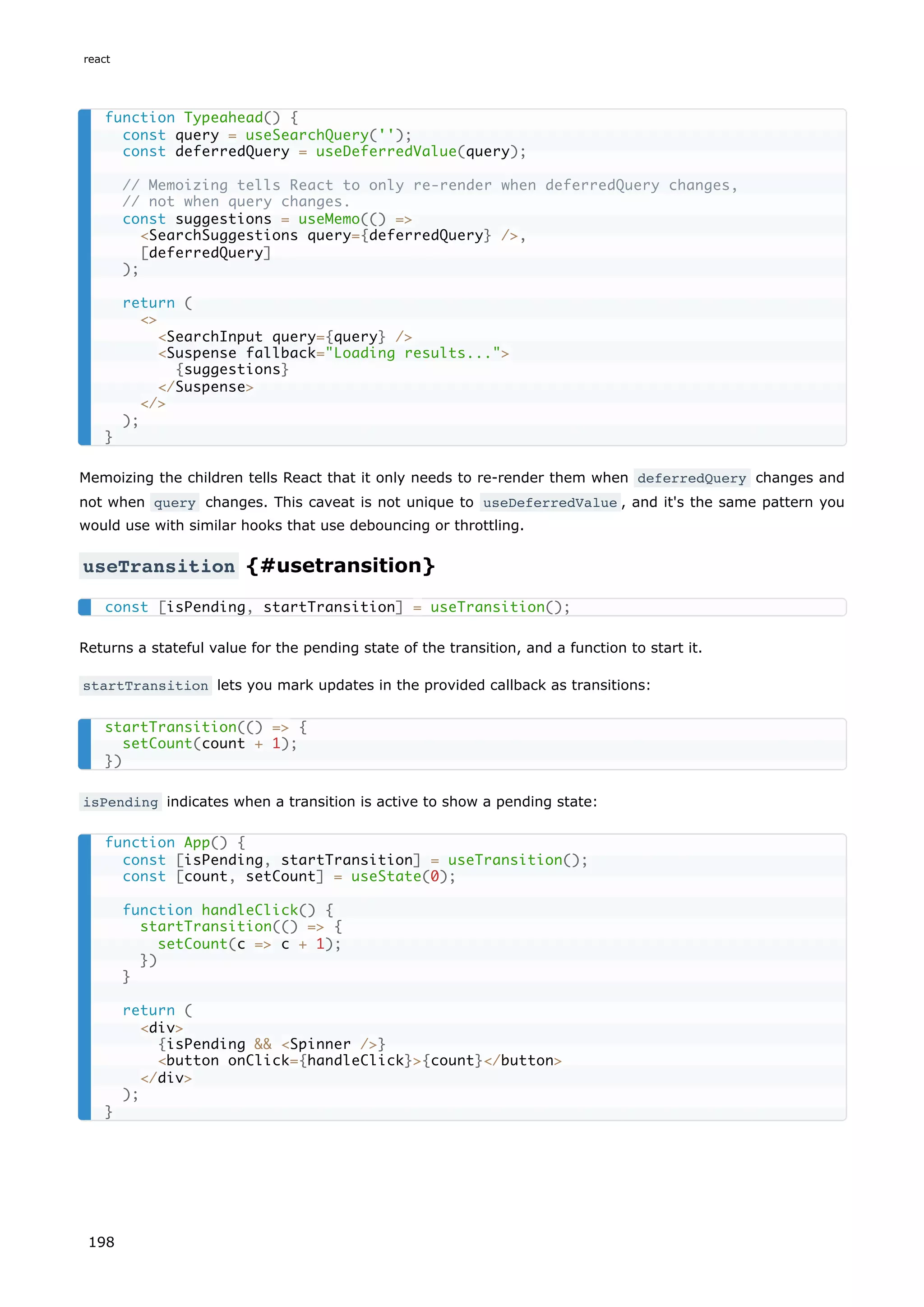 Memoizing the children tells React that it only needs to re-render them when deferredQuery changes and
not when query changes. This caveat is not unique to useDeferredValue , and it's the same pattern you
would use with similar hooks that use debouncing or throttling.
useTransition {#usetransition}
Returns a stateful value for the pending state of the transition, and a function to start it.
startTransition lets you mark updates in the provided callback as transitions:
isPending indicates when a transition is active to show a pending state:
function Typeahead() {
const query = useSearchQuery('');
const deferredQuery = useDeferredValue(query);
// Memoizing tells React to only re-render when deferredQuery changes,
// not when query changes.
const suggestions = useMemo(() =
SearchSuggestions query={deferredQuery} /,
[deferredQuery]
);
return (

SearchInput query={query} /
Suspense fallback=Loading results...
{suggestions}
/Suspense
/
);
}
const [isPending, startTransition] = useTransition();
startTransition(() = {
setCount(count + 1);
})
function App() {
const [isPending, startTransition] = useTransition();
const [count, setCount] = useState(0);
function handleClick() {
startTransition(() = {
setCount(c = c + 1);
})
}
return (
div
{isPending  Spinner /}
button onClick={handleClick}{count}/button
/div
);
}
react
198
 