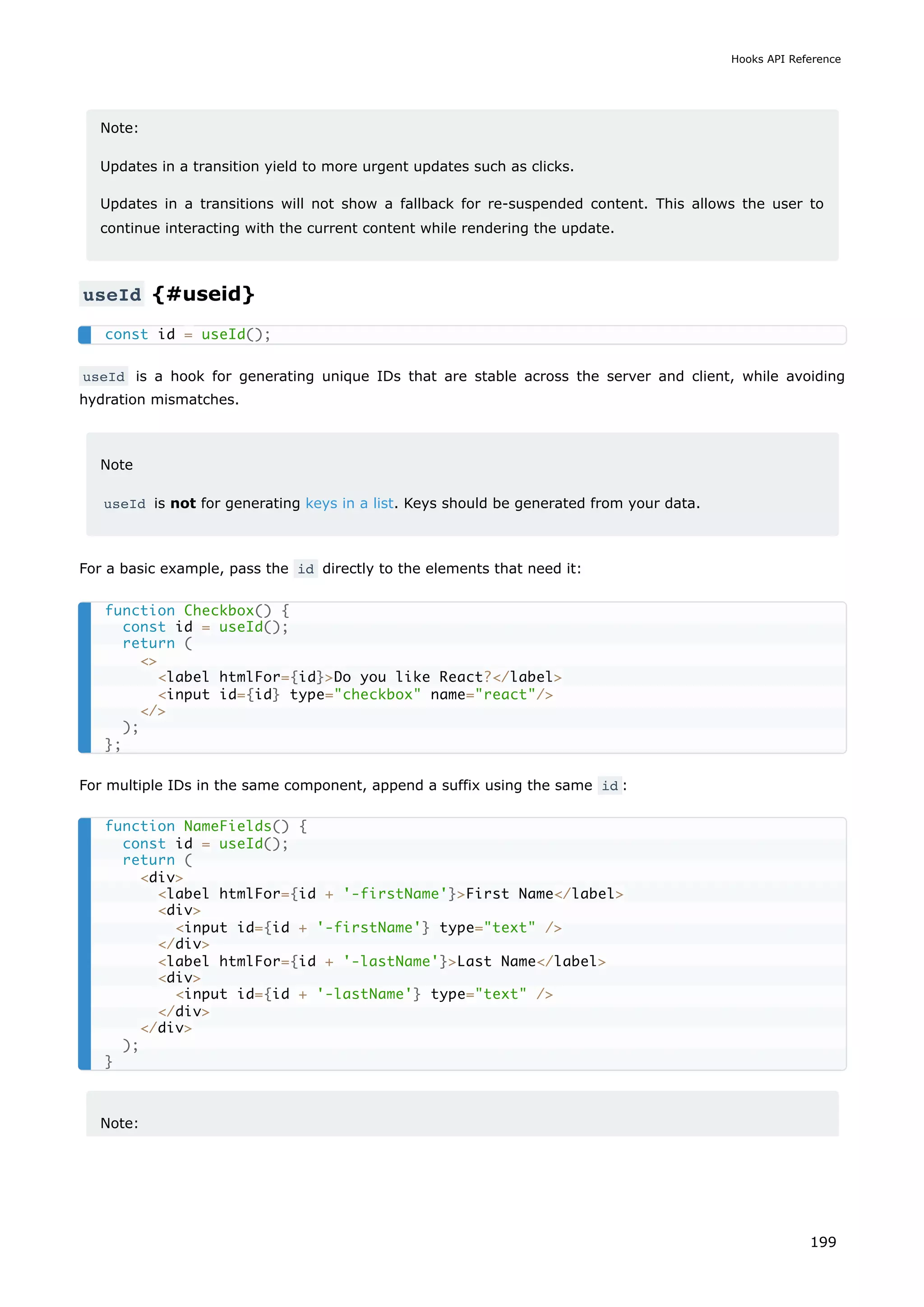 Note:
Updates in a transition yield to more urgent updates such as clicks.
Updates in a transitions will not show a fallback for re-suspended content. This allows the user to
continue interacting with the current content while rendering the update.
useId {#useid}
useId is a hook for generating unique IDs that are stable across the server and client, while avoiding
hydration mismatches.
Note
useId is not for generating keys in a list. Keys should be generated from your data.
For a basic example, pass the id directly to the elements that need it:
For multiple IDs in the same component, append a suffix using the same id :
Note:
const id = useId();
function Checkbox() {
const id = useId();
return (

label htmlFor={id}Do you like React?/label
input id={id} type=checkbox name=react/
/
);
};
function NameFields() {
const id = useId();
return (
div
label htmlFor={id + '-firstName'}First Name/label
div
input id={id + '-firstName'} type=text /
/div
label htmlFor={id + '-lastName'}Last Name/label
div
input id={id + '-lastName'} type=text /
/div
/div
);
}
Hooks API Reference
199
 
