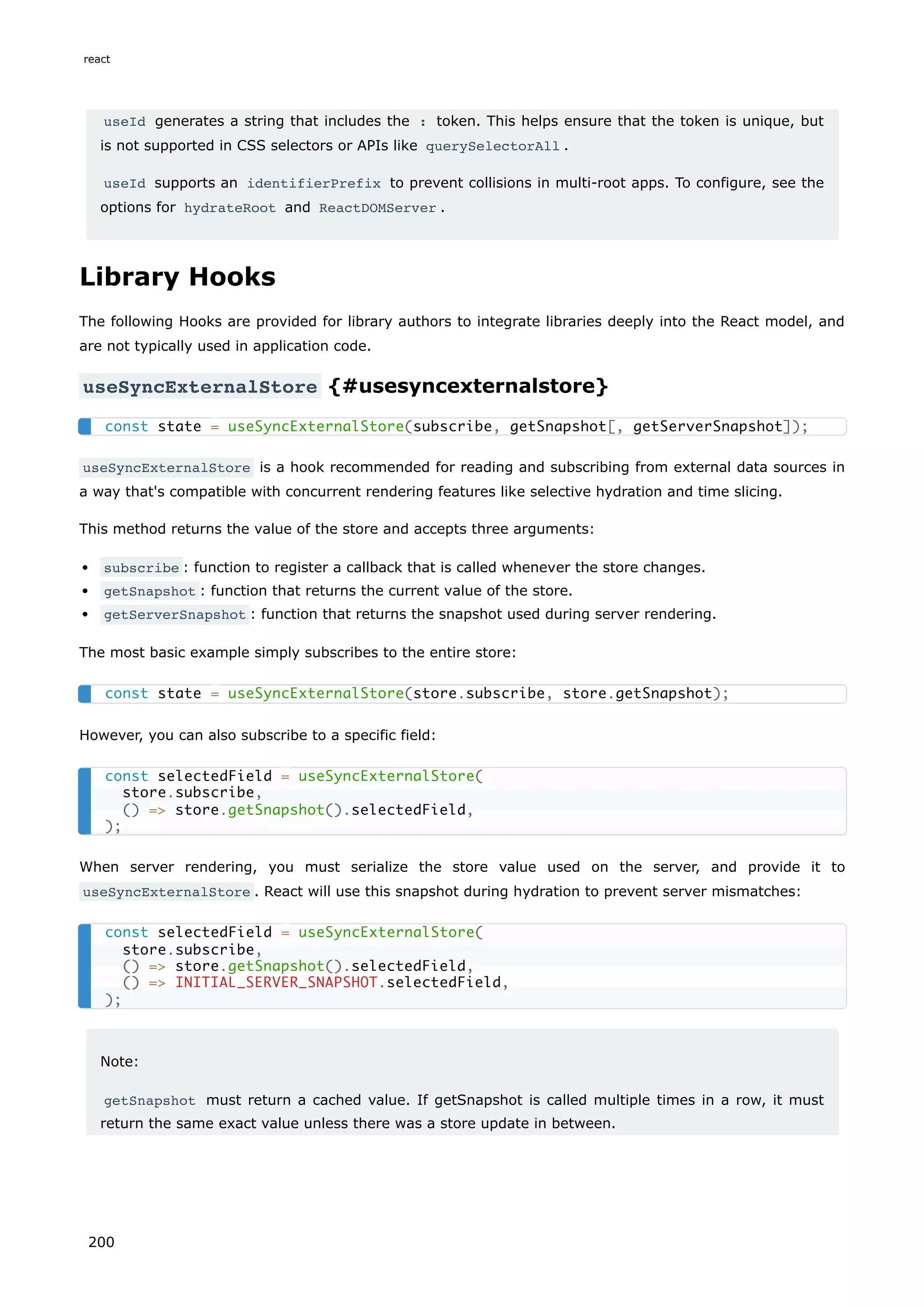 useId generates a string that includes the : token. This helps ensure that the token is unique, but
is not supported in CSS selectors or APIs like querySelectorAll .
useId supports an identifierPrefix to prevent collisions in multi-root apps. To configure, see the
options for hydrateRoot and ReactDOMServer .
Library Hooks
The following Hooks are provided for library authors to integrate libraries deeply into the React model, and
are not typically used in application code.
useSyncExternalStore {#usesyncexternalstore}
useSyncExternalStore is a hook recommended for reading and subscribing from external data sources in
a way that's compatible with concurrent rendering features like selective hydration and time slicing.
This method returns the value of the store and accepts three arguments:
subscribe : function to register a callback that is called whenever the store changes.
getSnapshot : function that returns the current value of the store.
getServerSnapshot : function that returns the snapshot used during server rendering.
The most basic example simply subscribes to the entire store:
However, you can also subscribe to a specific field:
When server rendering, you must serialize the store value used on the server, and provide it to
useSyncExternalStore . React will use this snapshot during hydration to prevent server mismatches:
Note:
getSnapshot must return a cached value. If getSnapshot is called multiple times in a row, it must
return the same exact value unless there was a store update in between.
const state = useSyncExternalStore(subscribe, getSnapshot[, getServerSnapshot]);
const state = useSyncExternalStore(store.subscribe, store.getSnapshot);
const selectedField = useSyncExternalStore(
store.subscribe,
() = store.getSnapshot().selectedField,
);
const selectedField = useSyncExternalStore(
store.subscribe,
() = store.getSnapshot().selectedField,
() = INITIAL_SERVER_SNAPSHOT.selectedField,
);
react
200
 