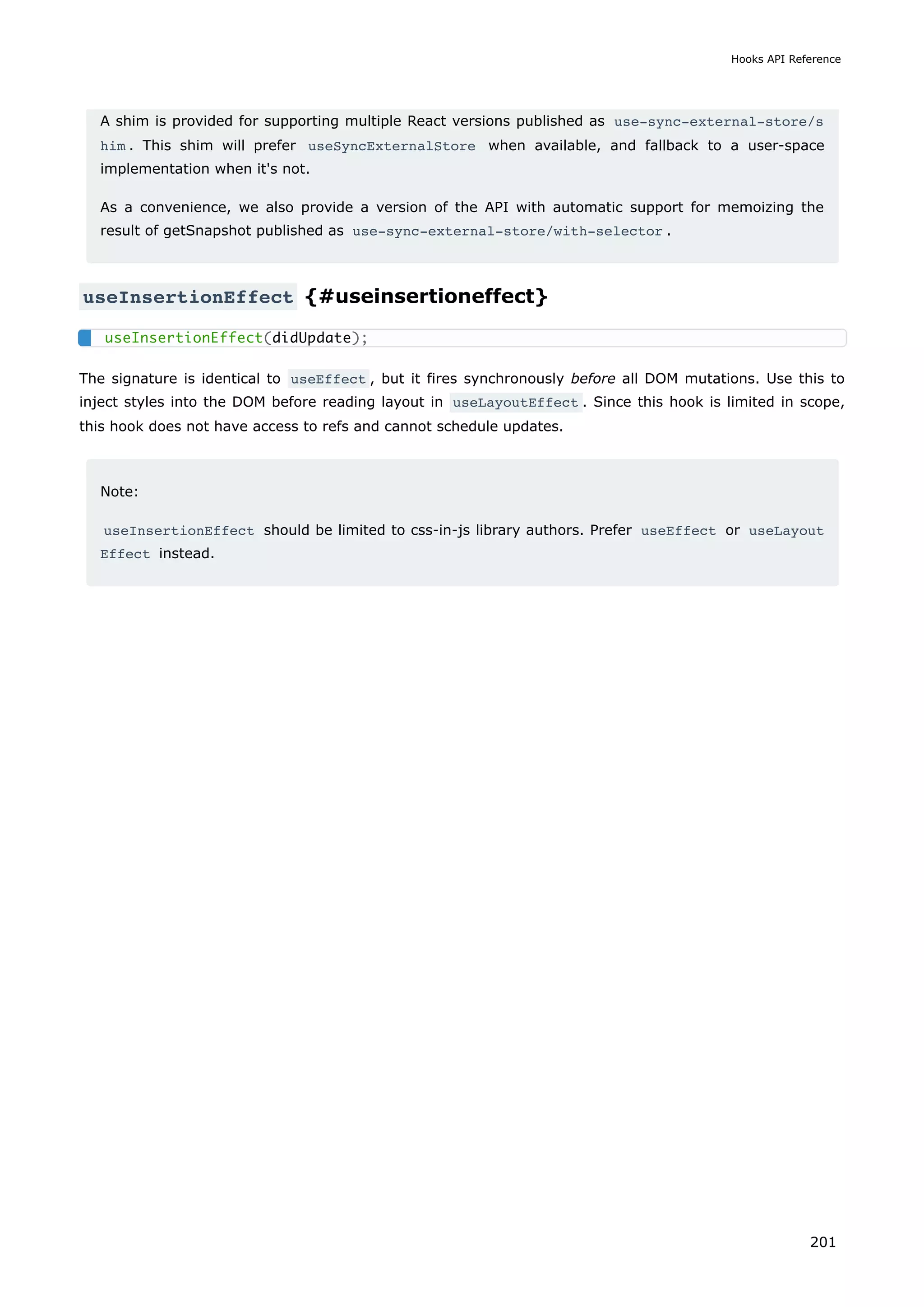 A shim is provided for supporting multiple React versions published as use-sync-external-store/s
him . This shim will prefer useSyncExternalStore when available, and fallback to a user-space
implementation when it's not.
As a convenience, we also provide a version of the API with automatic support for memoizing the
result of getSnapshot published as use-sync-external-store/with-selector .
useInsertionEffect {#useinsertioneffect}
The signature is identical to useEffect , but it fires synchronously before all DOM mutations. Use this to
inject styles into the DOM before reading layout in useLayoutEffect . Since this hook is limited in scope,
this hook does not have access to refs and cannot schedule updates.
Note:
useInsertionEffect should be limited to css-in-js library authors. Prefer useEffect or useLayout
Effect instead.
useInsertionEffect(didUpdate);
Hooks API Reference
201
 