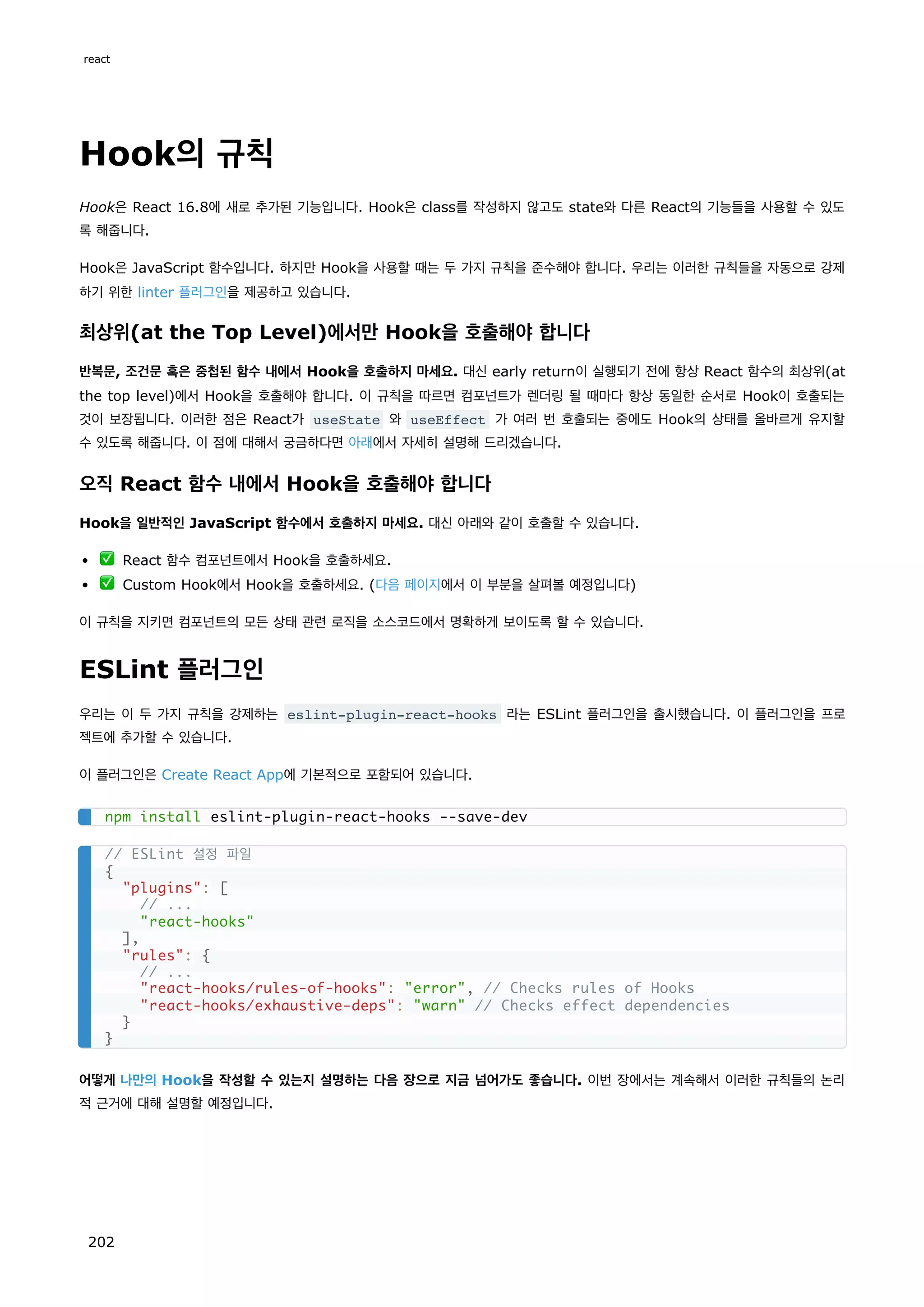 Hook의 규칙
Hook은 React 16.8에 새로 추가된 기능입니다. Hook은 class를 작성하지 않고도 state와 다른 React의 기능들을 사용할 수 있도
록 해줍니다.
Hook은 JavaScript 함수입니다. 하지만 Hook을 사용할 때는 두 가지 규칙을 준수해야 합니다. 우리는 이러한 규칙들을 자동으로 강제
하기 위한 linter 플러그인을 제공하고 있습니다.
최상위(at the Top Level)에서만 Hook을 호출해야 합니다
반복문, 조건문 혹은 중첩된 함수 내에서 Hook을 호출하지 마세요. 대신 early return이 실행되기 전에 항상 React 함수의 최상위(at
the top level)에서 Hook을 호출해야 합니다. 이 규칙을 따르면 컴포넌트가 렌더링 될 때마다 항상 동일한 순서로 Hook이 호출되는
것이 보장됩니다. 이러한 점은 React가 useState 와 useEffect 가 여러 번 호출되는 중에도 Hook의 상태를 올바르게 유지할
수 있도록 해줍니다. 이 점에 대해서 궁금하다면 아래에서 자세히 설명해 드리겠습니다.
오직 React 함수 내에서 Hook을 호출해야 합니다
Hook을 일반적인 JavaScript 함수에서 호출하지 마세요. 대신 아래와 같이 호출할 수 있습니다.
✅ React 함수 컴포넌트에서 Hook을 호출하세요.
✅ Custom Hook에서 Hook을 호출하세요. (다음 페이지에서 이 부분을 살펴볼 예정입니다)
이 규칙을 지키면 컴포넌트의 모든 상태 관련 로직을 소스코드에서 명확하게 보이도록 할 수 있습니다.
ESLint 플러그인
우리는 이 두 가지 규칙을 강제하는 eslint-plugin-react-hooks 라는 ESLint 플러그인을 출시했습니다. 이 플러그인을 프로
젝트에 추가할 수 있습니다.
이 플러그인은 Create React App에 기본적으로 포함되어 있습니다.
어떻게 나만의 Hook을 작성할 수 있는지 설명하는 다음 장으로 지금 넘어가도 좋습니다. 이번 장에서는 계속해서 이러한 규칙들의 논리
적 근거에 대해 설명할 예정입니다.
npm install eslint-plugin-react-hooks --save-dev
// ESLint 설정 파일
{
plugins: [
// ...
react-hooks
],
rules: {
// ...
react-hooks/rules-of-hooks: error, // Checks rules of Hooks
react-hooks/exhaustive-deps: warn // Checks effect dependencies
}
}
react
202
 