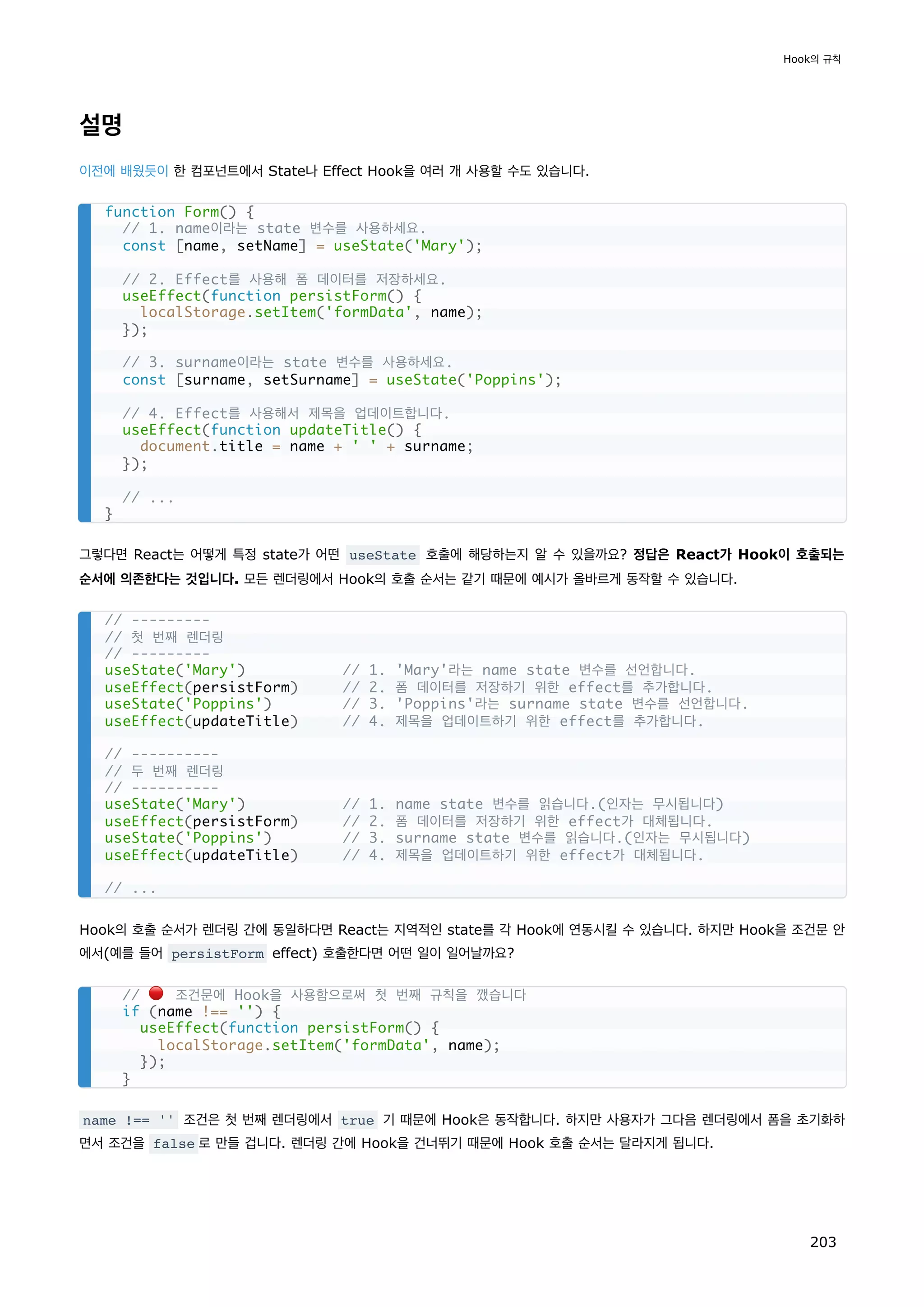설명
이전에 배웠듯이 한 컴포넌트에서 State나 Effect Hook을 여러 개 사용할 수도 있습니다.
그렇다면 React는 어떻게 특정 state가 어떤 useState 호출에 해당하는지 알 수 있을까요? 정답은 React가 Hook이 호출되는
순서에 의존한다는 것입니다. 모든 렌더링에서 Hook의 호출 순서는 같기 때문에 예시가 올바르게 동작할 수 있습니다.
Hook의 호출 순서가 렌더링 간에 동일하다면 React는 지역적인 state를 각 Hook에 연동시킬 수 있습니다. 하지만 Hook을 조건문 안
에서(예를 들어 persistForm effect) 호출한다면 어떤 일이 일어날까요?
name !== '' 조건은 첫 번째 렌더링에서 true 기 때문에 Hook은 동작합니다. 하지만 사용자가 그다음 렌더링에서 폼을 초기화하
면서 조건을 false 로 만들 겁니다. 렌더링 간에 Hook을 건너뛰기 때문에 Hook 호출 순서는 달라지게 됩니다.
function Form() {
// 1. name이라는 state 변수를 사용하세요.
const [name, setName] = useState('Mary');
// 2. Effect를 사용해 폼 데이터를 저장하세요.
useEffect(function persistForm() {
localStorage.setItem('formData', name);
});
// 3. surname이라는 state 변수를 사용하세요.
const [surname, setSurname] = useState('Poppins');
// 4. Effect를 사용해서 제목을 업데이트합니다.
useEffect(function updateTitle() {
document.title = name + ' ' + surname;
});
// ...
}
// ---------
// 첫 번째 렌더링
// ---------
useState('Mary') // 1. 'Mary'라는 name state 변수를 선언합니다.
useEffect(persistForm) // 2. 폼 데이터를 저장하기 위한 effect를 추가합니다.
useState('Poppins') // 3. 'Poppins'라는 surname state 변수를 선언합니다.
useEffect(updateTitle) // 4. 제목을 업데이트하기 위한 effect를 추가합니다.
// ----------
// 두 번째 렌더링
// ----------
useState('Mary') // 1. name state 변수를 읽습니다.(인자는 무시됩니다)
useEffect(persistForm) // 2. 폼 데이터를 저장하기 위한 effect가 대체됩니다.
useState('Poppins') // 3. surname state 변수를 읽습니다.(인자는 무시됩니다)
useEffect(updateTitle) // 4. 제목을 업데이트하기 위한 effect가 대체됩니다.
// ...
// 🔴 조건문에 Hook을 사용함으로써 첫 번째 규칙을 깼습니다
if (name !== '') {
useEffect(function persistForm() {
localStorage.setItem('formData', name);
});
}
Hook의 규칙
203
 