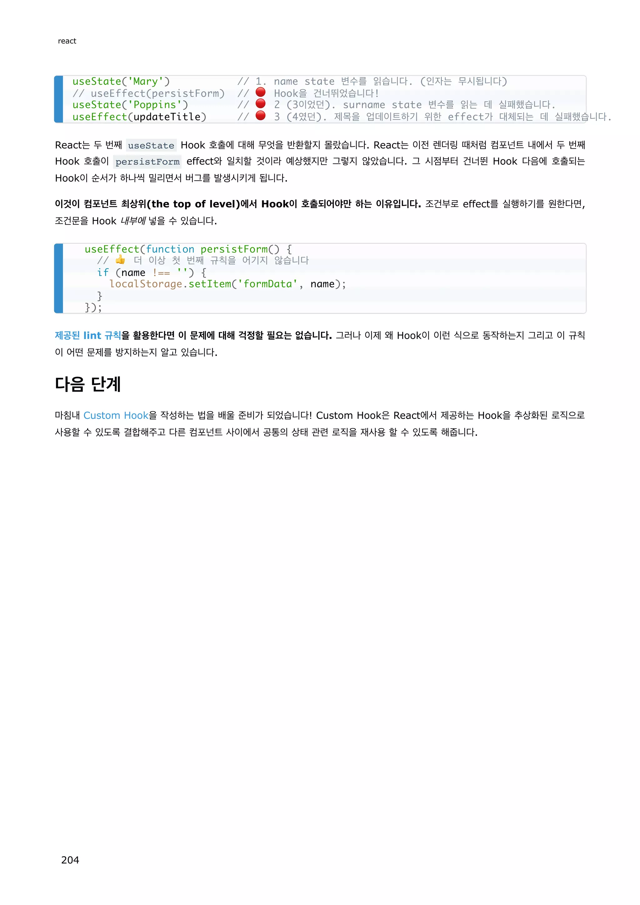 React는 두 번째 useState Hook 호출에 대해 무엇을 반환할지 몰랐습니다. React는 이전 렌더링 때처럼 컴포넌트 내에서 두 번째
Hook 호출이 persistForm effect와 일치할 것이라 예상했지만 그렇지 않았습니다. 그 시점부터 건너뛴 Hook 다음에 호출되는
Hook이 순서가 하나씩 밀리면서 버그를 발생시키게 됩니다.
이것이 컴포넌트 최상위(the top of level)에서 Hook이 호출되어야만 하는 이유입니다. 조건부로 effect를 실행하기를 원한다면,
조건문을 Hook 내부에 넣을 수 있습니다.
제공된 lint 규칙을 활용한다면 이 문제에 대해 걱정할 필요는 없습니다. 그러나 이제 왜 Hook이 이런 식으로 동작하는지 그리고 이 규칙
이 어떤 문제를 방지하는지 알고 있습니다.
다음 단계
마침내 Custom Hook을 작성하는 법을 배울 준비가 되었습니다! Custom Hook은 React에서 제공하는 Hook을 추상화된 로직으로
사용할 수 있도록 결합해주고 다른 컴포넌트 사이에서 공통의 상태 관련 로직을 재사용 할 수 있도록 해줍니다.
useState('Mary') // 1. name state 변수를 읽습니다. (인자는 무시됩니다)
// useEffect(persistForm) // 🔴 Hook을 건너뛰었습니다!
useState('Poppins') // 🔴 2 (3이었던). surname state 변수를 읽는 데 실패했습니다.
useEffect(updateTitle) // 🔴 3 (4였던). 제목을 업데이트하기 위한 effect가 대체되는 데 실패했습니다.
useEffect(function persistForm() {
// 👍 더 이상 첫 번째 규칙을 어기지 않습니다
if (name !== '') {
localStorage.setItem('formData', name);
}
});
react
204
 