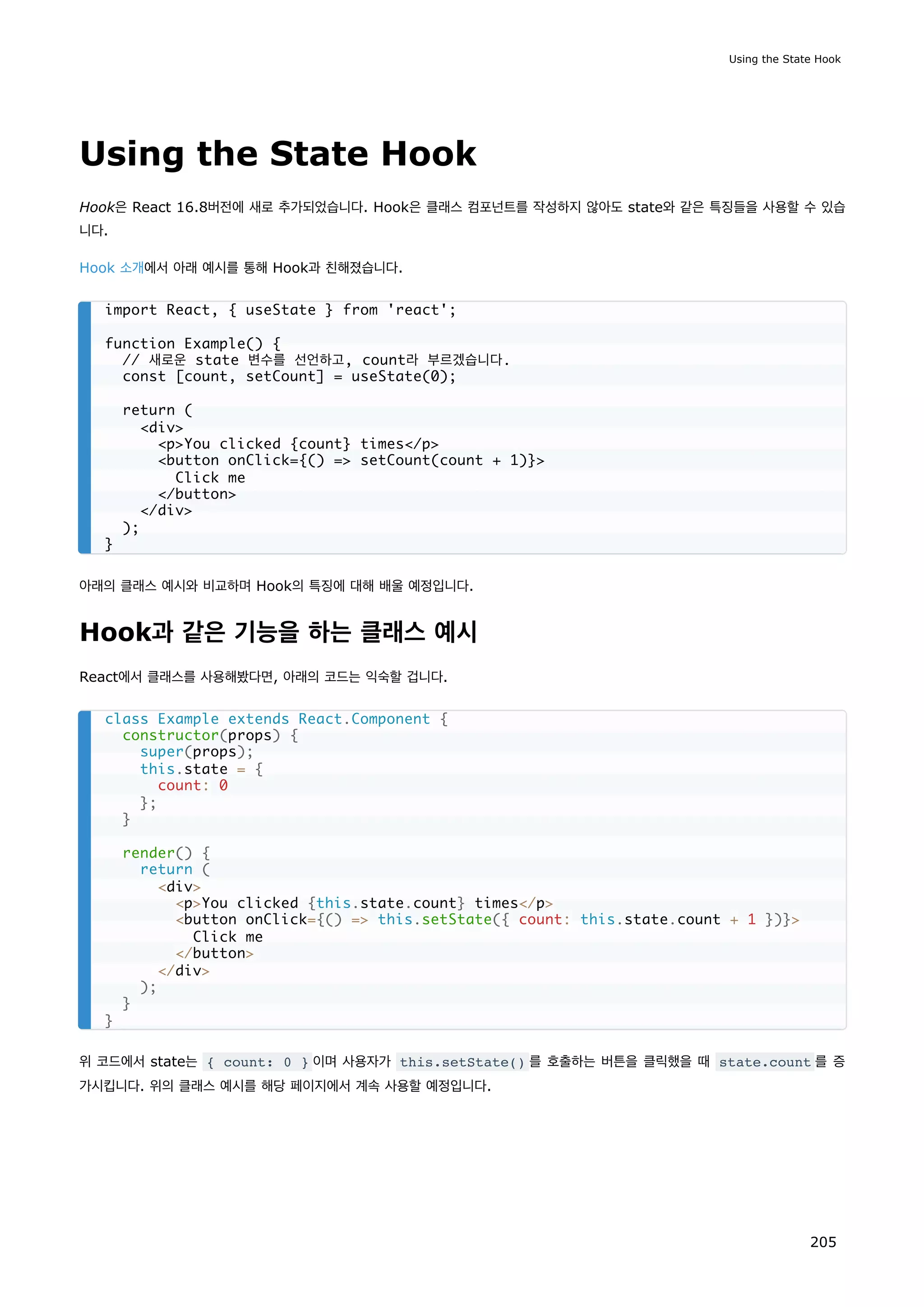 Using the State Hook
Hook은 React 16.8버전에 새로 추가되었습니다. Hook은 클래스 컴포넌트를 작성하지 않아도 state와 같은 특징들을 사용할 수 있습
니다.
Hook 소개에서 아래 예시를 통해 Hook과 친해졌습니다.
아래의 클래스 예시와 비교하며 Hook의 특징에 대해 배울 예정입니다.
Hook과 같은 기능을 하는 클래스 예시
React에서 클래스를 사용해봤다면, 아래의 코드는 익숙할 겁니다.
위 코드에서 state는 { count: 0 } 이며 사용자가 this.setState() 를 호출하는 버튼을 클릭했을 때 state.count 를 증
가시킵니다. 위의 클래스 예시를 해당 페이지에서 계속 사용할 예정입니다.
import React, { useState } from 'react';
function Example() {
// 새로운 state 변수를 선언하고, count라 부르겠습니다.
const [count, setCount] = useState(0);
return (
div
pYou clicked {count} times/p
button onClick={() = setCount(count + 1)}
Click me
/button
/div
);
}
class Example extends React.Component {
constructor(props) {
super(props);
this.state = {
count: 0
};
}
render() {
return (
div
pYou clicked {this.state.count} times/p
button onClick={() = this.setState({ count: this.state.count + 1 })}
Click me
/button
/div
);
}
}
Using the State Hook
205
 
