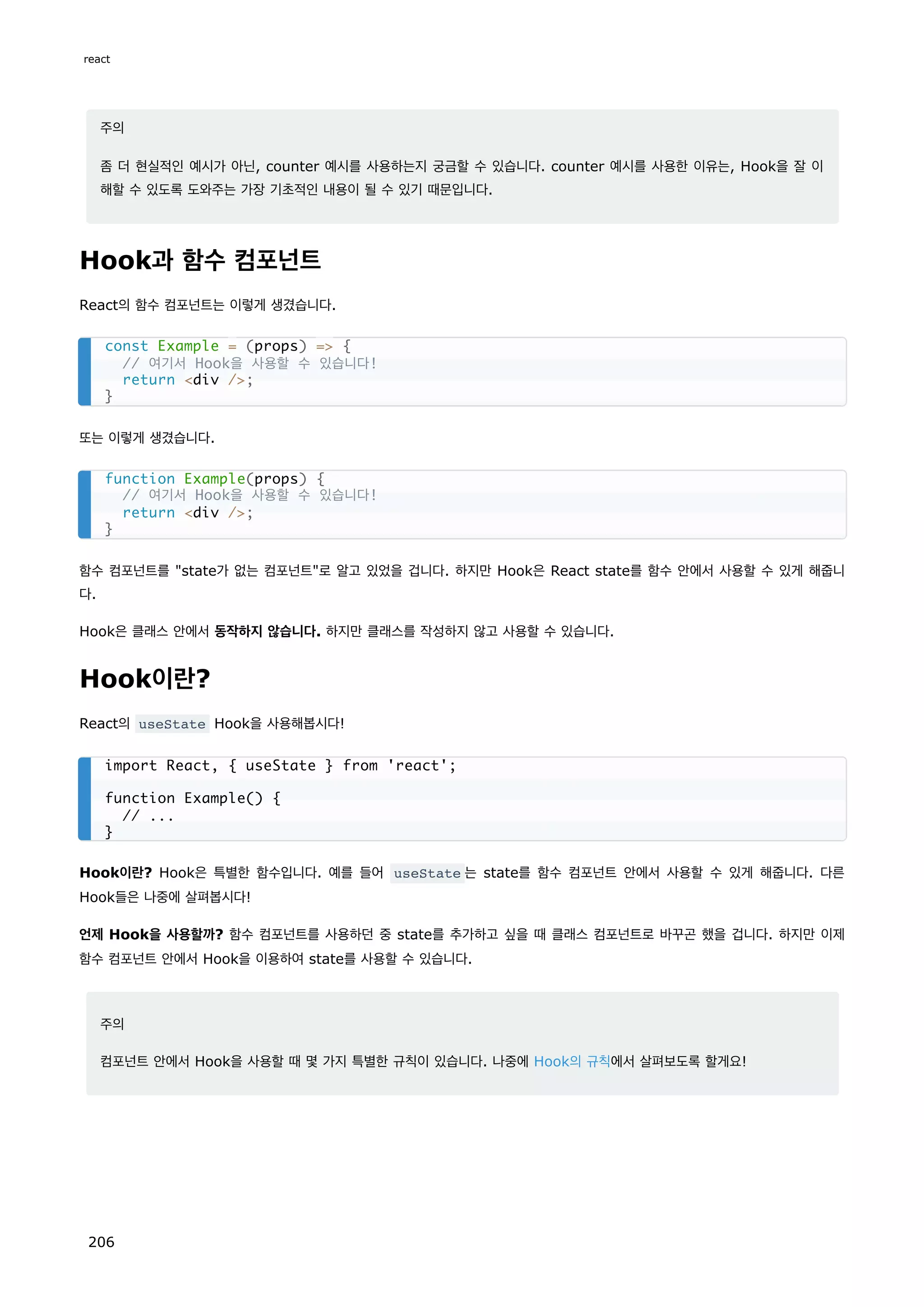 주의
좀 더 현실적인 예시가 아닌, counter 예시를 사용하는지 궁금할 수 있습니다. counter 예시를 사용한 이유는, Hook을 잘 이
해할 수 있도록 도와주는 가장 기초적인 내용이 될 수 있기 때문입니다.
Hook과 함수 컴포넌트
React의 함수 컴포넌트는 이렇게 생겼습니다.
또는 이렇게 생겼습니다.
함수 컴포넌트를 state가 없는 컴포넌트로 알고 있었을 겁니다. 하지만 Hook은 React state를 함수 안에서 사용할 수 있게 해줍니
다.
Hook은 클래스 안에서 동작하지 않습니다. 하지만 클래스를 작성하지 않고 사용할 수 있습니다.
Hook이란?
React의 useState Hook을 사용해봅시다!
Hook이란? Hook은 특별한 함수입니다. 예를 들어 useState 는 state를 함수 컴포넌트 안에서 사용할 수 있게 해줍니다. 다른
Hook들은 나중에 살펴봅시다!
언제 Hook을 사용할까? 함수 컴포넌트를 사용하던 중 state를 추가하고 싶을 때 클래스 컴포넌트로 바꾸곤 했을 겁니다. 하지만 이제
함수 컴포넌트 안에서 Hook을 이용하여 state를 사용할 수 있습니다.
주의
컴포넌트 안에서 Hook을 사용할 때 몇 가지 특별한 규칙이 있습니다. 나중에 Hook의 규칙에서 살펴보도록 할게요!
const Example = (props) = {
// 여기서 Hook을 사용할 수 있습니다!
return div /;
}
function Example(props) {
// 여기서 Hook을 사용할 수 있습니다!
return div /;
}
import React, { useState } from 'react';
function Example() {
// ...
}
react
206
 