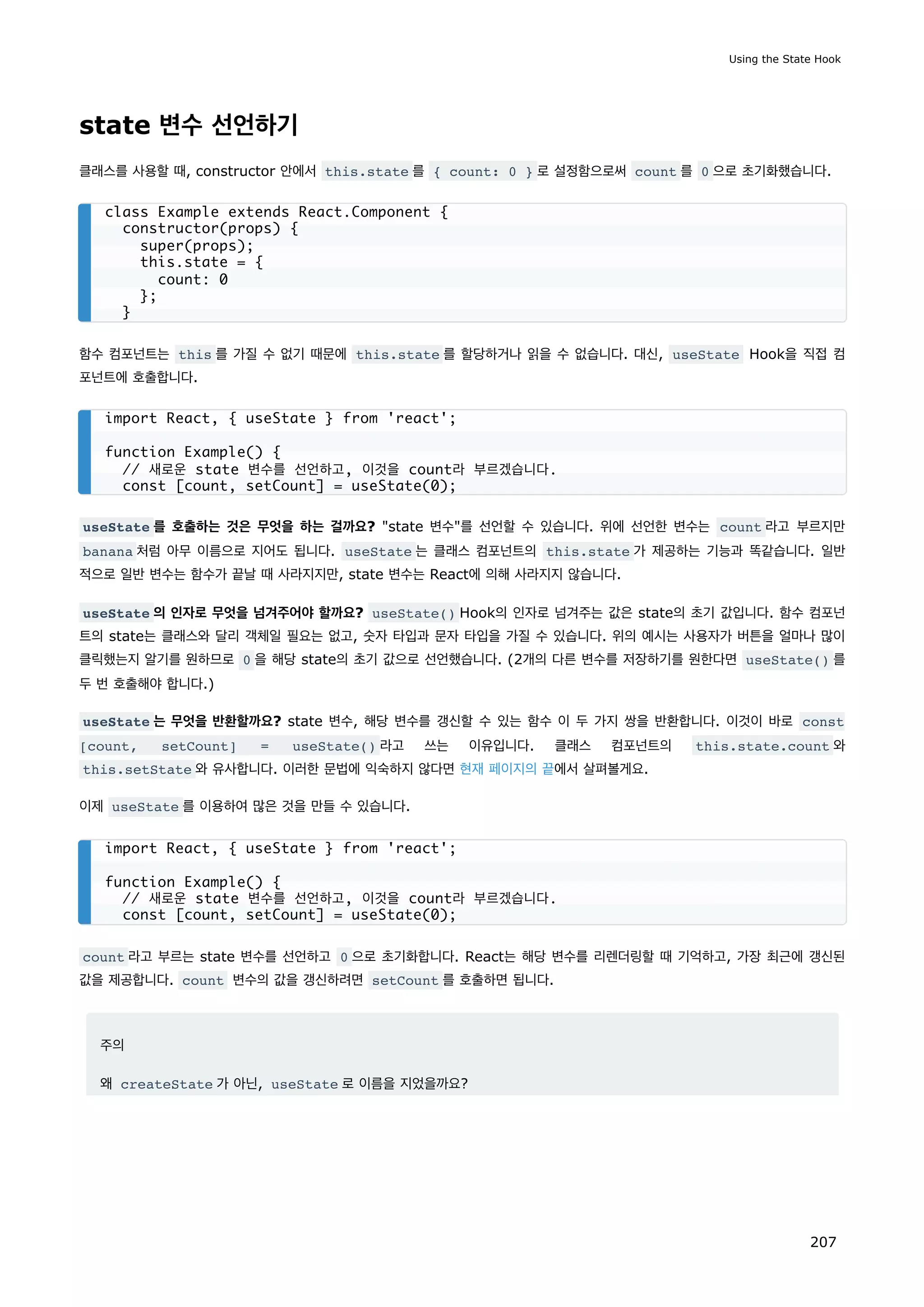 state 변수 선언하기
클래스를 사용할 때, constructor 안에서 this.state 를 { count: 0 } 로 설정함으로써 count 를 0 으로 초기화했습니다.
함수 컴포넌트는 this 를 가질 수 없기 때문에 this.state 를 할당하거나 읽을 수 없습니다. 대신, useState Hook을 직접 컴
포넌트에 호출합니다.
useState 를 호출하는 것은 무엇을 하는 걸까요? state 변수를 선언할 수 있습니다. 위에 선언한 변수는 count 라고 부르지만
banana 처럼 아무 이름으로 지어도 됩니다. useState 는 클래스 컴포넌트의 this.state 가 제공하는 기능과 똑같습니다. 일반
적으로 일반 변수는 함수가 끝날 때 사라지지만, state 변수는 React에 의해 사라지지 않습니다.
useState 의 인자로 무엇을 넘겨주어야 할까요? useState() Hook의 인자로 넘겨주는 값은 state의 초기 값입니다. 함수 컴포넌
트의 state는 클래스와 달리 객체일 필요는 없고, 숫자 타입과 문자 타입을 가질 수 있습니다. 위의 예시는 사용자가 버튼을 얼마나 많이
클릭했는지 알기를 원하므로 0 을 해당 state의 초기 값으로 선언했습니다. (2개의 다른 변수를 저장하기를 원한다면 useState() 를
두 번 호출해야 합니다.)
useState 는 무엇을 반환할까요? state 변수, 해당 변수를 갱신할 수 있는 함수 이 두 가지 쌍을 반환합니다. 이것이 바로 const
[count, setCount] = useState() 라고 쓰는 이유입니다. 클래스 컴포넌트의 this.state.count 와
this.setState 와 유사합니다. 이러한 문법에 익숙하지 않다면 현재 페이지의 끝에서 살펴볼게요.
이제 useState 를 이용하여 많은 것을 만들 수 있습니다.
count 라고 부르는 state 변수를 선언하고 0 으로 초기화합니다. React는 해당 변수를 리렌더링할 때 기억하고, 가장 최근에 갱신된
값을 제공합니다. count 변수의 값을 갱신하려면 setCount 를 호출하면 됩니다.
주의
왜 createState 가 아닌, useState 로 이름을 지었을까요?
class Example extends React.Component {
constructor(props) {
super(props);
this.state = {
count: 0
};
}
import React, { useState } from 'react';
function Example() {
// 새로운 state 변수를 선언하고, 이것을 count라 부르겠습니다.
const [count, setCount] = useState(0);
import React, { useState } from 'react';
function Example() {
// 새로운 state 변수를 선언하고, 이것을 count라 부르겠습니다.
const [count, setCount] = useState(0);
Using the State Hook
207
 