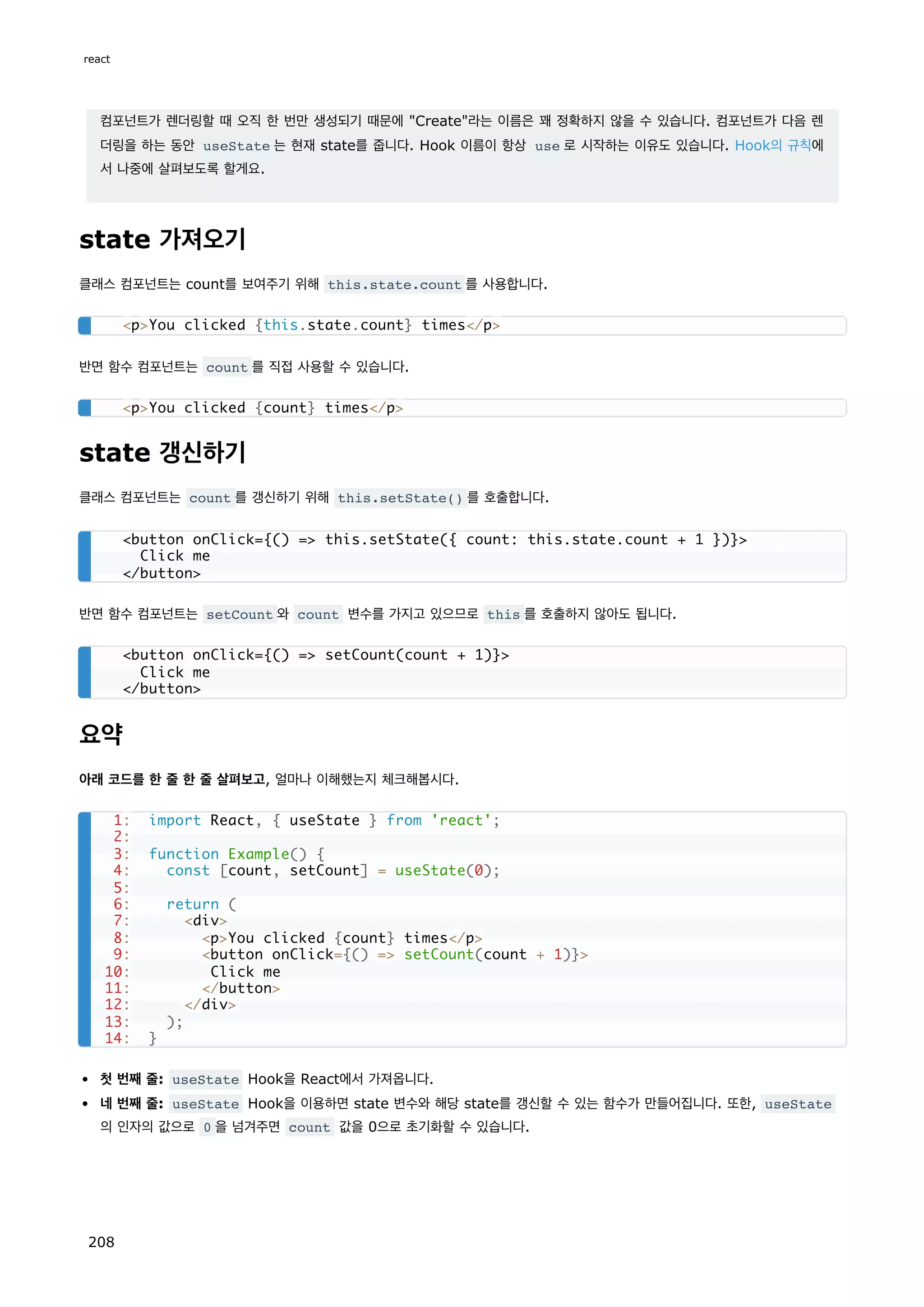 컴포넌트가 렌더링할 때 오직 한 번만 생성되기 때문에 Create라는 이름은 꽤 정확하지 않을 수 있습니다. 컴포넌트가 다음 렌
더링을 하는 동안 useState 는 현재 state를 줍니다. Hook 이름이 항상 use 로 시작하는 이유도 있습니다. Hook의 규칙에
서 나중에 살펴보도록 할게요.
state 가져오기
클래스 컴포넌트는 count를 보여주기 위해 this.state.count 를 사용합니다.
반면 함수 컴포넌트는 count 를 직접 사용할 수 있습니다.
state 갱신하기
클래스 컴포넌트는 count 를 갱신하기 위해 this.setState() 를 호출합니다.
반면 함수 컴포넌트는 setCount 와 count 변수를 가지고 있으므로 this 를 호출하지 않아도 됩니다.
요약
아래 코드를 한 줄 한 줄 살펴보고, 얼마나 이해했는지 체크해봅시다.
첫 번째 줄: useState Hook을 React에서 가져옵니다.
네 번째 줄: useState Hook을 이용하면 state 변수와 해당 state를 갱신할 수 있는 함수가 만들어집니다. 또한, useState
의 인자의 값으로 0 을 넘겨주면 count 값을 0으로 초기화할 수 있습니다.
pYou clicked {this.state.count} times/p
pYou clicked {count} times/p
button onClick={() = this.setState({ count: this.state.count + 1 })}
Click me
/button
button onClick={() = setCount(count + 1)}
Click me
/button
1: import React, { useState } from 'react';
2:
3: function Example() {
4: const [count, setCount] = useState(0);
5:
6: return (
7: div
8: pYou clicked {count} times/p
9: button onClick={() = setCount(count + 1)}
10: Click me
11: /button
12: /div
13: );
14: }
react
208
 