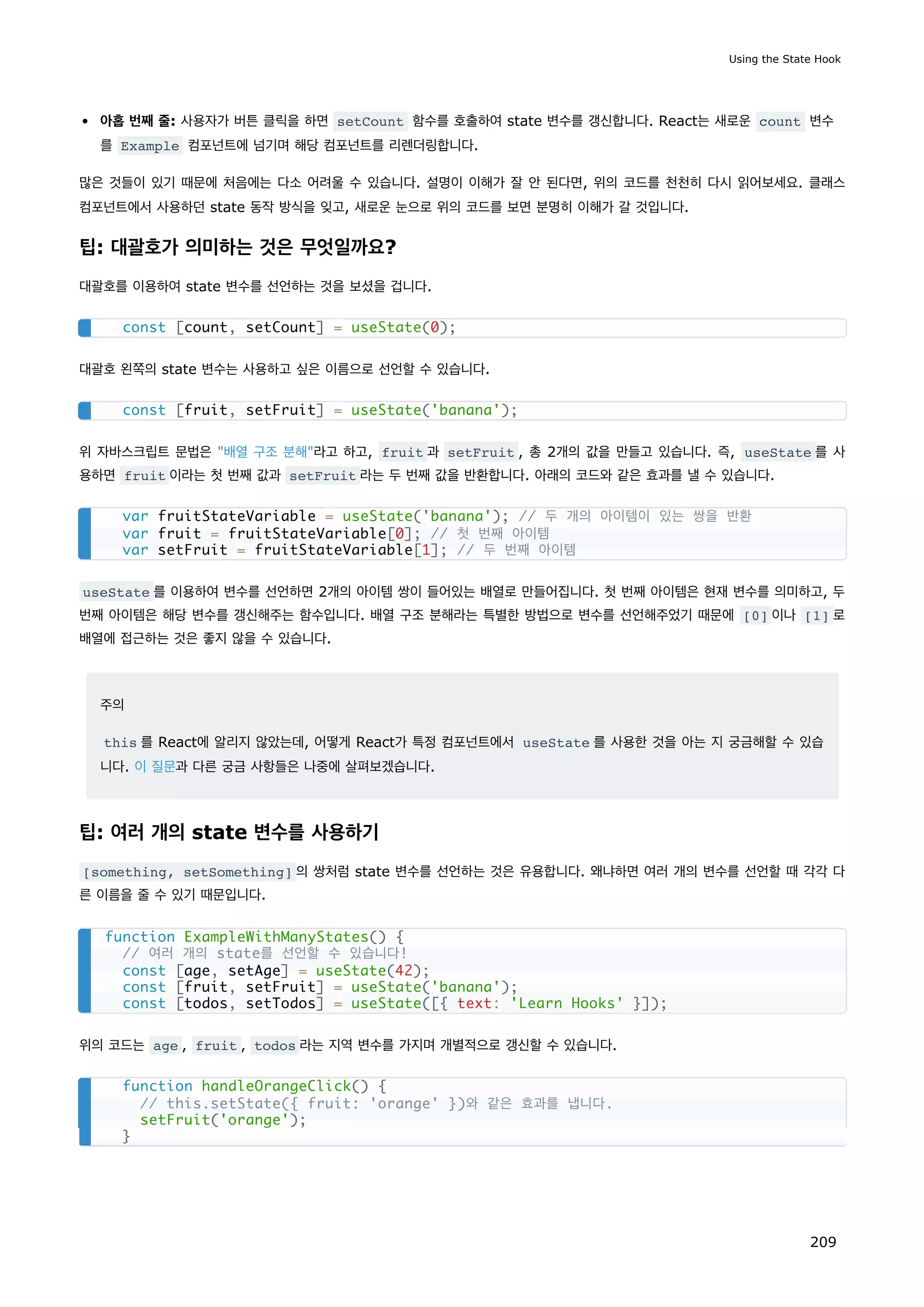 아홉 번째 줄: 사용자가 버튼 클릭을 하면 setCount 함수를 호출하여 state 변수를 갱신합니다. React는 새로운 count 변수
를 Example 컴포넌트에 넘기며 해당 컴포넌트를 리렌더링합니다.
많은 것들이 있기 때문에 처음에는 다소 어려울 수 있습니다. 설명이 이해가 잘 안 된다면, 위의 코드를 천천히 다시 읽어보세요. 클래스
컴포넌트에서 사용하던 state 동작 방식을 잊고, 새로운 눈으로 위의 코드를 보면 분명히 이해가 갈 것입니다.
팁: 대괄호가 의미하는 것은 무엇일까요?
대괄호를 이용하여 state 변수를 선언하는 것을 보셨을 겁니다.
대괄호 왼쪽의 state 변수는 사용하고 싶은 이름으로 선언할 수 있습니다.
위 자바스크립트 문법은 배열 구조 분해라고 하고, fruit 과 setFruit , 총 2개의 값을 만들고 있습니다. 즉, useState 를 사
용하면 fruit 이라는 첫 번째 값과 setFruit 라는 두 번째 값을 반환합니다. 아래의 코드와 같은 효과를 낼 수 있습니다.
useState 를 이용하여 변수를 선언하면 2개의 아이템 쌍이 들어있는 배열로 만들어집니다. 첫 번째 아이템은 현재 변수를 의미하고, 두
번째 아이템은 해당 변수를 갱신해주는 함수입니다. 배열 구조 분해라는 특별한 방법으로 변수를 선언해주었기 때문에 [0] 이나 [1] 로
배열에 접근하는 것은 좋지 않을 수 있습니다.
주의
this 를 React에 알리지 않았는데, 어떻게 React가 특정 컴포넌트에서 useState 를 사용한 것을 아는 지 궁금해할 수 있습
니다. 이 질문과 다른 궁금 사항들은 나중에 살펴보겠습니다.
팁: 여러 개의 state 변수를 사용하기
[something, setSomething] 의 쌍처럼 state 변수를 선언하는 것은 유용합니다. 왜냐하면 여러 개의 변수를 선언할 때 각각 다
른 이름을 줄 수 있기 때문입니다.
위의 코드는 age , fruit , todos 라는 지역 변수를 가지며 개별적으로 갱신할 수 있습니다.
const [count, setCount] = useState(0);
const [fruit, setFruit] = useState('banana');
var fruitStateVariable = useState('banana'); // 두 개의 아이템이 있는 쌍을 반환
var fruit = fruitStateVariable[0]; // 첫 번째 아이템
var setFruit = fruitStateVariable[1]; // 두 번째 아이템
function ExampleWithManyStates() {
// 여러 개의 state를 선언할 수 있습니다!
const [age, setAge] = useState(42);
const [fruit, setFruit] = useState('banana');
const [todos, setTodos] = useState([{ text: 'Learn Hooks' }]);
function handleOrangeClick() {
// this.setState({ fruit: 'orange' })와 같은 효과를 냅니다.
setFruit('orange');
}
Using the State Hook
209
 