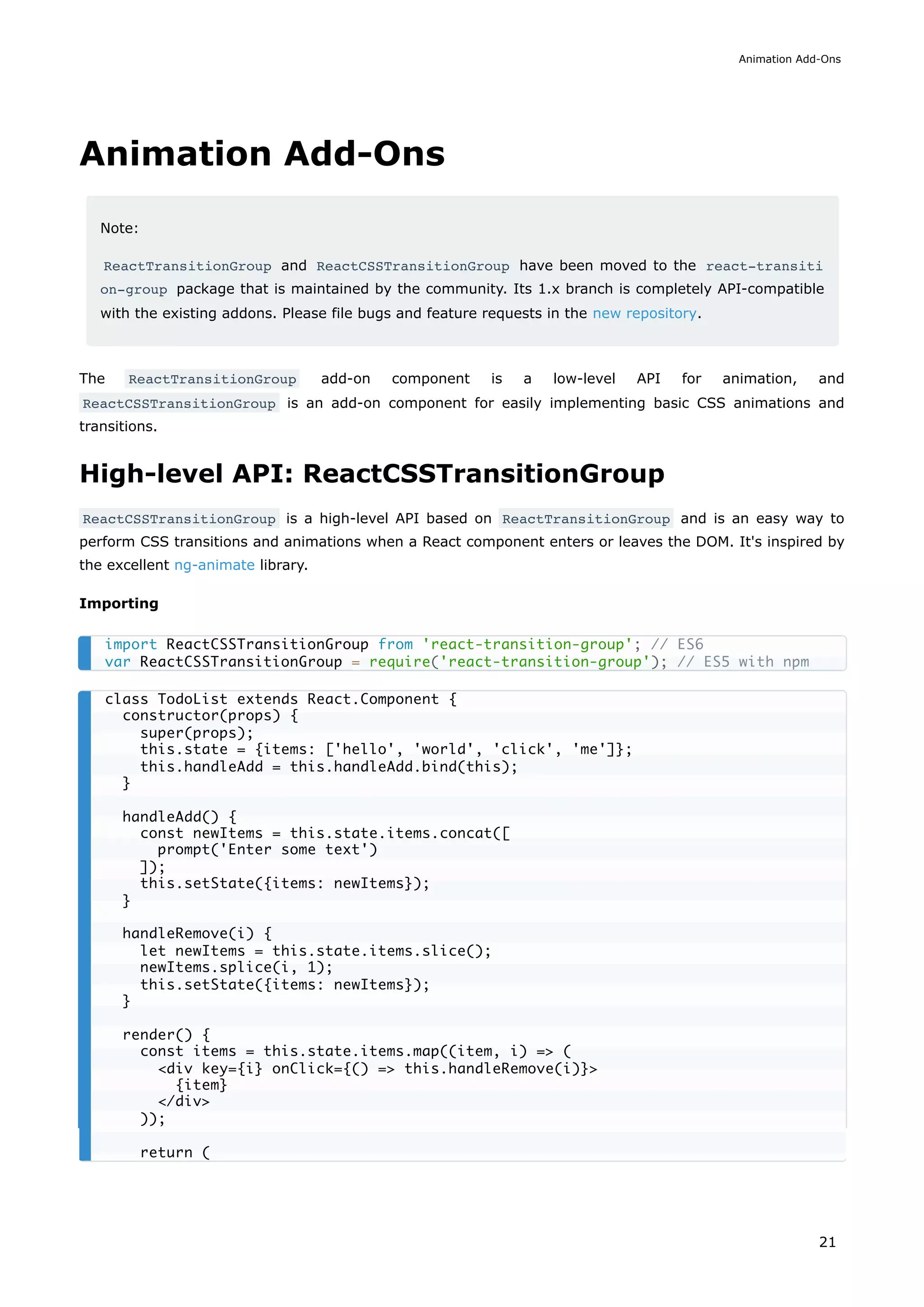 Animation Add-Ons
Note:
ReactTransitionGroup and ReactCSSTransitionGroup have been moved to the react-transiti
on-group package that is maintained by the community. Its 1.x branch is completely API-compatible
with the existing addons. Please file bugs and feature requests in the new repository.
The ReactTransitionGroup add-on component is a low-level API for animation, and
ReactCSSTransitionGroup is an add-on component for easily implementing basic CSS animations and
transitions.
High-level API: ReactCSSTransitionGroup
ReactCSSTransitionGroup is a high-level API based on ReactTransitionGroup and is an easy way to
perform CSS transitions and animations when a React component enters or leaves the DOM. It's inspired by
the excellent ng-animate library.
Importing
import ReactCSSTransitionGroup from 'react-transition-group'; // ES6
var ReactCSSTransitionGroup = require('react-transition-group'); // ES5 with npm
class TodoList extends React.Component {
constructor(props) {
super(props);
this.state = {items: ['hello', 'world', 'click', 'me']};
this.handleAdd = this.handleAdd.bind(this);
}
handleAdd() {
const newItems = this.state.items.concat([
prompt('Enter some text')
]);
this.setState({items: newItems});
}
handleRemove(i) {
let newItems = this.state.items.slice();
newItems.splice(i, 1);
this.setState({items: newItems});
}
render() {
const items = this.state.items.map((item, i) => (
<div key={i} onClick={() => this.handleRemove(i)}>
{item}
</div>
));
return (
Animation Add-Ons
21
 