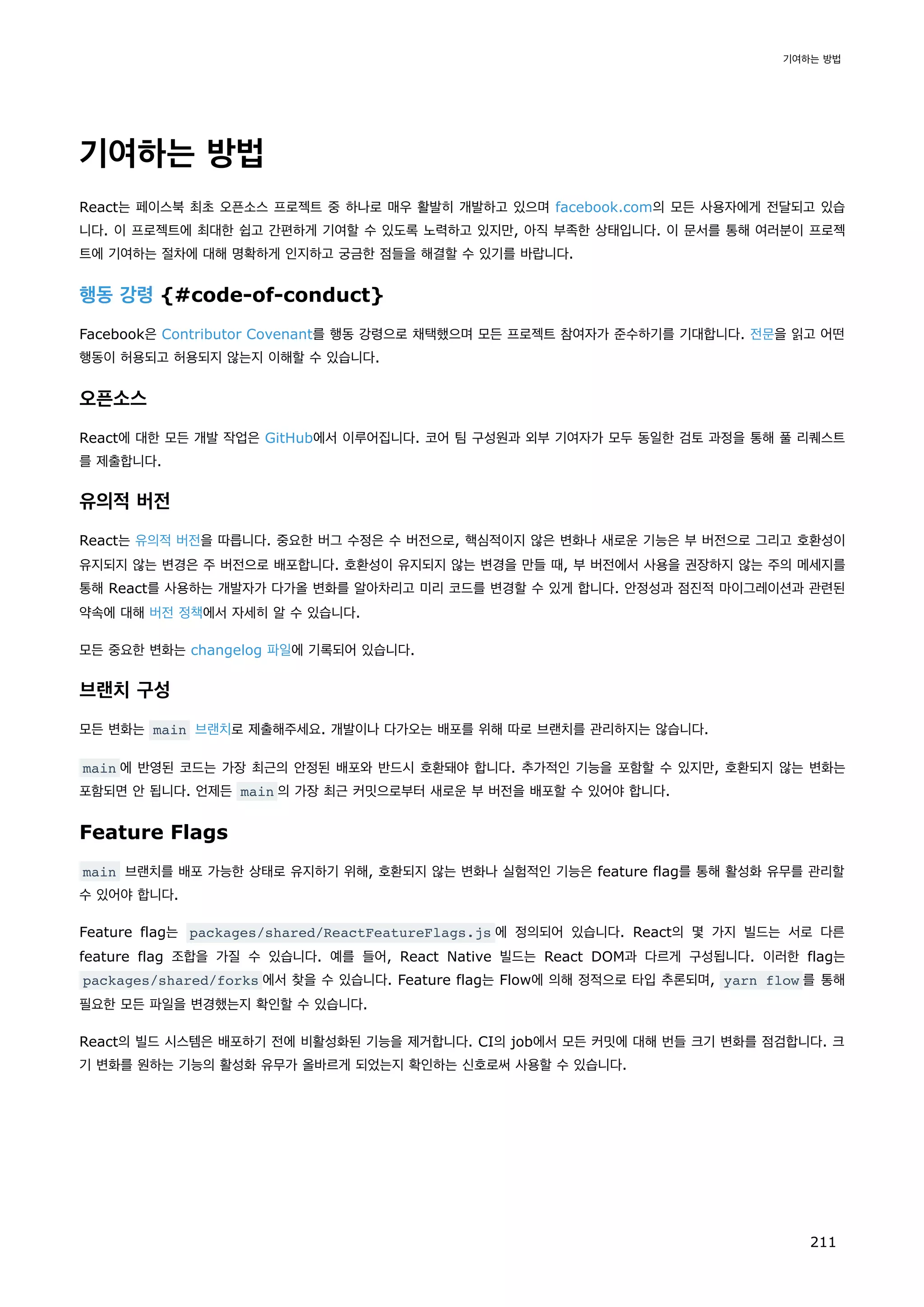 기여하는 방법
React는 페이스북 최초 오픈소스 프로젝트 중 하나로 매우 활발히 개발하고 있으며 facebook.com의 모든 사용자에게 전달되고 있습
니다. 이 프로젝트에 최대한 쉽고 간편하게 기여할 수 있도록 노력하고 있지만, 아직 부족한 상태입니다. 이 문서를 통해 여러분이 프로젝
트에 기여하는 절차에 대해 명확하게 인지하고 궁금한 점들을 해결할 수 있기를 바랍니다.
행동 강령 {#code-of-conduct}
Facebook은 Contributor Covenant를 행동 강령으로 채택했으며 모든 프로젝트 참여자가 준수하기를 기대합니다. 전문을 읽고 어떤
행동이 허용되고 허용되지 않는지 이해할 수 있습니다.
오픈소스
React에 대한 모든 개발 작업은 GitHub에서 이루어집니다. 코어 팀 구성원과 외부 기여자가 모두 동일한 검토 과정을 통해 풀 리퀘스트
를 제출합니다.
유의적 버전
React는 유의적 버전을 따릅니다. 중요한 버그 수정은 수 버전으로, 핵심적이지 않은 변화나 새로운 기능은 부 버전으로 그리고 호환성이
유지되지 않는 변경은 주 버전으로 배포합니다. 호환성이 유지되지 않는 변경을 만들 때, 부 버전에서 사용을 권장하지 않는 주의 메세지를
통해 React를 사용하는 개발자가 다가올 변화를 알아차리고 미리 코드를 변경할 수 있게 합니다. 안정성과 점진적 마이그레이션과 관련된
약속에 대해 버전 정책에서 자세히 알 수 있습니다.
모든 중요한 변화는 changelog 파일에 기록되어 있습니다.
브랜치 구성
모든 변화는 main 브랜치로 제출해주세요. 개발이나 다가오는 배포를 위해 따로 브랜치를 관리하지는 않습니다.
main 에 반영된 코드는 가장 최근의 안정된 배포와 반드시 호환돼야 합니다. 추가적인 기능을 포함할 수 있지만, 호환되지 않는 변화는
포함되면 안 됩니다. 언제든 main 의 가장 최근 커밋으로부터 새로운 부 버전을 배포할 수 있어야 합니다.
Feature Flags
main 브랜치를 배포 가능한 상태로 유지하기 위해, 호환되지 않는 변화나 실험적인 기능은 feature flag를 통해 활성화 유무를 관리할
수 있어야 합니다.
Feature flag는 packages/shared/ReactFeatureFlags.js 에 정의되어 있습니다. React의 몇 가지 빌드는 서로 다른
feature flag 조합을 가질 수 있습니다. 예를 들어, React Native 빌드는 React DOM과 다르게 구성됩니다. 이러한 flag는
packages/shared/forks 에서 찾을 수 있습니다. Feature flag는 Flow에 의해 정적으로 타입 추론되며, yarn flow 를 통해
필요한 모든 파일을 변경했는지 확인할 수 있습니다.
React의 빌드 시스템은 배포하기 전에 비활성화된 기능을 제거합니다. CI의 job에서 모든 커밋에 대해 번들 크기 변화를 점검합니다. 크
기 변화를 원하는 기능의 활성화 유무가 올바르게 되었는지 확인하는 신호로써 사용할 수 있습니다.
기여하는 방법
211
 