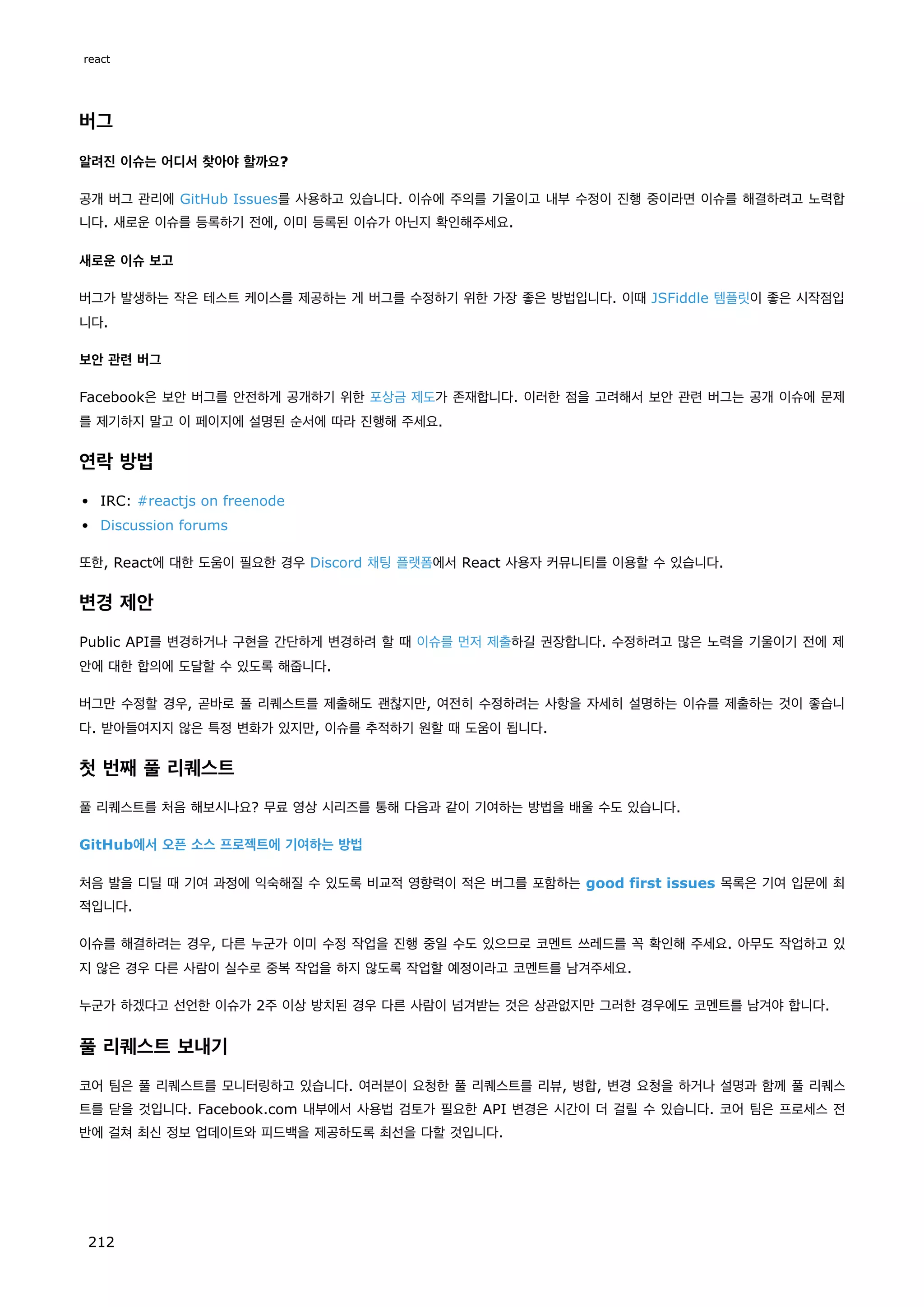 버그
알려진 이슈는 어디서 찾아야 할까요?
공개 버그 관리에 GitHub Issues를 사용하고 있습니다. 이슈에 주의를 기울이고 내부 수정이 진행 중이라면 이슈를 해결하려고 노력합
니다. 새로운 이슈를 등록하기 전에, 이미 등록된 이슈가 아닌지 확인해주세요.
새로운 이슈 보고
버그가 발생하는 작은 테스트 케이스를 제공하는 게 버그를 수정하기 위한 가장 좋은 방법입니다. 이때 JSFiddle 템플릿이 좋은 시작점입
니다.
보안 관련 버그
Facebook은 보안 버그를 안전하게 공개하기 위한 포상금 제도가 존재합니다. 이러한 점을 고려해서 보안 관련 버그는 공개 이슈에 문제
를 제기하지 말고 이 페이지에 설명된 순서에 따라 진행해 주세요.
연락 방법
IRC: #reactjs on freenode
Discussion forums
또한, React에 대한 도움이 필요한 경우 Discord 채팅 플랫폼에서 React 사용자 커뮤니티를 이용할 수 있습니다.
변경 제안
Public API를 변경하거나 구현을 간단하게 변경하려 할 때 이슈를 먼저 제출하길 권장합니다. 수정하려고 많은 노력을 기울이기 전에 제
안에 대한 합의에 도달할 수 있도록 해줍니다.
버그만 수정할 경우, 곧바로 풀 리퀘스트를 제출해도 괜찮지만, 여전히 수정하려는 사항을 자세히 설명하는 이슈를 제출하는 것이 좋습니
다. 받아들여지지 않은 특정 변화가 있지만, 이슈를 추적하기 원할 때 도움이 됩니다.
첫 번째 풀 리퀘스트
풀 리퀘스트를 처음 해보시나요? 무료 영상 시리즈를 통해 다음과 같이 기여하는 방법을 배울 수도 있습니다.
GitHub에서 오픈 소스 프로젝트에 기여하는 방법
처음 발을 디딜 때 기여 과정에 익숙해질 수 있도록 비교적 영향력이 적은 버그를 포함하는 good first issues 목록은 기여 입문에 최
적입니다.
이슈를 해결하려는 경우, 다른 누군가 이미 수정 작업을 진행 중일 수도 있으므로 코멘트 쓰레드를 꼭 확인해 주세요. 아무도 작업하고 있
지 않은 경우 다른 사람이 실수로 중복 작업을 하지 않도록 작업할 예정이라고 코멘트를 남겨주세요.
누군가 하겠다고 선언한 이슈가 2주 이상 방치된 경우 다른 사람이 넘겨받는 것은 상관없지만 그러한 경우에도 코멘트를 남겨야 합니다.
풀 리퀘스트 보내기
코어 팀은 풀 리퀘스트를 모니터링하고 있습니다. 여러분이 요청한 풀 리퀘스트를 리뷰, 병합, 변경 요청을 하거나 설명과 함께 풀 리퀘스
트를 닫을 것입니다. Facebook.com 내부에서 사용법 검토가 필요한 API 변경은 시간이 더 걸릴 수 있습니다. 코어 팀은 프로세스 전
반에 걸쳐 최신 정보 업데이트와 피드백을 제공하도록 최선을 다할 것입니다.
react
212
 