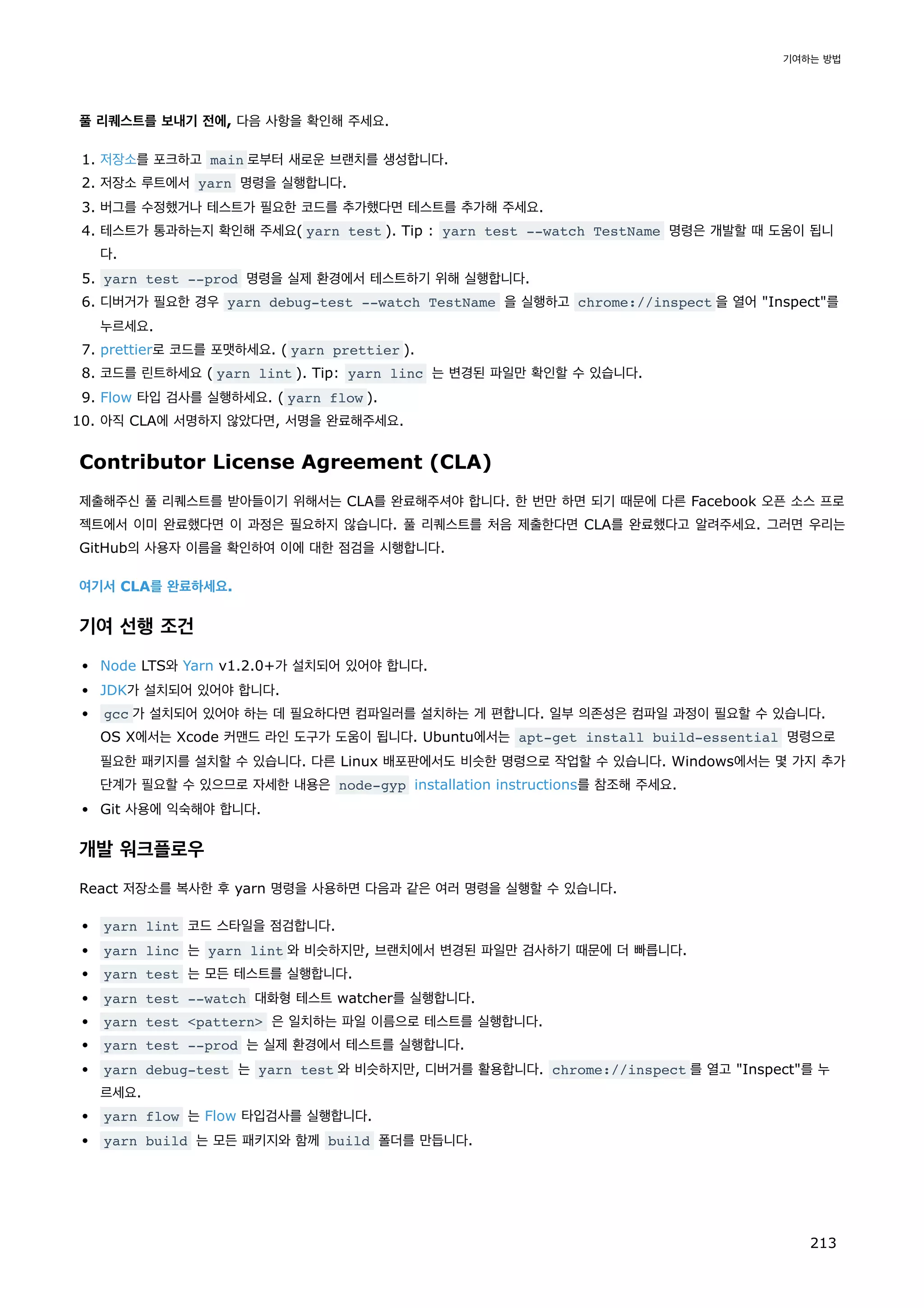 풀 리퀘스트를 보내기 전에, 다음 사항을 확인해 주세요.
1. 저장소를 포크하고 main 로부터 새로운 브랜치를 생성합니다.
2. 저장소 루트에서 yarn 명령을 실행합니다.
3. 버그를 수정했거나 테스트가 필요한 코드를 추가했다면 테스트를 추가해 주세요.
4. 테스트가 통과하는지 확인해 주세요( yarn test ). Tip : yarn test --watch TestName 명령은 개발할 때 도움이 됩니
다.
5. yarn test --prod 명령을 실제 환경에서 테스트하기 위해 실행합니다.
6. 디버거가 필요한 경우 yarn debug-test --watch TestName 을 실행하고 chrome://inspect 을 열어 Inspect를
누르세요.
7. prettier로 코드를 포맷하세요. ( yarn prettier ).
8. 코드를 린트하세요 ( yarn lint ). Tip: yarn linc 는 변경된 파일만 확인할 수 있습니다.
9. Flow 타입 검사를 실행하세요. ( yarn flow ).
10. 아직 CLA에 서명하지 않았다면, 서명을 완료해주세요.
Contributor License Agreement (CLA)
제출해주신 풀 리퀘스트를 받아들이기 위해서는 CLA를 완료해주셔야 합니다. 한 번만 하면 되기 때문에 다른 Facebook 오픈 소스 프로
젝트에서 이미 완료했다면 이 과정은 필요하지 않습니다. 풀 리퀘스트를 처음 제출한다면 CLA를 완료했다고 알려주세요. 그러면 우리는
GitHub의 사용자 이름을 확인하여 이에 대한 점검을 시행합니다.
여기서 CLA를 완료하세요.
기여 선행 조건
Node LTS와 Yarn v1.2.0+가 설치되어 있어야 합니다.
JDK가 설치되어 있어야 합니다.
gcc 가 설치되어 있어야 하는 데 필요하다면 컴파일러를 설치하는 게 편합니다. 일부 의존성은 컴파일 과정이 필요할 수 있습니다.
OS X에서는 Xcode 커맨드 라인 도구가 도움이 됩니다. Ubuntu에서는 apt-get install build-essential 명령으로
필요한 패키지를 설치할 수 있습니다. 다른 Linux 배포판에서도 비슷한 명령으로 작업할 수 있습니다. Windows에서는 몇 가지 추가
단계가 필요할 수 있으므로 자세한 내용은 node-gyp installation instructions를 참조해 주세요.
Git 사용에 익숙해야 합니다.
개발 워크플로우
React 저장소를 복사한 후 yarn 명령을 사용하면 다음과 같은 여러 명령을 실행할 수 있습니다.
yarn lint 코드 스타일을 점검합니다.
yarn linc 는 yarn lint 와 비슷하지만, 브랜치에서 변경된 파일만 검사하기 때문에 더 빠릅니다.
yarn test 는 모든 테스트를 실행합니다.
yarn test --watch 대화형 테스트 watcher를 실행합니다.
yarn test pattern 은 일치하는 파일 이름으로 테스트를 실행합니다.
yarn test --prod 는 실제 환경에서 테스트를 실행합니다.
yarn debug-test 는 yarn test 와 비슷하지만, 디버거를 활용합니다. chrome://inspect 를 열고 Inspect를 누
르세요.
yarn flow 는 Flow 타입검사를 실행합니다.
yarn build 는 모든 패키지와 함께 build 폴더를 만듭니다.
기여하는 방법
213
 